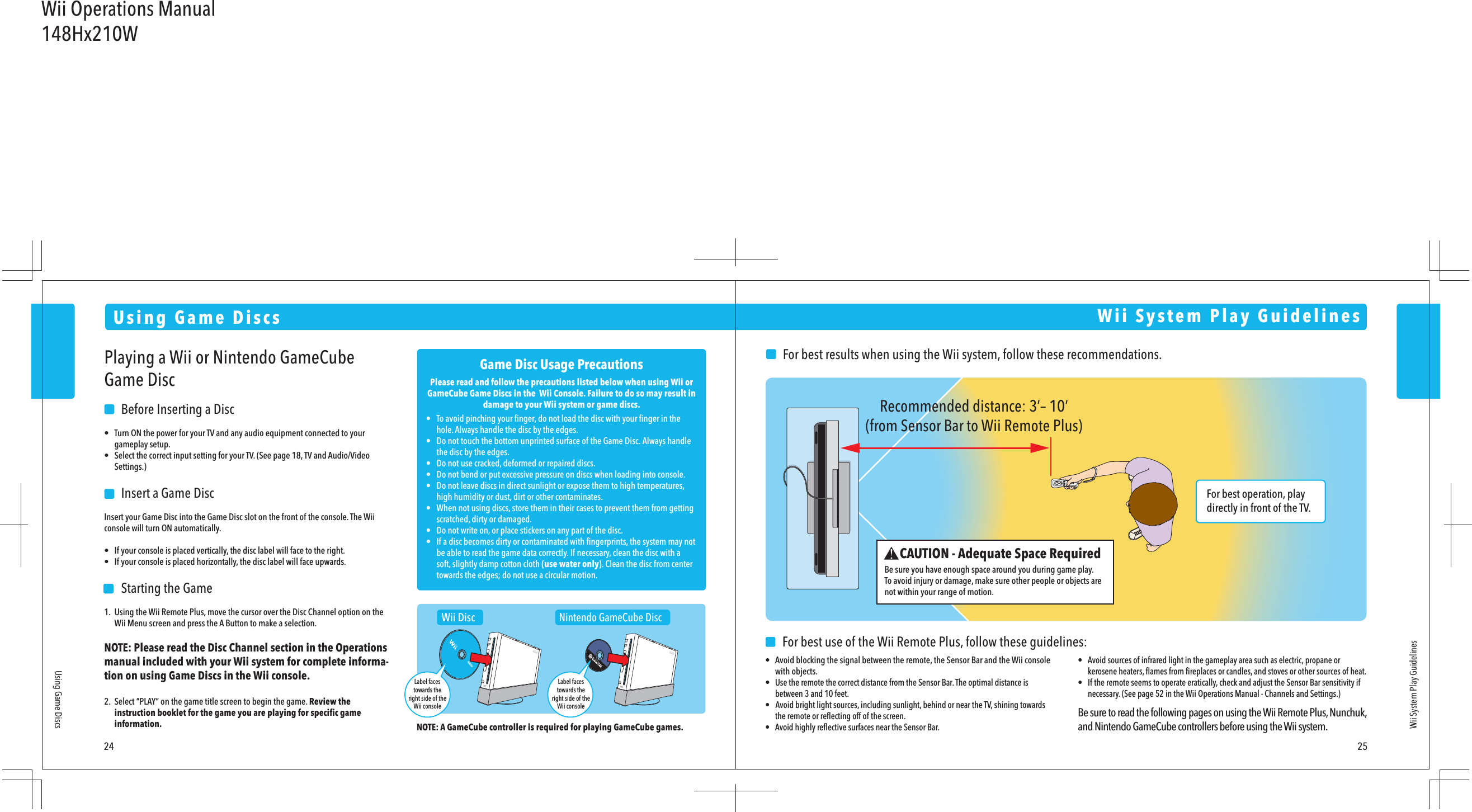 For best operation, play directly in front of the TV. Recommended distance: 3’– 10’(from Sensor Bar to Wii Remote Plus)24 25Using Game DiscsUsing Game DiscsWii System Play GuidelinesPlaying a Wii or Nintendo GameCube Game Disc    Before Inserting a Disc•  Turn ON the power for your TV and any audio equipment connected to your  gameplay setup.•  Select the correct input setting for your TV. (See page 18, TV and Audio/Video  Settings.)    Insert a Game DiscInsert your Game Disc into the Game Disc slot on the front of the console. The Wii console will turn ON automatically.•  If your console is placed vertically, the disc label will face to the right.•  If your console is placed horizontally, the disc label will face upwards.    Starting the Game1.  Using the Wii Remote Plus, move the cursor over the Disc Channel option on the  Wii Menu screen and press the A Button to make a selection.NOTE: Please read the Disc Channel section in the Operations  manual included with your Wii system for complete informa-tion on using Game Discs in the Wii console.2.  Select “PLAY” on the game title screen to begin the game. Review the  instruction booklet for the game you are playing for speciﬁc game  information.Game Disc Usage PrecautionsPlease read and follow the precautions listed below when using Wii or GameCube Game Discs in the  Wii Console. Failure to do so may result in damage to your Wii system or game discs.•  To avoid pinching your ﬁnger, do not load the disc with your ﬁnger in the  hole. Always handle the disc by the edges.•  Do not touch the bottom unprinted surface of the Game Disc. Always handle  the disc by the edges.•  Do not use cracked, deformed or repaired discs.•  Do not bend or put excessive pressure on discs when loading into console.•  Do not leave discs in direct sunlight or expose them to high temperatures,  high humidity or dust, dirt or other contaminates.•  When not using discs, store them in their cases to prevent them from getting  scratched, dirty or damaged.•  Do not write on, or place stickers on any part of the disc.•  If a disc becomes dirty or contaminated with ﬁngerprints, the system may not  be able to read the game data correctly. If necessary, clean the disc with a  soft, slightly damp cotton cloth (use water only). Clean the disc from center  towards the edges; do not use a circular motion.Wii System Play GuidelinesCAUTION - Adequate Space RequiredBe sure you have enough space around you during game play.To avoid injury or damage, make sure other people or objects are not within your range of motion.    For best results when using the Wii system, follow these recommendations.    For best use of the Wii Remote Plus, follow these guidelines:•  Avoid blocking the signal between the remote, the Sensor Bar and the Wii console  with objects.• Use the remote the correct distance from the Sensor Bar. The optimal distance is  between 3 and 10 feet.•   Avoid bright light sources, including sunlight, behind or near the TV, shining towards  the remote or reﬂecting off of the screen.•  Avoid highly reﬂective surfaces near the Sensor Bar.•  Avoid sources of infrared light in the gameplay area such as electric, propane or  kerosene heaters, ﬂames from ﬁreplaces or candles, and stoves or other sources of heat.•  If the remote seems to operate eratically, check and adjust the Sensor Bar sensitivity if  necessary. (See page 52 in the Wii Operations Manual - Channels and Settings.)Be sure to read the following pages on using the Wii Remote Plus, Nunchuk, and Nintendo GameCube controllers before using the Wii system.NOTE: A GameCube controller is required for playing GameCube games.Wii DiscNintendo GameCube DiscLabel facestowards theright side of theWii consoleLabel facestowards theright side of theWii consoleWii Operations Manual148Hx210W