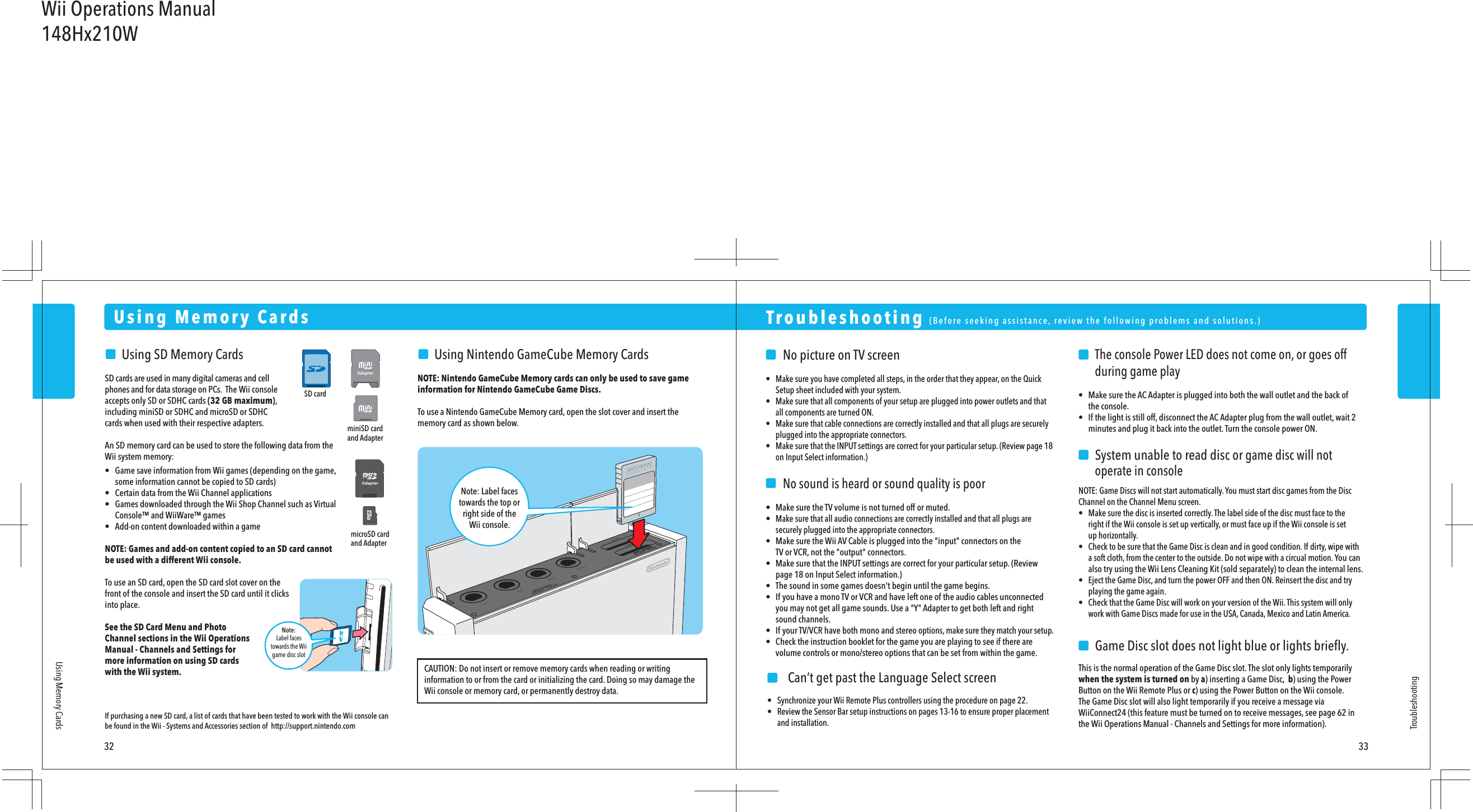 miniSD cardand AdaptermicroSD cardand AdapterSD cardNote:Label facestowards the Wiigame disc slot    No picture on TV screen•  Make sure you have completed all steps, in the order that they appear, on the Quick  Setup sheet included with your system.•  Make sure that all components of your setup are plugged into power outlets and that  all components are turned ON.•  Make sure that cable connections are correctly installed and that all plugs are securely  plugged into the appropriate connectors.•  Make sure that the INPUT settings are correct for your particular setup. (Review page 18  on Input Select information.)    No sound is heard or sound quality is poor•  Make sure the TV volume is not turned off or muted.• Make sure that all audio connections are correctly installed and that all plugs are  securely plugged into the appropriate connectors.•  Make sure the Wii AV Cable is plugged into the &quot;input&quot; connectors on the  TV or VCR, not the &quot;output&quot; connectors.•  Make sure that the INPUT settings are correct for your particular setup. (Review  page 18 on Input Select information.)•  The sound in some games doesn&apos;t begin until the game begins.•  If you have a mono TV or VCR and have left one of the audio cables unconnected  you may not get all game sounds. Use a &quot;Y&quot; Adapter to get both left and right  sound channels.•  If your TV/VCR have both mono and stereo options, make sure they match your setup.•  Check the instruction booklet for the game you are playing to see if there are  volume controls or mono/stereo options that can be set from within the game.   The console Power LED does not come on, or goes off    during game play• Make sure the AC Adapter is plugged into both the wall outlet and the back of  the console.• If the light is still off, disconnect the AC Adapter plug from the wall outlet, wait 2  minutes and plug it back into the outlet. Turn the console power ON.    System unable to read disc or game disc will not    operate in consoleNOTE: Game Discs will not start automatically. You must start disc games from the Disc Channel on the Channel Menu screen.•  Make sure the disc is inserted correctly. The label side of the disc must face to the  right if the Wii console is set up vertically, or must face up if the Wii console is set  up horizontally.•  Check to be sure that the Game Disc is clean and in good condition. If dirty, wipe with  a soft cloth, from the center to the outside. Do not wipe with a circual motion. You can  also try using the Wii Lens Cleaning Kit (sold separately) to clean the internal lens.•  Eject the Game Disc, and turn the power OFF and then ON. Reinsert the disc and try  playing the game again.•  Check that the Game Disc will work on your version of the Wii. This system will only  work with Game Discs made for use in the USA, Canada, Mexico and Latin America.    Game Disc slot does not light blue or lights brieﬂy.This is the normal operation of the Game Disc slot. The slot only lights temporarily when the system is turned on by a) inserting a Game Disc,  b) using the Power Button on the Wii Remote Plus or c) using the Power Button on the Wii console.The Game Disc slot will also light temporarily if you receive a message via WiiConnect24 (this feature must be turned on to receive messages, see page 62 in the Wii Operations Manual - Channels and Settings for more information). Troubleshooting  (Before seeking assistance, review the following problems and solutions.)Troubleshooting32 33Using Memory CardsUsing Memory Cards    Using SD Memory CardsSD cards are used in many digital cameras and cell phones and for data storage on PCs.  The Wii console accepts only SD or SDHC cards (32 GB maximum), including miniSD or SDHC and microSD or SDHC cards when used with their respective adapters.An SD memory card can be used to store the following data from the Wii system memory:•  Game save information from Wii games (depending on the game,  some information cannot be copied to SD cards)•  Certain data from the Wii Channel applications•  Games downloaded through the Wii Shop Channel such as Virtual  Console™ and WiiWare™ games•  Add-on content downloaded within a gameNOTE: Games and add-on content copied to an SD card cannot be used with a different Wii console.To use an SD card, open the SD card slot cover on the front of the console and insert the SD card until it clicks into place.See the SD Card Menu and Photo Channel sections in the Wii Operations Manual - Channels and Settings for more information on using SD cards with the Wii system.     Using Nintendo GameCube Memory CardsNOTE: Nintendo GameCube Memory cards can only be used to save game information for Nintendo GameCube Game Discs.To use a Nintendo GameCube Memory card, open the slot cover and insert the memory card as shown below.Note: Label facestowards the top orright side of theWii console.If purchasing a new SD card, a list of cards that have been tested to work with the Wii console can be found in the Wii - Systems and Accessories section of  http://support.nintendo.comCAUTION: Do not insert or remove memory cards when reading or writing information to or from the card or initializing the card. Doing so may damage the Wii console or memory card, or permanently destroy data.    Can’t get past the Language Select screen•  Synchronize your Wii Remote Plus controllers using the procedure on page 22.•  Review the Sensor Bar setup instructions on pages 13-16 to ensure proper placement  and installation.Wii Operations Manual148Hx210W