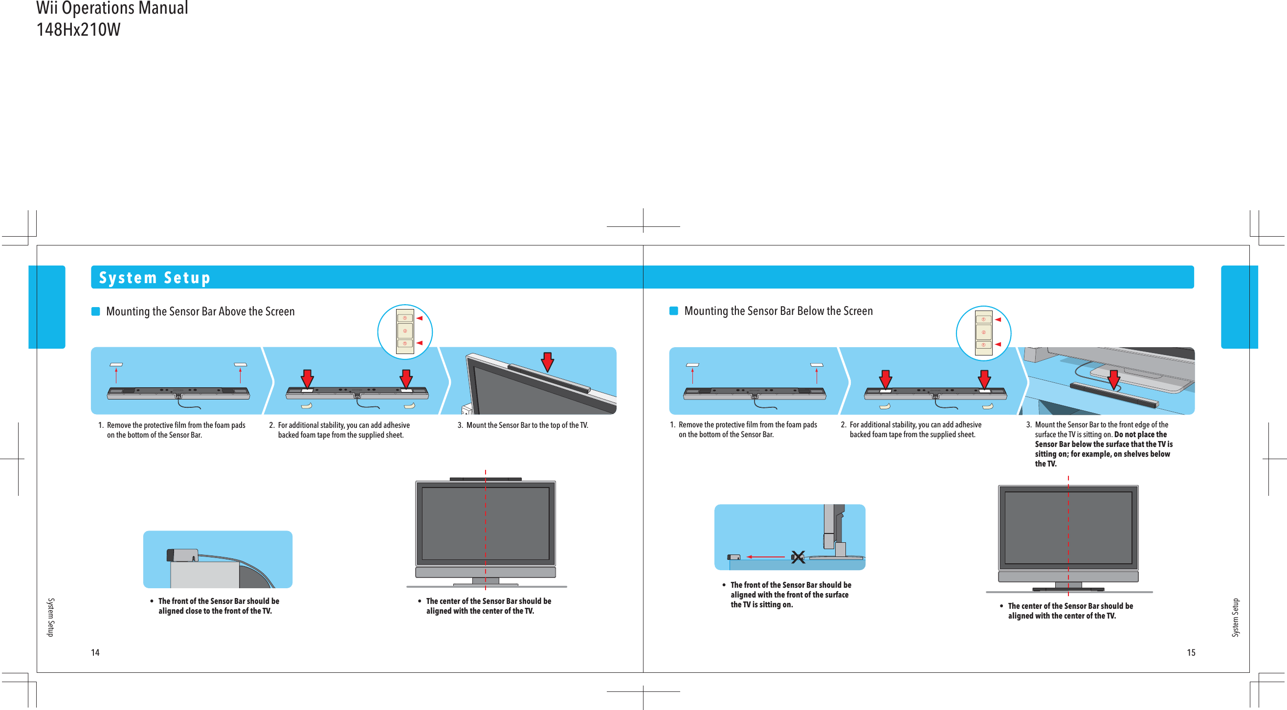 System Setup14 15System SetupSystem Setup    Mounting the Sensor Bar Above the Screen1.  Remove the protective ﬁlm from the foam pads  on the bottom of the Sensor Bar.•  The front of the Sensor Bar should be  aligned close to the front of the TV.•  The center of the Sensor Bar should be  aligned with the center of the TV.2.  For additional stability, you can add adhesive  backed foam tape from the supplied sheet.3.  Mount the Sensor Bar to the top of the TV.    Mounting the Sensor Bar Below the Screen1.  Remove the protective ﬁlm from the foam pads  on the bottom of the Sensor Bar.2.  For additional stability, you can add adhesive  backed foam tape from the supplied sheet.3.  Mount the Sensor Bar to the front edge of the  surface the TV is sitting on. Do not place the  Sensor Bar below the surface that the TV is  sitting on; for example, on shelves below  the TV.•  The center of the Sensor Bar should be  aligned with the center of the TV.•  The front of the Sensor Bar should be  aligned with the front of the surface  the TV is sitting on.Wii Operations Manual148Hx210W