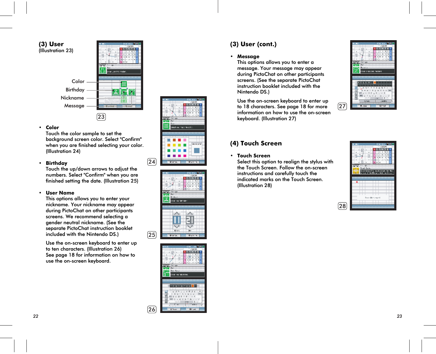 23242526ColorMessageBirthdayNickname(3) User(Illustration 23)• Color Touch the color sample to set the background screen color. Select &quot;Confirm&quot; when you are finished selecting your color. (Illustration 24)• Birthday Touch the up/down arrows to adjust the numbers. Select &quot;Confirm&quot; when you are finished setting the date. (Illustration 25)• User Name This options allows you to enter your nickname. Your nickname may appear during PictoChat on other participants screens. We recommend selecting a gender neutral nickname. (See the separate PictoChat instruction booklet included with the Nintendo DS.) Use the on-screen keyboard to enter up to ten characters. (Illustration 26) See page 18 for information on how to use the on-screen keyboard.22 232728(3) User (cont.)• Message This options allows you to enter a message. Your message may appear during PictoChat on other participants screens. (See the separate PictoChat instruction booklet included with the Nintendo DS.) Use the on-screen keyboard to enter up to 18 characters. See page 18 for more information on how to use the on-screen keyboard. (Illustration 27)(4) Touch Screen• Touch Screen Select this option to realign the stylus with the Touch Screen. Follow the on-screen instructions and carefully touch the indicated marks on the Touch Screen. (Illustration 28)