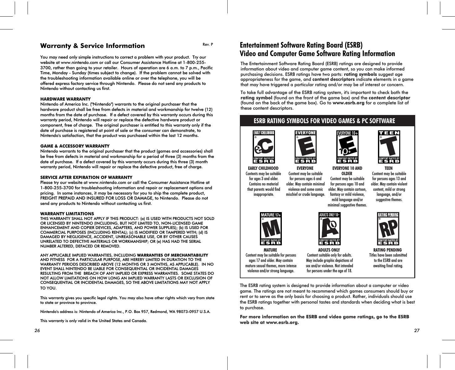 Rev. P Entertainment Software Rating Board (ESRB)Video and Computer Game Software Rating InformationESRB RATING SYMBOLS FOR VIDEO GAMES &amp; PC SOFTWAREThe Entertainment Software Rating Board (ESRB) ratings are designed to provide information about video and computer game content, so you can make informed purchasing decisions. ESRB ratings have two parts: rating symbols suggest age appropriateness for the game, and content descriptors indicate elements in a game that may have triggered a particular rating and/or may be of interest or concern.To take full advantage of the ESRB rating system, it&apos;s important to check both the rating symbol (found on the front of the game box) and the content descriptor  (found on the back of the game box). Go to www.esrb.org for a complete list of these content descriptors.The ESRB rating system is designed to provide information about a computer or video game. The ratings are not meant to recommend which games consumers should buy or rent or to serve as the only basis for choosing a product. Rather, individuals should use the ESRB ratings together with personal tastes and standards when deciding what is best to purchase.For more information on the ESRB and video game ratings, go to the ESRB web site at www.esrb.org.ADULTS ONLY Content suitable only for adults.May include graphic depictions ofsex and/or violence. Not intendedfor persons under the age of 18.TEEN Content may be suitablefor persons ages 13 andolder. May contain violentcontent, mild or stronglanguage, and/orsuggestive themes.EVERYONE Content may be suitablefor persons ages 6 andolder. May contain minimalviolence and some comicmischief or crude language.EVERYONE 10 ANDOLDER Content may be suitablefor persons ages 10 andolder. May contain cartoon,fantasy or mild violence,mild language and/orminimal suggestive themes.EARLY CHILDHOOD Contents may be suitable for ages 3 and older.Contains no materialthat parents would findinappropriate.MATURE Content may be suitable for personsages 17 and older. May containmature sexual themes, more intenseviolence and/or strong language.RATING PENDING Titles have been submittedto the ESRB and areawaiting final rating.26 27Warranty &amp; Service InformationYou may need only simple instructions to correct a problem with your product.  Try our website at www.nintendo.com or call our Consumer Assistance Hotline at 1-800-255-3700, rather than going to your retailer.  Hours of operation are 6 a.m. to 7 p.m., Pacific Time, Monday - Sunday (times subject to change).  If the problem cannot be solved with the troubleshooting information available online or over the telephone, you will be offered express factory service through Nintendo.  Please do not send any products to Nintendo without contacting us first.HARDWARE WARRANTYNintendo of America Inc. (&quot;Nintendo&quot;) warrants to the original purchaser that the hardware product shall be free from defects in material and workmanship for twelve (12) months from the date of purchase.  If a defect covered by this warranty occurs during this warranty period, Nintendo will repair or replace the defective hardware product or component, free of charge.  The original purchaser is entitled to this warranty only if the date of purchase is registered at point of sale or the consumer can demonstrate, to Nintendo&apos;s satisfaction, that the product was purchased within the last 12 months.GAME &amp; ACCESSORY WARRANTYNintendo warrants to the original purchaser that the product (games and accessories) shall be free from defects in material and workmanship for a period of three (3) months from the date of purchase.  If a defect covered by this warranty occurs during this three (3) month warranty period, Nintendo will repair or replace the defective product, free of charge.SERVICE AFTER EXPIRATION OF WARRANTYPlease try our website at www.nintendo.com or call the Consumer Assistance Hotline at 1-800-255-3700 for troubleshooting information and repair or replacement options and pricing.  In some instances, it may be necessary for you to ship the complete product, FREIGHT PREPAID AND INSURED FOR LOSS OR DAMAGE, to Nintendo.  Please do not send any products to Nintendo without contacting us first.WARRANTY LIMITATIONSTHIS WARRANTY SHALL NOT APPLY IF THIS PRODUCT: (a) IS USED WITH PRODUCTS NOT SOLD OR LICENSED BY NINTENDO (INCLUDING, BUT NOT LIMITED TO, NON-LICENSED GAME ENHANCEMENT AND COPIER DEVICES, ADAPTERS, AND POWER SUPPLIES); (b) IS USED FOR COMMERCIAL PURPOSES (INCLUDING RENTAL); (c) IS MODIFIED OR TAMPERED WITH; (d) IS DAMAGED BY NEGLIGENCE, ACCIDENT, UNREASONABLE USE, OR BY OTHER CAUSES UNRELATED TO DEFECTIVE MATERIALS OR WORKMANSHIP; OR (e) HAS HAD THE SERIAL NUMBER ALTERED, DEFACED OR REMOVED.ANY APPLICABLE IMPLIED WARRANTIES, INCLUDING WARRANTIES OF MERCHANTABILITY AND FITNESS  FOR A PARTICULAR PURPOSE, ARE HEREBY LIMITED IN DURATION TO THE WARRANTY PERIODS DESCRIBED ABOVE (12 MONTHS OR 3 MONTHS, AS APPLICABLE).  IN NO EVENT SHALL NINTENDO BE LIABLE FOR CONSEQUENTIAL OR INCIDENTAL DAMAGES RESULTING FROM THE  BREACH OF ANY IMPLIED OR EXPRESS WARRANTIES.  SOME STATES DO NOT ALLOW LIMITATIONS ON HOW LONG AN IMPLIED WARRANTY LASTS OR EXCLUSION OF CONSEQUENTIAL OR INCIDENTAL DAMAGES, SO THE ABOVE LIMITATIONS MAY NOT APPLY TO YOU.This warranty gives you specific legal rights. You may also have other rights which vary from state to state or province to province.Nintendo&apos;s address is: Nintendo of America Inc., P.O. Box 957, Redmond, WA 98073-0957 U.S.A.This warranty is only valid in the United States and Canada.