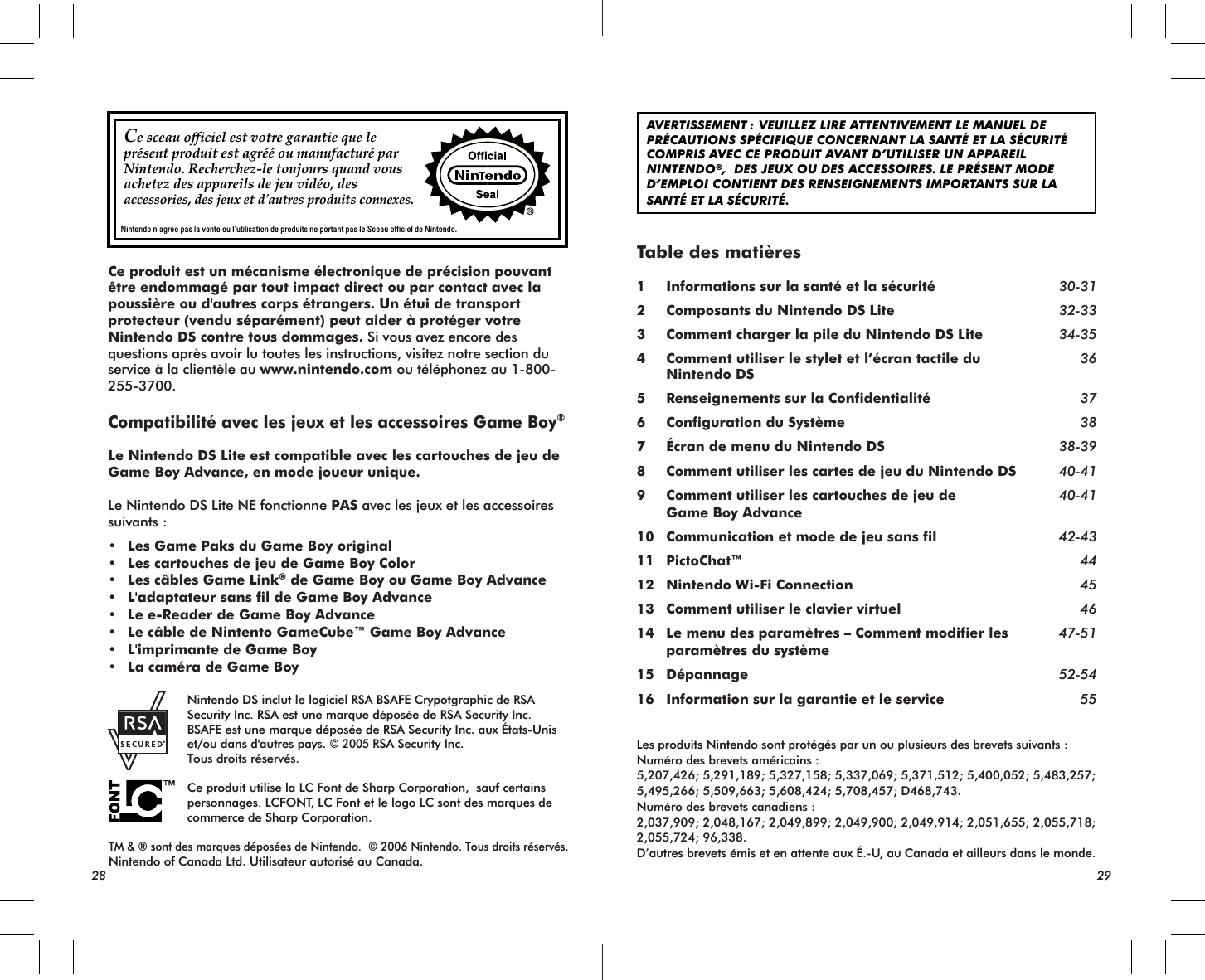  AVERTISSEMENT : VEUILLEZ LIRE ATTENTIVEMENT LE MANUEL DE PRÉCAUTIONS SPÉCIFIQUE CONCERNANT LA SANTÉ ET LA SÉCURITÉ  COMPRIS AVEC CE PRODUIT AVANT D’UTILISER UN APPAREIL NINTENDO®,  DES JEUX OU DES ACCESSOIRES. LE PRÉSENT MODE D’EMPLOI CONTIENT DES RENSEIGNEMENTS IMPORTANTS SUR LA SANTÉ ET LA SÉCURITÉ.Table des matières1 Informations sur la santé et la sécurité 30-312 Composants du Nintendo DS Lite 32-333 Comment charger la pile du Nintendo DS Lite 34-354 Comment utiliser le stylet et l’écran tactile du 36 Nintendo DS5 Renseignements sur la Confidentialité 376 Configuration du Système 387 Écran de menu du Nintendo DS 38-398 Comment utiliser les cartes de jeu du Nintendo DS 40-419 Comment utiliser les cartouches de jeu de 40-41 Game Boy Advance  10 Communication et mode de jeu sans fil 42-4311 PictoChat™ 4412 Nintendo Wi-Fi Connection 4513 Comment utiliser le clavier virtuel 4614 Le menu des paramètres – Comment modifier les 47-51 paramètres du système15 Dépannage 52-5416 Information sur la garantie et le service 55Les produits Nintendo sont protégés par un ou plusieurs des brevets suivants :Numéro des brevets américains :5,207,426; 5,291,189; 5,327,158; 5,337,069; 5,371,512; 5,400,052; 5,483,257; 5,495,266; 5,509,663; 5,608,424; 5,708,457; D468,743.Numéro des brevets canadiens :2,037,909; 2,048,167; 2,049,899; 2,049,900; 2,049,914; 2,051,655; 2,055,718; 2,055,724; 96,338.D’autres brevets émis et en attente aux É.-U, au Canada et ailleurs dans le monde. 28 29Ce sceau officiel est votre garantie que le présent produit est agréé ou manufacturé par Nintendo. Recherchez-le toujours quand vous achetez des appareils de jeu vidéo, des accessories, des jeux et d&apos;autres produits connexes.Nintendo n&apos;agrée pas la vente ou l&apos;utilisation de produits ne portant pas le Sceau officiel de Nintendo.    Nintendo DS inclut le logiciel RSA BSAFE Crypotgraphic de RSA    Security Inc. RSA est une marque déposée de RSA Security Inc.    BSAFE est une marque déposée de RSA Security Inc. aux États-Unis    et/ou dans d&apos;autres pays. © 2005 RSA Security Inc.    Tous droits réservés.    Ce produit utilise la LC Font de Sharp Corporation,  sauf certains    personnages. LCFONT, LC Font et le logo LC sont des marques de    commerce de Sharp Corporation.TM &amp; ® sont des marques déposées de Nintendo.  © 2006 Nintendo. Tous droits réservés. Nintendo of Canada Ltd. Utilisateur autorisé au Canada.Ce produit est un mécanisme électronique de précision pouvant être endommagé par tout impact direct ou par contact avec la poussière ou d&apos;autres corps étrangers. Un étui de transport protecteur (vendu séparément) peut aider à protéger votre Nintendo DS contre tous dommages. Si vous avez encore des questions après avoir lu toutes les instructions, visitez notre section du service à la clientèle au www.nintendo.com ou téléphonez au 1-800-255-3700.Compatibilité avec les jeux et les accessoires Game Boy®Le Nintendo DS Lite est compatible avec les cartouches de jeu de Game Boy Advance, en mode joueur unique.Le Nintendo DS Lite NE fonctionne PAS avec les jeux et les accessoires suivants :• Les Game Paks du Game Boy original• Les cartouches de jeu de Game Boy Color• Les câbles Game Link® de Game Boy ou Game Boy Advance• L&apos;adaptateur sans fil de Game Boy Advance• Le e-Reader de Game Boy Advance• Le câble de Nintento GameCube™ Game Boy Advance• L&apos;imprimante de Game Boy• La caméra de Game Boy