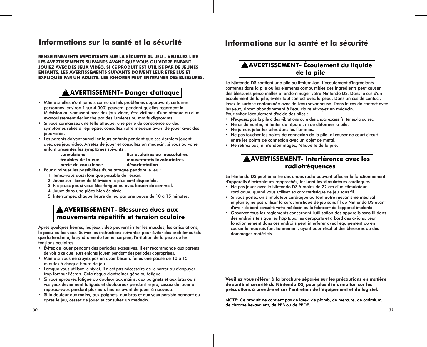 AVERTISSEMENT- Interférence avec lesradiofréquencesAVERTISSEMENT- Écoulement du liquidede la pileLe Nintendo DS contient une pile au lithium-ion. L&apos;écoulement d&apos;ingrédients contenus dans la pile ou les éléments combustibles des ingrédients peut causer des blessures personnelles et endommager votre Nintendo DS. Dans le cas d&apos;un écoulement de la pile, éviter tout contact avec la peau. Dans un cas de contact, lavez la surface contaminée avec de l&apos;eau savonneuse. Dans le cas de contact avec les yeux, rincez abondamment à l&apos;eau claire et voyez un médecin.Pour éviter l&apos;écoulement d&apos;acide des piles :•N&apos;exposez pas la pile à des vibrations ou à des chocs excessifs; tenez-la au sec.• Ne as démonter, ni tenter de réparer, ni de déformer la pile.• Ne jamais jeter les piles dans les flammes.• Ne pas toucher les points de connexion de la pile, ni causer de court circuit entre les points de connexion avec un objet de métal.• Ne retirez pas, ni n&apos;endommagez, l&apos;étiquette de la pile.Le Nintendo DS peut émettre des ondes radio pouvant affecter le fonctionnement d&apos;appareils électroniques rapprochés, incluant les stimulateurs cardiaques. • Ne pas jouer avec le Nintendo DS à moins de 22 cm d&apos;un stimulateur cardiaque, quand vous utilisez sa caractéristique de jeu sans fil.• Si vous portez un stimulateur cardiaque ou tout autre mécanisme médical implanté, ne pas utiliser la caractéristique de jeu sans fil du Nintendo DS avantd&apos;avoir d&apos;abord consulté votre médecin ou le fabricant de l&apos;appareil implanté.• Observez tous les règlements concernant l&apos;utilisation des appareils sans fil dans des endroits tels que les hôpitaux, les aéroports et à bord des avions. Leur fonctionnement dans ces endroits peut interférer avec l&apos;équipement ou en causer le mauvais fonctionnement, ayant pour résultat des blessures ou des dommages matériels.Veuillez vous référer à la brochure séparée sur les précautions en matière de santé et sécurité du Nintendo DS, pour plus d&apos;information sur les précautions à prendre et sur l’entretien de l’équipement et du logiciel.NOTE: Ce produit ne contient pas de latex, de plomb, de mercure, de cadmium, de chrome hexavalent, de PBB ou de PBDE.Informations sur la santé et la sécurité30 31AVERTISSEMENT- Danger d&apos;attaqueAVERTISSEMENT- Blessures dues auxmouvements répétitifs et tension oculaire• Même si elles n&apos;ont jamais connu de tels problèmes auparavant, certaines personnes (environ 1 sur 4 000) peuvent, pendant qu&apos;elles regardent la télévision ou s&apos;amusent avec des jeux vidéo, être victimes d&apos;une attaque ou d&apos;un évanouissement déclenché par des lumières ou motifs clignotants.• Si vous connaissez une telle attaque, une perte de conscience ou des symptômes reliés à l&apos;épilepsie, consultez votre médecin avant de jouer avec des jeux vidéo.• Les parents doivent surveiller leurs enfants pendant que ces derniers jouent avec des jeux vidéo. Arrêtez de jouer et consultez un médecin, si vous ou votre enfant présentez les symptômes suivants :    convulsions  tics oculaires ou musculaires    troubles de la vue  mouvements involontaires    perte de conscience désorientation • Pour diminuer les possibilités d&apos;une attaque pendant le jeu :  1. Tenez-vous aussi loin que possible de l&apos;écran.  2. Jouez sur l&apos;écran de télévision le plus petit disponible.  3. Ne jouez pas si vous êtes fatigué ou avez besoin de sommeil.  4. Jouez dans une pièce bien éclairée.  5. Interrompez chaque heure de jeu par une pause de 10 à 15 minutes.Après quelques heures, les jeux vidéo peuvent irriter les muscles, les articulations, la peau ou les yeux. Suivez les instructions suivantes pour éviter des problèmes tels que la tendinite, le syndrome du tunnel carpien, l&apos;irritation de la peau ou les tensions oculaires.• Évitez de jouer pendant des périodes excessives. Il est recommandé aux parents de voir à ce que leurs enfants jouent pendant des périodes appropriées.• Même si vous ne croyez pas en avoir besoin, faites une pause de 10 à 15 minutes à chaque heure de jeu.• Lorsque vous utilisez le stylet, il n&apos;est pas nécessaire de le serrer ou d&apos;appuyer trop fort sur l&apos;écran. Cela risque d&apos;entraîner gêne ou fatigue.• Si vous éprouvez fatigue ou douleur aux mains, aux poignets et aux bras ou si vos yeux deviennent fatigués et douloureux pendant le jeu, cessez de jouer et reposez-vous pendant plusieurs heures avant de jouer à nouveau.• Si la douleur aux mains, aux poignets, aux bras et aux yeux persiste pendant ou après le jeu, cessez de jouer et consultez un médecin.RENSEIGNEMENTS IMPORTANTS SUR LA SÉCURITÉ AU JEU - VEUILLEZ LIRELES AVERTISSEMENTS SUIVANTS AVANT QUE VOUS OU VOTRE ENFANTJOUIEZ AVEC DES JEUX VIDÉO. SI CE PRODUIT EST UTILISÉ PAR DE JEUNESENFANTS, LES AVERTISSEMENTS SUIVANTS DOIVENT LEUR ÊTRE LUS ETEXPLIQUÉS PAR UN ADULTE. LES IGNORER PEUT ENTRAÎNER DES BLESSURES.Informations sur la santé et la sécurité