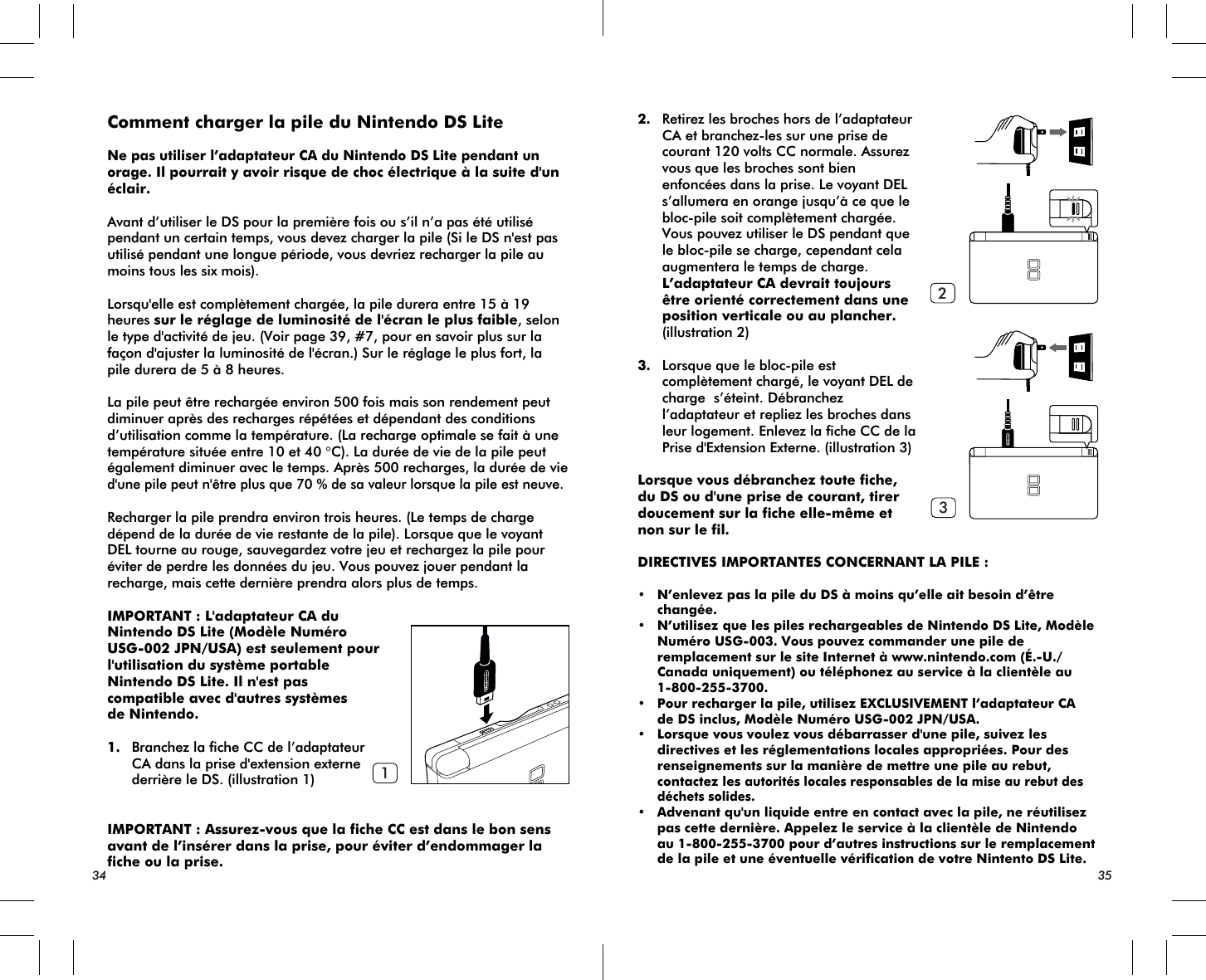 34 35123Comment charger la pile du Nintendo DS LiteNe pas utiliser l’adaptateur CA du Nintendo DS Lite pendant un orage. Il pourrait y avoir risque de choc électrique à la suite d&apos;un éclair.Avant d’utiliser le DS pour la première fois ou s’il n’a pas été utilisé pendant un certain temps, vous devez charger la pile (Si le DS n&apos;est pas utilisé pendant une longue période, vous devriez recharger la pile au moins tous les six mois).Lorsqu&apos;elle est complètement chargée, la pile durera entre 15 à 19 heures sur le réglage de luminosité de l&apos;écran le plus faible, selon le type d&apos;activité de jeu. (Voir page 39, #7, pour en savoir plus sur la façon d&apos;ajuster la luminosité de l&apos;écran.) Sur le réglage le plus fort, la pile durera de 5 à 8 heures.La pile peut être rechargée environ 500 fois mais son rendement peut diminuer après des recharges répétées et dépendant des conditions d’utilisation comme la température. (La recharge optimale se fait à une température située entre 10 et 40 °C). La durée de vie de la pile peut également diminuer avec le temps. Après 500 recharges, la durée de vie d&apos;une pile peut n&apos;être plus que 70 % de sa valeur lorsque la pile est neuve.Recharger la pile prendra environ trois heures. (Le temps de charge dépend de la durée de vie restante de la pile). Lorsque que le voyant DEL tourne au rouge, sauvegardez votre jeu et rechargez la pile pour éviter de perdre les données du jeu. Vous pouvez jouer pendant la recharge, mais cette dernière prendra alors plus de temps.IMPORTANT : L&apos;adaptateur CA du Nintendo DS Lite (Modèle Numéro USG-002 JPN/USA) est seulement pour l&apos;utilisation du système portable Nintendo DS Lite. Il n&apos;est pas compatible avec d&apos;autres systèmesde Nintendo.1. Branchez la fiche CC de l’adaptateur CA dans la prise d&apos;extension externe derrière le DS. (illustration 1)IMPORTANT : Assurez-vous que la fiche CC est dans le bon sens avant de l’insérer dans la prise, pour éviter d’endommager la fiche ou la prise.2. Retirez les broches hors de l’adaptateur CA et branchez-les sur une prise de courant 120 volts CC normale. Assurez vous que les broches sont bien enfoncées dans la prise. Le voyant DEL s’allumera en orange jusqu’à ce que le bloc-pile soit complètement chargée. Vous pouvez utiliser le DS pendant que le bloc-pile se charge, cependant cela augmentera le temps de charge. L’adaptateur CA devrait toujours être orienté correctement dans une position verticale ou au plancher. (illustration 2)3. Lorsque que le bloc-pile est complètement chargé, le voyant DEL de charge  s’éteint. Débranchez l’adaptateur et repliez les broches dans leur logement. Enlevez la fiche CC de la Prise d&apos;Extension Externe. (illustration 3)Lorsque vous débranchez toute fiche, du DS ou d&apos;une prise de courant, tirer doucement sur la fiche elle-même et non sur le fil.DIRECTIVES IMPORTANTES CONCERNANT LA PILE :• N’enlevez pas la pile du DS à moins qu’elle ait besoin d’être changée.• N’utilisez que les piles rechargeables de Nintendo DS Lite, Modèle Numéro USG-003. Vous pouvez commander une pile de remplacement sur le site Internet à www.nintendo.com (É.-U./ Canada uniquement) ou téléphonez au service à la clientèle au 1-800-255-3700.• Pour recharger la pile, utilisez EXCLUSIVEMENT l’adaptateur CA de DS inclus, Modèle Numéro USG-002 JPN/USA.• Lorsque vous voulez vous débarrasser d&apos;une pile, suivez les directives et les réglementations locales appropriées. Pour des renseignements sur la manière de mettre une pile au rebut, contactez les autorités locales responsables de la mise au rebut des déchets solides.• Advenant qu&apos;un liquide entre en contact avec la pile, ne réutilisez pas cette dernière. Appelez le service à la clientèle de Nintendo au 1-800-255-3700 pour d’autres instructions sur le remplacement de la pile et une éventuelle vérification de votre Nintento DS Lite.