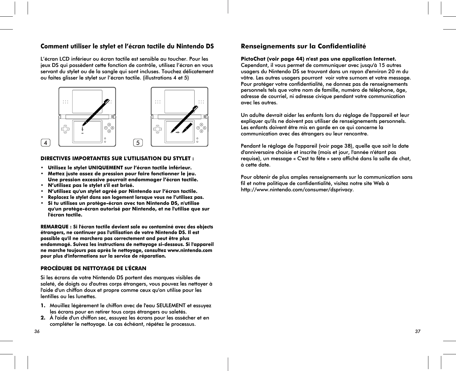 36 374 5Comment utiliser le stylet et l’écran tactile du Nintendo DSL’écran LCD inférieur ou écran tactile est sensible au toucher. Pour les jeux DS qui possèdent cette fonction de contrôle, utilisez l’écran en vous servant du stylet ou de la sangle qui sont incluses. Touchez délicatement ou faites glisser le stylet sur l’écran tactile. (illustrations 4 et 5)DIRECTIVES IMPORTANTES SUR L&apos;UTILISATION DU STYLET :• Utilisez le stylet UNIQUEMENT sur l’écran tactile inférieur.• Mettez juste assez de pression pour faire fonctionner le jeu. Une pression excessive pourrait endommager l’écran tactile.• N’utilisez pas le stylet s&apos;il est brisé.• N’utilisez qu&apos;un stylet agréé par Nintendo sur l’écran tactile.•Replacez le stylet dans son logement lorsque vous ne l’utilisez pas.• Si tu utilises un protège-écran avec ton Nintendo DS, n&apos;utilise qu&apos;un protège-écran autorisé par Nintendo, et ne l&apos;utilise que sur l&apos;écran tactile.REMARQUE : Si l&apos;écran tactile devient sale ou contaminé avec des objects étrangers, ne continuer pas l&apos;utilisation de votre Nintendo DS. Il est possible qu&apos;il ne marchera pas correctement and peut être plus endommagé. Suivez les instructions de nettoyage si-dessous. Si l&apos;appareil ne marche toujours pas après le nettoyage, consultez www.nintendo.com pour plus d&apos;informations sur la service de réparation.PROCÉDURE DE NETTOYAGE DE L&apos;ÉCRANSi les écrans de votre Nintendo DS portent des marques visibles de saleté, de doigts ou d&apos;autres corps étrangers, vous pouvez les nettoyer à l&apos;aide d&apos;un chiffon doux et propre comme ceux qu&apos;on utilise pour les lentilles ou les lunettes.1. Mouillez légèrement le chiffon avec de l&apos;eau SEULEMENT et essuyez les écrans pour en retirer tous corps étrangers ou saletés.2. À l&apos;aide d&apos;un chiffon sec, essuyez les écrans pour les assécher et en compléter le nettoyage. Le cas échéant, répétez le processus.Renseignements sur la ConfidentialitéPictoChat (voir page 44) n&apos;est pas une application Internet. Cependant, il vous permet de communiquer avec jusqu&apos;à 15 autres usagers du Nintendo DS se trouvant dans un rayon d&apos;environ 20 m du vôtre. Les autres usagers pourront  voir votre surnom et votre message. Pour protéger votre confidentialité, ne donnez pas de renseignements personnels tels que votre nom de famille, numéro de téléphone, âge, adresse de courriel, ni adresse civique pendant votre communication avec les autres.Un adulte devrait aider les enfants lors du réglage de l&apos;appareil et leur expliquer qu&apos;ils ne doivent pas utiliser de renseignements personnels. Les enfants doivent être mis en garde en ce qui concerne la communication avec des étrangers ou leur rencontre.Pendant le réglage de l&apos;appareil (voir page 38), quelle que soit la date d&apos;anniversaire choisie et inscrite (mois et jour, l&apos;année n&apos;étant pas requise), un message « C&apos;est ta fête » sera affiché dans la salle de chat, à cette date.Pour obtenir de plus amples renseignements sur la communication sans fil et notre politique de confidentialité, visitez notre site Web à http://www.nintendo.com/consumer/dsprivacy.