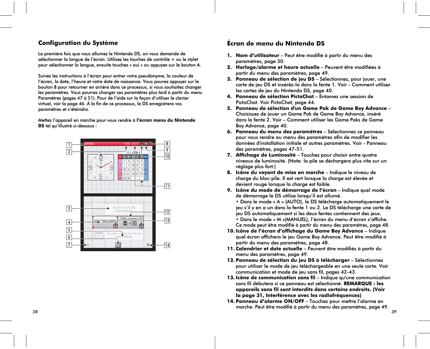 2134614121311109857Configuration du SystèmeLa première fois que vous allumez le Nintendo DS, on vous demande de sélectionner la langue de l’écran. Utilisez les touches de contrôle + ou le stylet pour sélectionner la langue, ensuite touchez « oui » ou appuyez sur le bouton A.Suivez les instructions à l’écran pour entrer votre pseudonyme, la couleur de l’écran, la date, l’heure et votre date de naissance. Vous pouvez appuyer sur le bouton B pour retourner en arrière dans ce processus, si vous souhaitez changer les paramètres. Vous pourrez changer ces paramètres plus tard à partir du menu Paramètres (pages 47 à 51). Pour de l’aide sur la façon d’utiliser le clavier virtuel, voir la page 46. À la fin de ce processus, le DS enregistrera vos paramètres et s’éteindra.Mettez l’appareil en marche pour vous rendre à l’écran menu du Nintendo DS tel qu’illustré ci-dessous :Écran de menu du Nintendo DS1. Nom d’utilisateur – Peut être modifié à partir du menu des paramètres, page 50.2. Horloge/alarme et heure actuelle – Peuvent être modifiées à partir du menu des paramètres, page 49.3. Panneau de sélection de jeu DS – Sélectionnez, pour jouer, une carte de jeu DS et inséréz-la dans la fente 1. Voir - Comment utiliser les cartes de jeu du Nintendo DS, page 40.4. Panneau de sélection PictoChat – Entamez une session de PictoChat. Voir PictoChat, page 44. 5. Panneau de sélection d&apos;un Game Pak de Game Boy Advance – Choisissez de jouer un Game Pak de Game Boy Advance, inséré dans la fente 2. Voir – Comment utiliser les Game Paks de Game Boy Advance, page 40.6. Panneau du menu des paramètres – Sélectionnez ce panneau pour vous rendre au menu des paramètres afin de modifier les données d&apos;installation initiale et autres paramètres. Voir - Panneau des paramètres, pages 47-51.7. Affichage de Luminosité – Touchez pour choisir entre quatre niveaux de luminosité. (Note: la pile se déchargera plus vite sur un réglage plus fort.)8. Icône du voyant de mise en marche – Indique le niveau de charge du bloc-pile. Il est vert lorsque la charge est élevée et devient rouge lorsque la charge est faible.9. Icône du mode de démarrage de l’écran – Indique quel mode de démarrage le DS utilise lorsqu’il est allumé.  • Dans le mode « A » (AUTO), le DS télécharge automatiquement le jeu s’il y en a un dans la fente 1 ou 2. Le DS télécharge une carte de jeu DS automatiquement si les deux fentes contiennent des jeux. • Dans le mode « M »(MANUEL), l’écran du menu d’écran s’affiche.Ce mode peut être modifié à partir du menu des paramètres, page 48.10.Icône de l’écran d’affichage du Game Boy Advance – Indique quel écran affichera le jeu Game Boy Advance. Peut être modifié à partir du menu des paramètres, page 48.11.Calendrier et date actuelle – Peuvent être modifiés à partir du menu des paramètres, page 49.12.Panneau de sélection du jeu DS à télécharger – Sélectionnez pour utiliser le mode de jeu téléchargeable en une seule carte. Voir communication et mode de jeu sans fil, pages 42-43.13.Icône de communication sans fil – Indique qu&apos;une communication sans fil débutera si ce panneau est sélectionné. REMARQUE : les appareils sans fil sont interdits dans certains endroits. (Voir la page 31, Interférence avec les radiofréquences)14.Panneau d’alarme ON/OFF – Touchez pour mettre l’alarme enmarche. Peut être modifié à partir du menu des paramètres, page 49.38 39