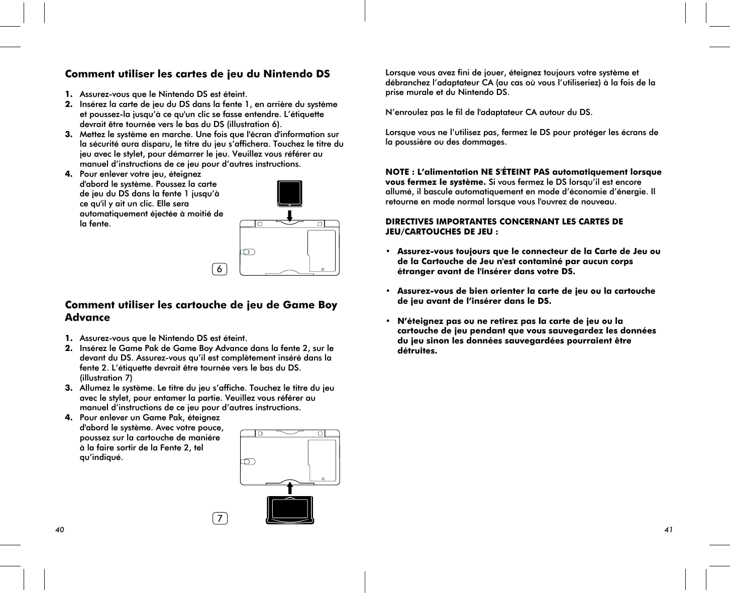 67Comment utiliser les cartes de jeu du Nintendo DS1. Assurez-vous que le Nintendo DS est éteint.2. Insérez la carte de jeu du DS dans la fente 1, en arrière du système et poussez-la jusqu’à ce qu&apos;un clic se fasse entendre. L’étiquette devrait être tournée vers le bas du DS (illustration 6).3. Mettez le système en marche. Une fois que l&apos;écran d&apos;information sur la sécurité aura disparu, le titre du jeu s’affichera. Touchez le titre du jeu avec le stylet, pour démarrer le jeu. Veuillez vous référer au manuel d’instructions de ce jeu pour d’autres instructions.4. Pour enlever votre jeu, éteignez d&apos;abord le système. Poussez la carte de jeu du DS dans la fente 1 jusqu’à ce qu&apos;il y ait un clic. Elle sera automatiquement éjectée à moitié de la fente.Comment utiliser les cartouche de jeu de Game Boy Advance1. Assurez-vous que le Nintendo DS est éteint.2. Insérez le Game Pak de Game Boy Advance dans la fente 2, sur le devant du DS. Assurez-vous qu’il est complètement inséré dans la fente 2. L’étiquette devrait être tournée vers le bas du DS. (illustration 7)  3. Allumez le système. Le titre du jeu s’affiche. Touchez le titre du jeu avec le stylet, pour entamer la partie. Veuillez vous référer au manuel d’instructions de ce jeu pour d’autres instructions.4. Pour enlever un Game Pak, éteignez d&apos;abord le système. Avec votre pouce, poussez sur la cartouche de maniére à la faire sortir de la Fente 2, tel qu’indiqué.Lorsque vous avez fini de jouer, éteignez toujours votre système et débranchez l’adaptateur CA (au cas où vous l’utiliseriez) à la fois de la prise murale et du Nintendo DS.N’enroulez pas le fil de l&apos;adaptateur CA autour du DS.Lorsque vous ne l’utilisez pas, fermez le DS pour protéger les écrans de la poussière ou des dommages.NOTE : L’alimentation NE S&apos;ÉTEINT PAS automatiquement lorsque vous fermez le système. Si vous fermez le DS lorsqu’il est encore allumé, il bascule automatiquement en mode d’économie d’énergie. Il retourne en mode normal lorsque vous l&apos;ouvrez de nouveau.DIRECTIVES IMPORTANTES CONCERNANT LES CARTES DE JEU/CARTOUCHES DE JEU :• Assurez-vous toujours que le connecteur de la Carte de Jeu ou de la Cartouche de Jeu n&apos;est contaminé par aucun corps étranger avant de l&apos;insérer dans votre DS.• Assurez-vous de bien orienter la carte de jeu ou la cartouche de jeu avant de l’insérer dans le DS.• N’éteignez pas ou ne retirez pas la carte de jeu ou la cartouche de jeu pendant que vous sauvegardez les données du jeu sinon les données sauvegardées pourraient être  détruites.40 41