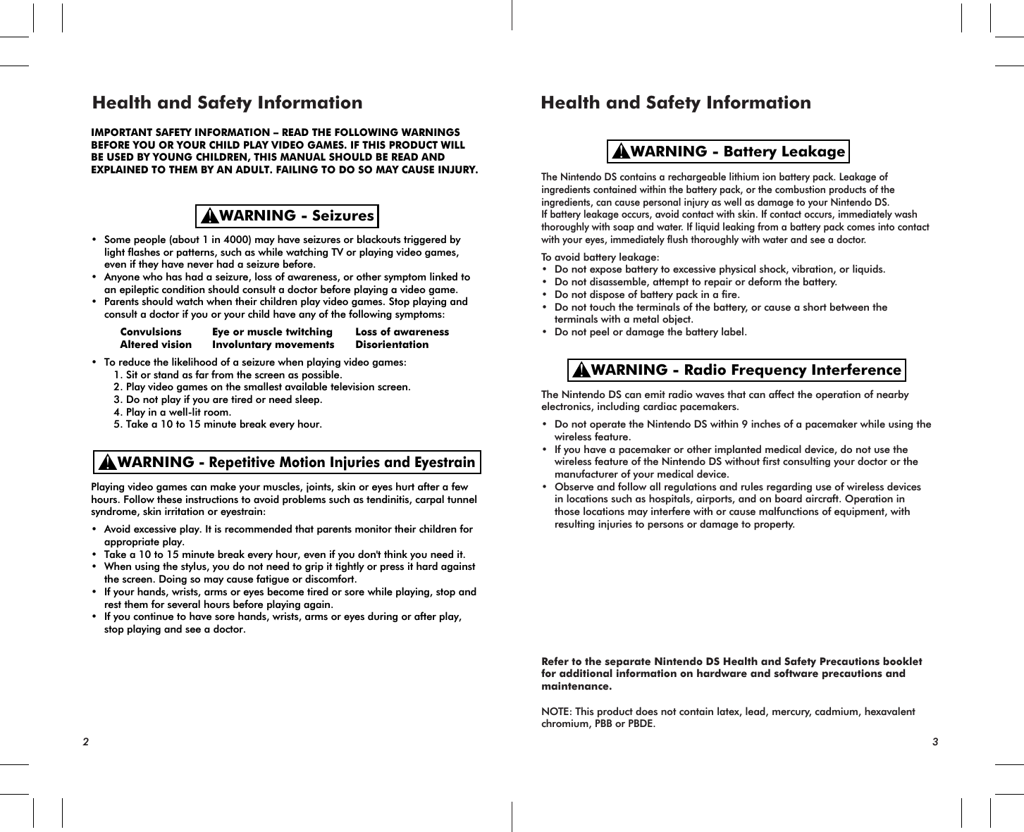 • Some people (about 1 in 4000) may have seizures or blackouts triggered by light flashes or patterns, such as while watching TV or playing video games, even if they have never had a seizure before.• Anyone who has had a seizure, loss of awareness, or other symptom linked to an epileptic condition should consult a doctor before playing a video game.• Parents should watch when their children play video games. Stop playing and consult a doctor if you or your child have any of the following symptoms:   Convulsions Eye or muscle twitching Loss of awareness   Altered vision Involuntary movements Disorientation• To reduce the likelihood of a seizure when playing video games:  1. Sit or stand as far from the screen as possible.  2. Play video games on the smallest available television screen.  3. Do not play if you are tired or need sleep.  4. Play in a well-lit room.  5. Take a 10 to 15 minute break every hour.Playing video games can make your muscles, joints, skin or eyes hurt after a few hours. Follow these instructions to avoid problems such as tendinitis, carpal tunnel syndrome, skin irritation or eyestrain:• Avoid excessive play. It is recommended that parents monitor their children for appropriate play.• Take a 10 to 15 minute break every hour, even if you don&apos;t think you need it.• When using the stylus, you do not need to grip it tightly or press it hard against the screen. Doing so may cause fatigue or discomfort.• If your hands, wrists, arms or eyes become tired or sore while playing, stop and rest them for several hours before playing again.• If you continue to have sore hands, wrists, arms or eyes during or after play, stop playing and see a doctor.The Nintendo DS contains a rechargeable lithium ion battery pack. Leakage of ingredients contained within the battery pack, or the combustion products of the ingredients, can cause personal injury as well as damage to your Nintendo DS.If battery leakage occurs, avoid contact with skin. If contact occurs, immediately wash thoroughly with soap and water. If liquid leaking from a battery pack comes into contact with your eyes, immediately flush thoroughly with water and see a doctor.To avoid battery leakage:• Do not expose battery to excessive physical shock, vibration, or liquids.• Do not disassemble, attempt to repair or deform the battery.• Do not dispose of battery pack in a fire.• Do not touch the terminals of the battery, or cause a short between the terminals with a metal object.• Do not peel or damage the battery label.The Nintendo DS can emit radio waves that can affect the operation of nearby electronics, including cardiac pacemakers.• Do not operate the Nintendo DS within 9 inches of a pacemaker while using the wireless feature.• If you have a pacemaker or other implanted medical device, do not use the wireless feature of the Nintendo DS without first consulting your doctor or the manufacturer of your medical device.• Observe and follow all regulations and rules regarding use of wireless devices in locations such as hospitals, airports, and on board aircraft. Operation in those locations may interfere with or cause malfunctions of equipment, with resulting injuries to persons or damage to property.Refer to the separate Nintendo DS Health and Safety Precautions booklet for additional information on hardware and software precautions and maintenance.NOTE: This product does not contain latex, lead, mercury, cadmium, hexavalent chromium, PBB or PBDE.WARNING - SeizuresWARNING - Repetitive Motion Injuries and EyestrainWARNING - Battery LeakageWARNING - Radio Frequency InterferenceHealth and Safety Information Health and Safety Information2 3IMPORTANT SAFETY INFORMATION – READ THE FOLLOWING WARNINGSBEFORE YOU OR YOUR CHILD PLAY VIDEO GAMES. IF THIS PRODUCT WILLBE USED BY YOUNG CHILDREN, THIS MANUAL SHOULD BE READ ANDEXPLAINED TO THEM BY AN ADULT. FAILING TO DO SO MAY CAUSE INJURY.