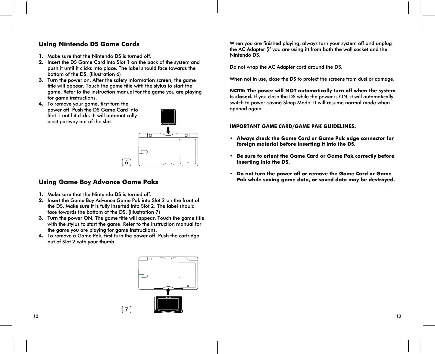 67Using Nintendo DS Game Cards1. Make sure that the Nintendo DS is turned off.2. Insert the DS Game Card into Slot 1 on the back of the system and push it until it clicks into place. The label should face towards the bottom of the DS. (Illustration 6)3. Turn the power on. After the safety information screen, the game title will appear. Touch the game title with the stylus to start the game. Refer to the instruction manual for the game you are playing for game instructions.4. To remove your game, first turn the power off. Push the DS Game Card into Slot 1 until it clicks. It will automatically eject partway out of the slot.Using Game Boy Advance Game Paks1. Make sure that the Nintendo DS is turned off.2. Insert the Game Boy Advance Game Pak into Slot 2 on the front of the DS. Make sure it is fully inserted into Slot 2. The label should face towards the bottom of the DS. (Illustration 7)3. Turn the power ON. The game title will appear. Touch the game title with the stylus to start the game. Refer to the instruction manual for the game you are playing for game instructions.4. To remove a Game Pak, first turn the power off. Push the cartridge out of Slot 2 with your thumb.When you are finished playing, always turn your system off and unplug the AC Adapter (if you are using it) from both the wall socket and the Nintendo DS.Do not wrap the AC Adapter cord around the DS.When not in use, close the DS to protect the screens from dust or damage.NOTE: The power will NOT automatically turn off when the system is closed. If you close the DS while the power is ON, it will automatically switch to power-saving Sleep Mode. It will resume normal mode when opened again.IMPORTANT GAME CARD/GAME PAK GUIDELINES:• Always check the Game Card or Game Pak edge connector for foreign material before inserting it into the DS.• Be sure to orient the Game Card or Game Pak correctly before inserting into the DS.• Do not turn the power off or remove the Game Card or Game Pak while saving game data, or saved data may be destroyed.12 13