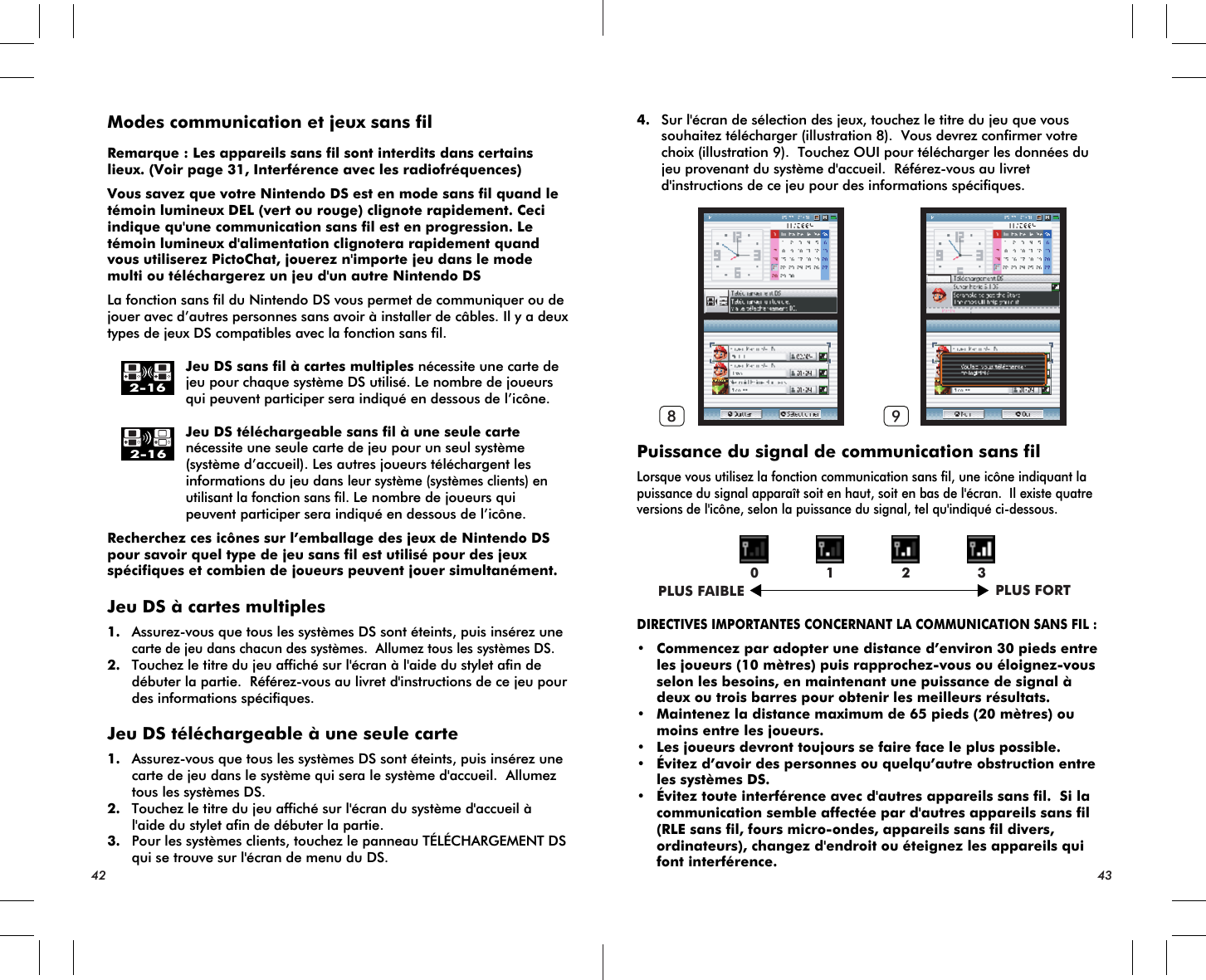 PLUS FAIBLE PLUS FORT0 1 2 38 92-162-16Modes communication et jeux sans filRemarque : Les appareils sans fil sont interdits dans certains lieux. (Voir page 31, Interférence avec les radiofréquences)Vous savez que votre Nintendo DS est en mode sans fil quand le témoin lumineux DEL (vert ou rouge) clignote rapidement. Ceci indique qu&apos;une communication sans fil est en progression. Le témoin lumineux d&apos;alimentation clignotera rapidement quand  vous utiliserez PictoChat, jouerez n&apos;importe jeu dans le mode multi ou téléchargerez un jeu d&apos;un autre Nintendo DSLa fonction sans fil du Nintendo DS vous permet de communiquer ou de jouer avec d’autres personnes sans avoir à installer de câbles. Il y a deux types de jeux DS compatibles avec la fonction sans fil.    Jeu DS sans fil à cartes multiples nécessite une carte de    jeu pour chaque système DS utilisé. Le nombre de joueurs    qui peuvent participer sera indiqué en dessous de l’icône.    Jeu DS téléchargeable sans fil à une seule carte    nécessite une seule carte de jeu pour un seul système    (système d’accueil). Les autres joueurs téléchargent les    informations du jeu dans leur système (systèmes clients) en    utilisant la fonction sans fil. Le nombre de joueurs qui    peuvent participer sera indiqué en dessous de l’icône.Recherchez ces icônes sur l’emballage des jeux de Nintendo DS pour savoir quel type de jeu sans fil est utilisé pour des jeux spécifiques et combien de joueurs peuvent jouer simultanément.Jeu DS à cartes multiples1. Assurez-vous que tous les systèmes DS sont éteints, puis insérez unecarte de jeu dans chacun des systèmes.  Allumez tous les systèmes DS.2. Touchez le titre du jeu affiché sur l&apos;écran à l&apos;aide du stylet afin de débuter la partie.  Référez-vous au livret d&apos;instructions de ce jeu pour des informations spécifiques.Jeu DS téléchargeable à une seule carte1. Assurez-vous que tous les systèmes DS sont éteints, puis insérez une carte de jeu dans le système qui sera le système d&apos;accueil.  Allumez tous les systèmes DS.2. Touchez le titre du jeu affiché sur l&apos;écran du système d&apos;accueil à l&apos;aide du stylet afin de débuter la partie.3. Pour les systèmes clients, touchez le panneau TÉLÉCHARGEMENT DS qui se trouve sur l&apos;écran de menu du DS.4. Sur l&apos;écran de sélection des jeux, touchez le titre du jeu que vous souhaitez télécharger (illustration 8).  Vous devrez confirmer votre choix (illustration 9).  Touchez OUI pour télécharger les données du jeu provenant du système d&apos;accueil.  Référez-vous au livret d&apos;instructions de ce jeu pour des informations spécifiques.Puissance du signal de communication sans filLorsque vous utilisez la fonction communication sans fil, une icône indiquant la puissance du signal apparaît soit en haut, soit en bas de l&apos;écran.  Il existe quatre versions de l&apos;icône, selon la puissance du signal, tel qu&apos;indiqué ci-dessous.DIRECTIVES IMPORTANTES CONCERNANT LA COMMUNICATION SANS FIL :• Commencez par adopter une distance d’environ 30 pieds entre les joueurs (10 mètres) puis rapprochez-vous ou éloignez-vous selon les besoins, en maintenant une puissance de signal à deux ou trois barres pour obtenir les meilleurs résultats.• Maintenez la distance maximum de 65 pieds (20 mètres) ou moins entre les joueurs.• Les joueurs devront toujours se faire face le plus possible.• Évitez d’avoir des personnes ou quelqu’autre obstruction entre les systèmes DS.• Évitez toute interférence avec d&apos;autres appareils sans fil.  Si la communication semble affectée par d&apos;autres appareils sans fil (RLE sans fil, fours micro-ondes, appareils sans fil divers, ordinateurs), changez d&apos;endroit ou éteignez les appareils qui font interférence.42 43