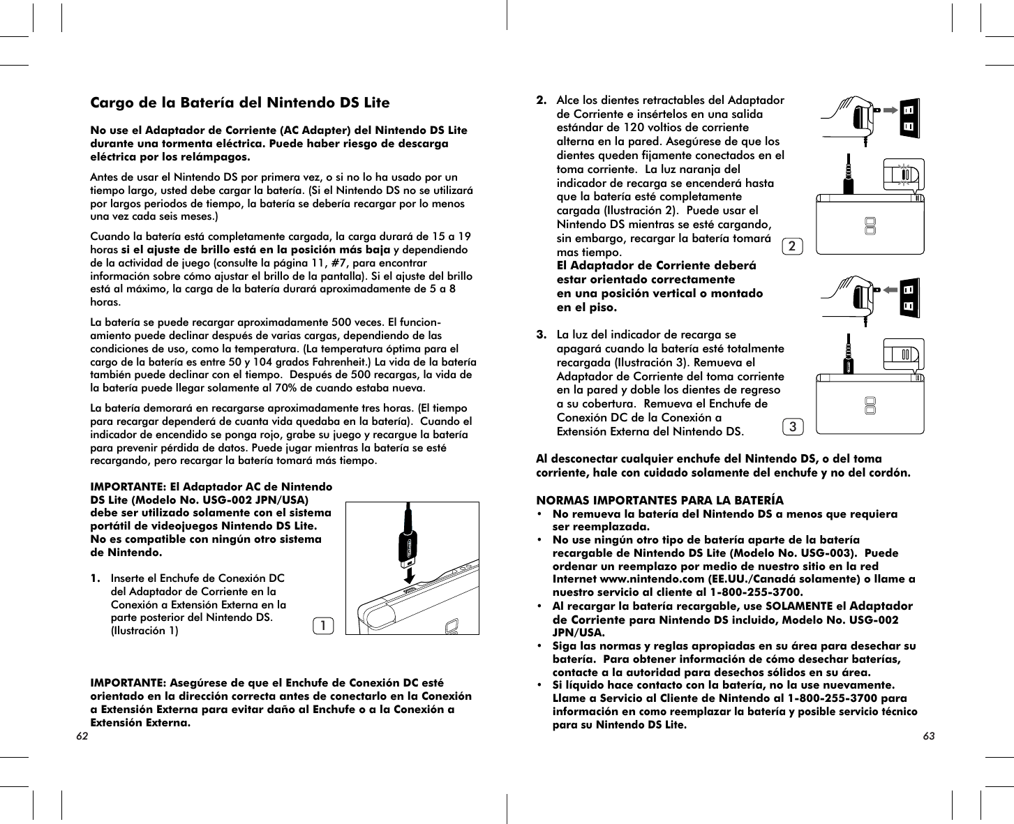 62 63123Cargo de la Batería del Nintendo DS Lite No use el Adaptador de Corriente (AC Adapter) del Nintendo DS Lite durante una tormenta eléctrica. Puede haber riesgo de descarga eléctrica por los relámpagos.Antes de usar el Nintendo DS por primera vez, o si no lo ha usado por un tiempo largo, usted debe cargar la batería. (Si el Nintendo DS no se utilizará por largos periodos de tiempo, la batería se debería recargar por lo menos una vez cada seis meses.)Cuando la batería está completamente cargada, la carga durará de 15 a 19 horas si el ajuste de brillo está en la posición más baja y dependiendo de la actividad de juego (consulte la página 11, #7, para encontrar información sobre cómo ajustar el brillo de la pantalla). Si el ajuste del brillo está al máximo, la carga de la batería durará aproximadamente de 5 a 8 horas.La batería se puede recargar aproximadamente 500 veces. El funcion-amiento puede declinar después de varias cargas, dependiendo de las condiciones de uso, como la temperatura. (La temperatura óptima para el cargo de la batería es entre 50 y 104 grados Fahrenheit.) La vida de la batería también puede declinar con el tiempo.  Después de 500 recargas, la vida de la batería puede llegar solamente al 70% de cuando estaba nueva.La batería demorará en recargarse aproximadamente tres horas. (El tiempo para recargar dependerá de cuanta vida quedaba en la batería).  Cuando el indicador de encendido se ponga rojo, grabe su juego y recargue la batería para prevenir pérdida de datos. Puede jugar mientras la batería se esté recargando, pero recargar la batería tomará más tiempo. IMPORTANTE: El Adaptador AC de Nintendo DS Lite (Modelo No. USG-002 JPN/USA) debe ser utilizado solamente con el sistema portátil de videojuegos Nintendo DS Lite. No es compatible con ningún otro sistema de Nintendo.1. Inserte el Enchufe de Conexión DC del Adaptador de Corriente en la Conexión a Extensión Externa en la parte posterior del Nintendo DS. (Ilustración 1)IMPORTANTE: Asegúrese de que el Enchufe de Conexión DC estéorientado en la dirección correcta antes de conectarlo en la Conexión a Extensión Externa para evitar daño al Enchufe o a la Conexión a Extensión Externa.2. Alce los dientes retractables del Adaptador de Corriente e insértelos en una salida estándar de 120 voltios de corriente alterna en la pared. Asegúrese de que los dientes queden fijamente conectados en el toma corriente.  La luz naranja del indicador de recarga se encenderá hasta que la batería esté completamente cargada (Ilustración 2).  Puede usar el Nintendo DS mientras se esté cargando, sin embargo, recargar la batería tomará mas tiempo. El Adaptador de Corriente deberá estar orientado correctamente en una posición vertical o montado en el piso. 3. La luz del indicador de recarga se apagará cuando la batería esté totalmente recargada (Ilustración 3). Remueva el Adaptador de Corriente del toma corriente en la pared y doble los dientes de regreso a su cobertura.  Remueva el Enchufe de Conexión DC de la Conexión a Extensión Externa del Nintendo DS.Al desconectar cualquier enchufe del Nintendo DS, o del toma corriente, hale con cuidado solamente del enchufe y no del cordón.NORMAS IMPORTANTES PARA LA BATERÍA• No remueva la batería del Nintendo DS a menos que requiera ser reemplazada.• No use ningún otro tipo de batería aparte de la batería recargable de Nintendo DS Lite (Modelo No. USG-003).  Puede ordenar un reemplazo por medio de nuestro sitio en la red Internet www.nintendo.com (EE.UU./Canadá solamente) o llame a nuestro servicio al cliente al 1-800-255-3700.• Al recargar la batería recargable, use SOLAMENTE el Adaptador de Corriente para Nintendo DS incluido, Modelo No. USG-002 JPN/USA.• Siga las normas y reglas apropiadas en su área para desechar su batería.  Para obtener información de cómo desechar baterías, contacte a la autoridad para desechos sólidos en su área.• Si líquido hace contacto con la batería, no la use nuevamente.  Llame a Servicio al Cliente de Nintendo al 1-800-255-3700 para información en como reemplazar la batería y posible servicio técnico para su Nintendo DS Lite.