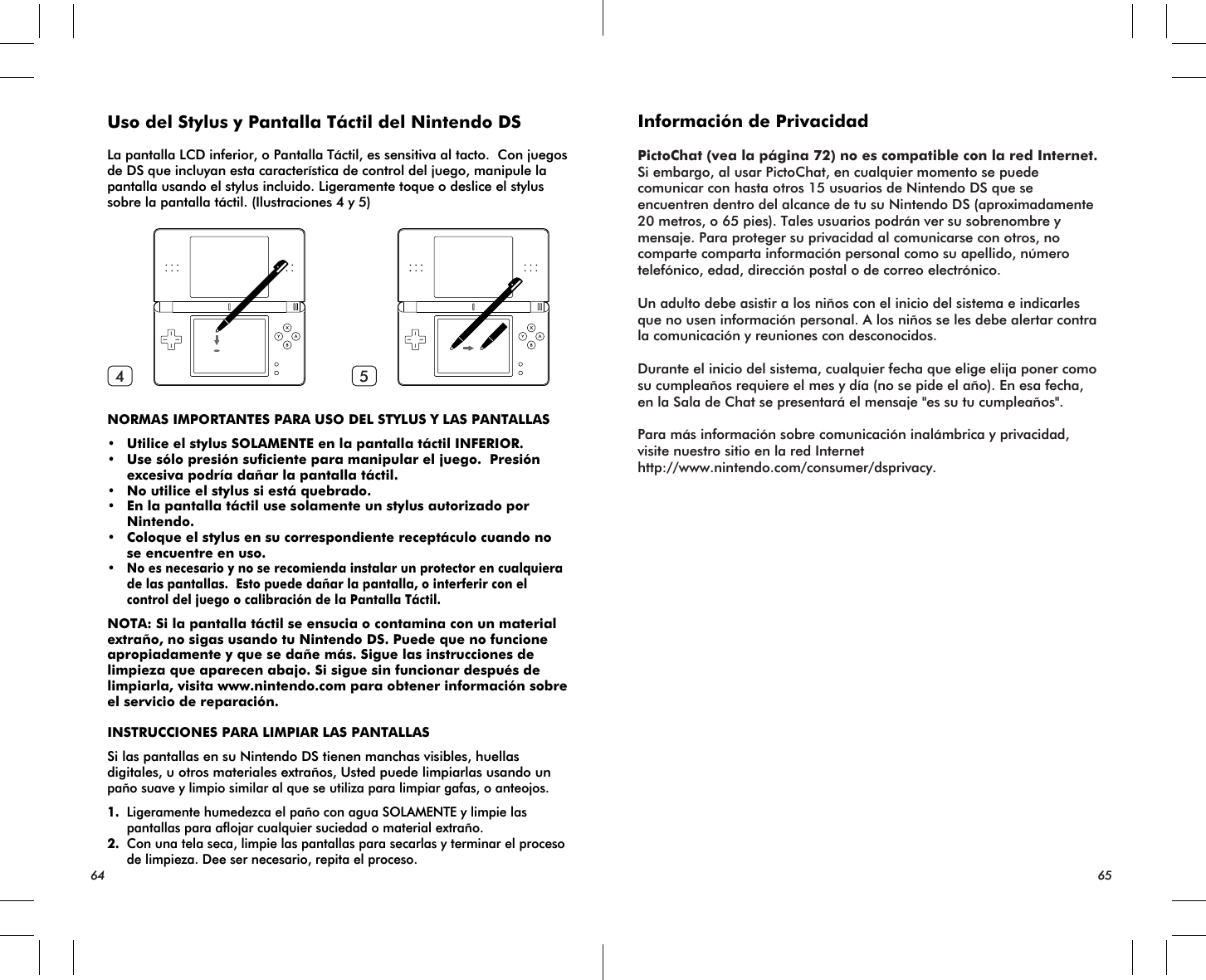 64 654 5Uso del Stylus y Pantalla Táctil del Nintendo DSLa pantalla LCD inferior, o Pantalla Táctil, es sensitiva al tacto.  Con juegos de DS que incluyan esta característica de control del juego, manipule la pantalla usando el stylus incluido. Ligeramente toque o deslice el stylus sobre la pantalla táctil. (Ilustraciones 4 y 5)NORMAS IMPORTANTES PARA USO DEL STYLUS Y LAS PANTALLAS• Utilice el stylus SOLAMENTE en la pantalla táctil INFERIOR.• Use sólo presión suficiente para manipular el juego.  Presión excesiva podría dañar la pantalla táctil.• No utilice el stylus si está quebrado.• En la pantalla táctil use solamente un stylus autorizado por Nintendo.• Coloque el stylus en su correspondiente receptáculo cuando no se encuentre en uso.•No es necesario y no se recomienda instalar un protector en cualquiera de las pantallas.  Esto puede dañar la pantalla, o interferir con el control del juego o calibración de la Pantalla Táctil.NOTA: Si la pantalla táctil se ensucia o contamina con un material extraño, no sigas usando tu Nintendo DS. Puede que no funcione apropiadamente y que se dañe más. Sigue las instrucciones de limpieza que aparecen abajo. Si sigue sin funcionar después de limpiarla, visita www.nintendo.com para obtener información sobre el servicio de reparación.INSTRUCCIONES PARA LIMPIAR LAS PANTALLASSi las pantallas en su Nintendo DS tienen manchas visibles, huellas digitales, u otros materiales extraños, Usted puede limpiarlas usando un paño suave y limpio similar al que se utiliza para limpiar gafas, o anteojos.1. Ligeramente humedezca el paño con agua SOLAMENTE y limpie las pantallas para aflojar cualquier suciedad o material extraño.2. Con una tela seca, limpie las pantallas para secarlas y terminar el proceso de limpieza. Dee ser necesario, repita el proceso.Información de PrivacidadPictoChat (vea la página 72) no es compatible con la red Internet.Si embargo, al usar PictoChat, en cualquier momento se puede comunicar con hasta otros 15 usuarios de Nintendo DS que se encuentren dentro del alcance de tu su Nintendo DS (aproximadamente 20 metros, o 65 pies). Tales usuarios podrán ver su sobrenombre y mensaje. Para proteger su privacidad al comunicarse con otros, no comparte comparta información personal como su apellido, número telefónico, edad, dirección postal o de correo electrónico.Un adulto debe asistir a los niños con el inicio del sistema e indicarles que no usen información personal. A los niños se les debe alertar contra la comunicación y reuniones con desconocidos.Durante el inicio del sistema, cualquier fecha que elige elija poner como su cumpleaños requiere el mes y día (no se pide el año). En esa fecha, en la Sala de Chat se presentará el mensaje &quot;es su tu cumpleaños&quot;. Para más información sobre comunicación inalámbrica y privacidad, visite nuestro sitio en la red Internet http://www.nintendo.com/consumer/dsprivacy.
