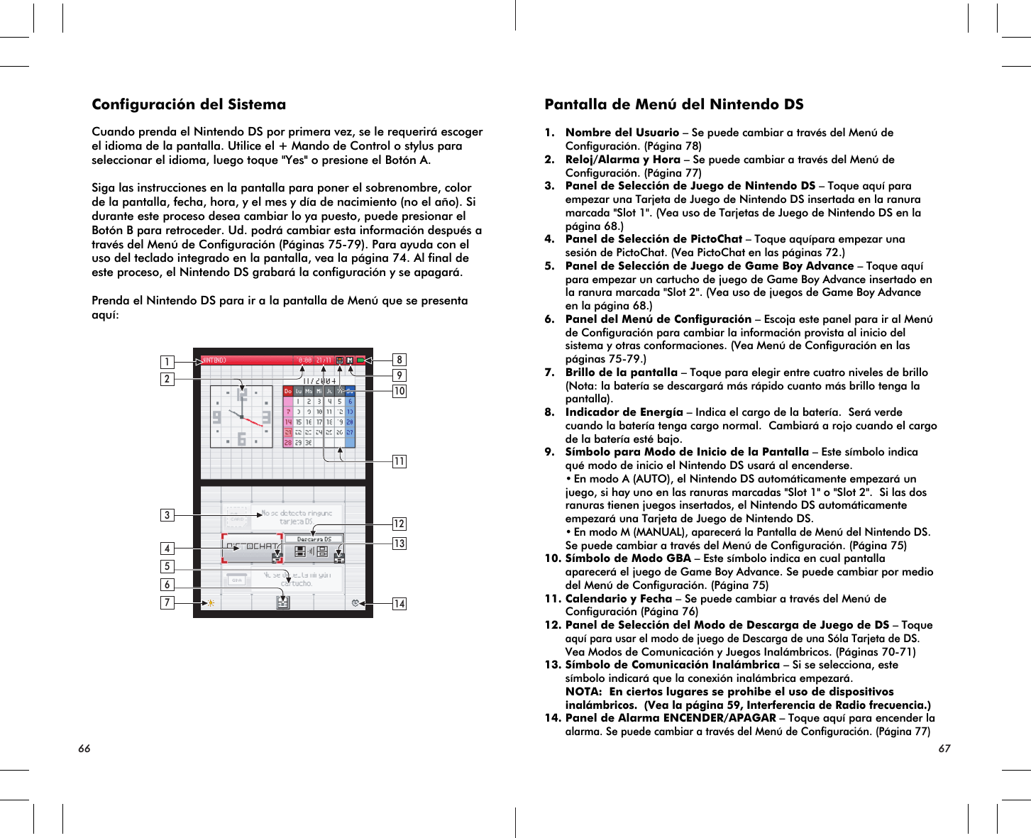 2134614111098571213Configuración del SistemaCuando prenda el Nintendo DS por primera vez, se le requerirá escoger el idioma de la pantalla. Utilice el + Mando de Control o stylus para seleccionar el idioma, luego toque &quot;Yes&quot; o presione el Botón A.Siga las instrucciones en la pantalla para poner el sobrenombre, color de la pantalla, fecha, hora, y el mes y día de nacimiento (no el año). Si durante este proceso desea cambiar lo ya puesto, puede presionar el Botón B para retroceder. Ud. podrá cambiar esta información después a través del Menú de Configuración (Páginas 75-79). Para ayuda con el uso del teclado integrado en la pantalla, vea la página 74. Al final de este proceso, el Nintendo DS grabará la configuración y se apagará.Prenda el Nintendo DS para ir a la pantalla de Menú que se presenta aquí:Pantalla de Menú del Nintendo DS1. Nombre del Usuario – Se puede cambiar a través del Menú de Configuración. (Página 78)2. Reloj/Alarma y Hora – Se puede cambiar a través del Menú de Configuración. (Página 77)3. Panel de Selección de Juego de Nintendo DS – Toque aquí para empezar una Tarjeta de Juego de Nintendo DS insertada en la ranura marcada &quot;Slot 1&quot;. (Vea uso de Tarjetas de Juego de Nintendo DS en la página 68.)4. Panel de Selección de PictoChat – Toque aquípara empezar una sesión de PictoChat. (Vea PictoChat en las páginas 72.)5. Panel de Selección de Juego de Game Boy Advance – Toque aquí para empezar un cartucho de juego de Game Boy Advance insertado en la ranura marcada &quot;Slot 2&quot;. (Vea uso de juegos de Game Boy Advance en la página 68.) 6. Panel del Menú de Configuración – Escoja este panel para ir al Menú de Configuración para cambiar la información provista al inicio del sistema y otras conformaciones. (Vea Menú de Configuración en las páginas 75-79.)7. Brillo de la pantalla – Toque para elegir entre cuatro niveles de brillo (Nota: la batería se descargará más rápido cuanto más brillo tenga la pantalla).8. Indicador de Energía – Indica el cargo de la batería.  Será verde cuando la batería tenga cargo normal.  Cambiará a rojo cuando el cargo de la batería esté bajo.9. Símbolo para Modo de Inicio de la Pantalla – Este símbolo indica qué modo de inicio el Nintendo DS usará al encenderse. •En modo A (AUTO), el Nintendo DS automáticamente empezará un juego, si hay uno en las ranuras marcadas &quot;Slot 1&quot; o &quot;Slot 2&quot;.  Si las dos ranuras tienen juegos insertados, el Nintendo DS automáticamente empezará una Tarjeta de Juego de Nintendo DS.•En modo M (MANUAL), aparecerá la Pantalla de Menú del Nintendo DS.  Se puede cambiar a través del Menú de Configuración. (Página 75)  10.Símbolo de Modo GBA – Este símbolo indica en cual pantalla aparecerá el juego de Game Boy Advance. Se puede cambiar por medio del Menú de Configuración. (Página 75) 11.Calendario y Fecha – Se puede cambiar a través del Menú de Configuración (Página 76)12.Panel de Selección del Modo de Descarga de Juego de DS – Toqueaquí para usar el modo de juego de Descarga de una Sóla Tarjeta de DS.  Vea Modos de Comunicación y Juegos Inalámbricos. (Páginas 70-71)13.Símbolo de Comunicación Inalámbrica – Si se selecciona, este símbolo indicará que la conexión inalámbrica empezará. NOTA:  En ciertos lugares se prohibe el uso de dispositivosinalámbricos.  (Vea la página 59, Interferencia de Radio frecuencia.)14.Panel de Alarma ENCENDER/APAGAR – Toque aquí para encender laalarma. Se puede cambiar a través del Menú de Configuración. (Página 77)66 67