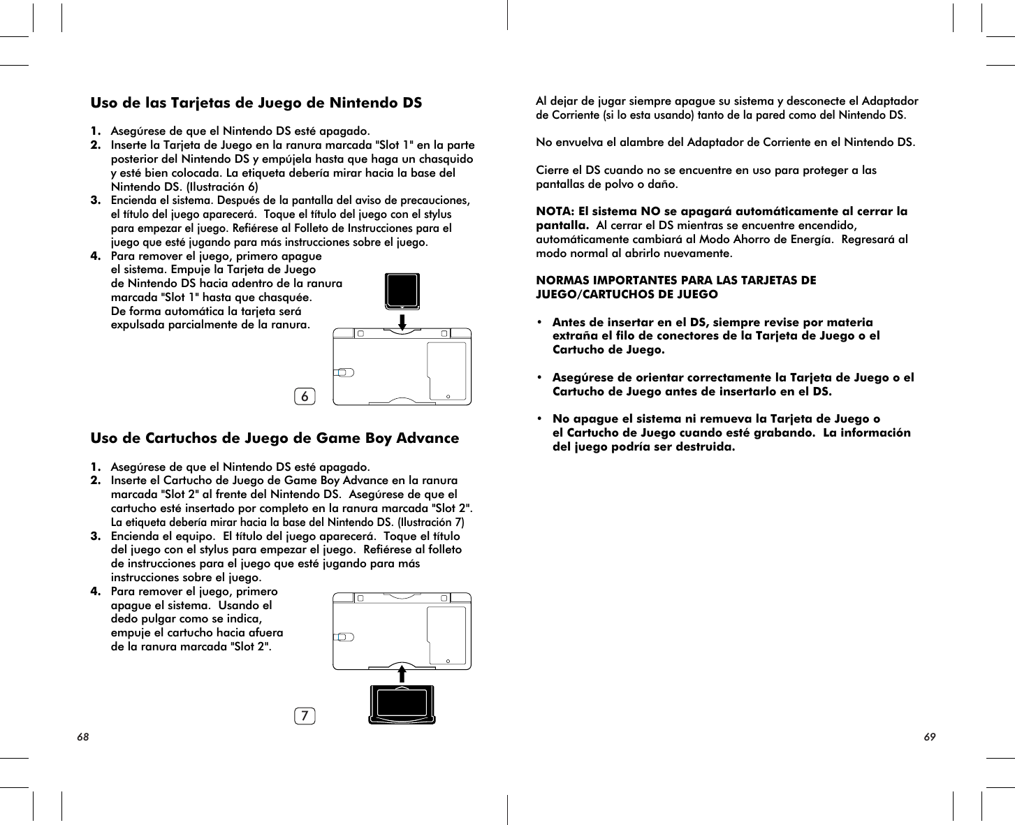 67Uso de las Tarjetas de Juego de Nintendo DS1. Asegúrese de que el Nintendo DS esté apagado.2. Inserte la Tarjeta de Juego en la ranura marcada &quot;Slot 1&quot; en la parte posterior del Nintendo DS y empújela hasta que haga un chasquido y esté bien colocada. La etiqueta debería mirar hacia la base del Nintendo DS. (Ilustración 6)3.Encienda el sistema. Después de la pantalla del aviso de precauciones, el título del juego aparecerá.  Toque el título del juego con el stylus para empezar el juego. Refiérese al Folleto de Instrucciones para el juego que esté jugando para más instrucciones sobre el juego.4. Para remover el juego, primero apague el sistema. Empuje la Tarjeta de Juego de Nintendo DS hacia adentro de la ranura marcada &quot;Slot 1&quot; hasta que chasquée. De forma automática la tarjeta será expulsada parcialmente de la ranura.Uso de Cartuchos de Juego de Game Boy Advance1. Asegúrese de que el Nintendo DS esté apagado.2. Inserte el Cartucho de Juego de Game Boy Advance en la ranura marcada &quot;Slot 2&quot; al frente del Nintendo DS.  Asegúrese de que el cartucho esté insertado por completo en la ranura marcada &quot;Slot 2&quot;.La etiqueta debería mirar hacia la base del Nintendo DS. (Ilustración 7)3. Encienda el equipo.  El título del juego aparecerá.  Toque el título del juego con el stylus para empezar el juego.  Refiérese al folleto de instrucciones para el juego que esté jugando para más instrucciones sobre el juego.4. Para remover el juego, primero apague el sistema.  Usando el dedo pulgar como se indica, empuje el cartucho hacia afuera de la ranura marcada &quot;Slot 2&quot;.Al dejar de jugar siempre apague su sistema y desconecte el Adaptador de Corriente (si lo esta usando) tanto de la pared como del Nintendo DS.No envuelva el alambre del Adaptador de Corriente en el Nintendo DS.Cierre el DS cuando no se encuentre en uso para proteger a las pantallas de polvo o daño.NOTA: El sistema NO se apagará automáticamente al cerrar la pantalla.  Al cerrar el DS mientras se encuentre encendido, automáticamente cambiará al Modo Ahorro de Energía.  Regresará al modo normal al abrirlo nuevamente. NORMAS IMPORTANTES PARA LAS TARJETAS DE JUEGO/CARTUCHOS DE JUEGO• Antes de insertar en el DS, siempre revise por materia extraña el filo de conectores de la Tarjeta de Juego o el Cartucho de Juego.• Asegúrese de orientar correctamente la Tarjeta de Juego o el Cartucho de Juego antes de insertarlo en el DS. • No apague el sistema ni remueva la Tarjeta de Juego o el Cartucho de Juego cuando esté grabando.  La información del juego podría ser destruida.68 69