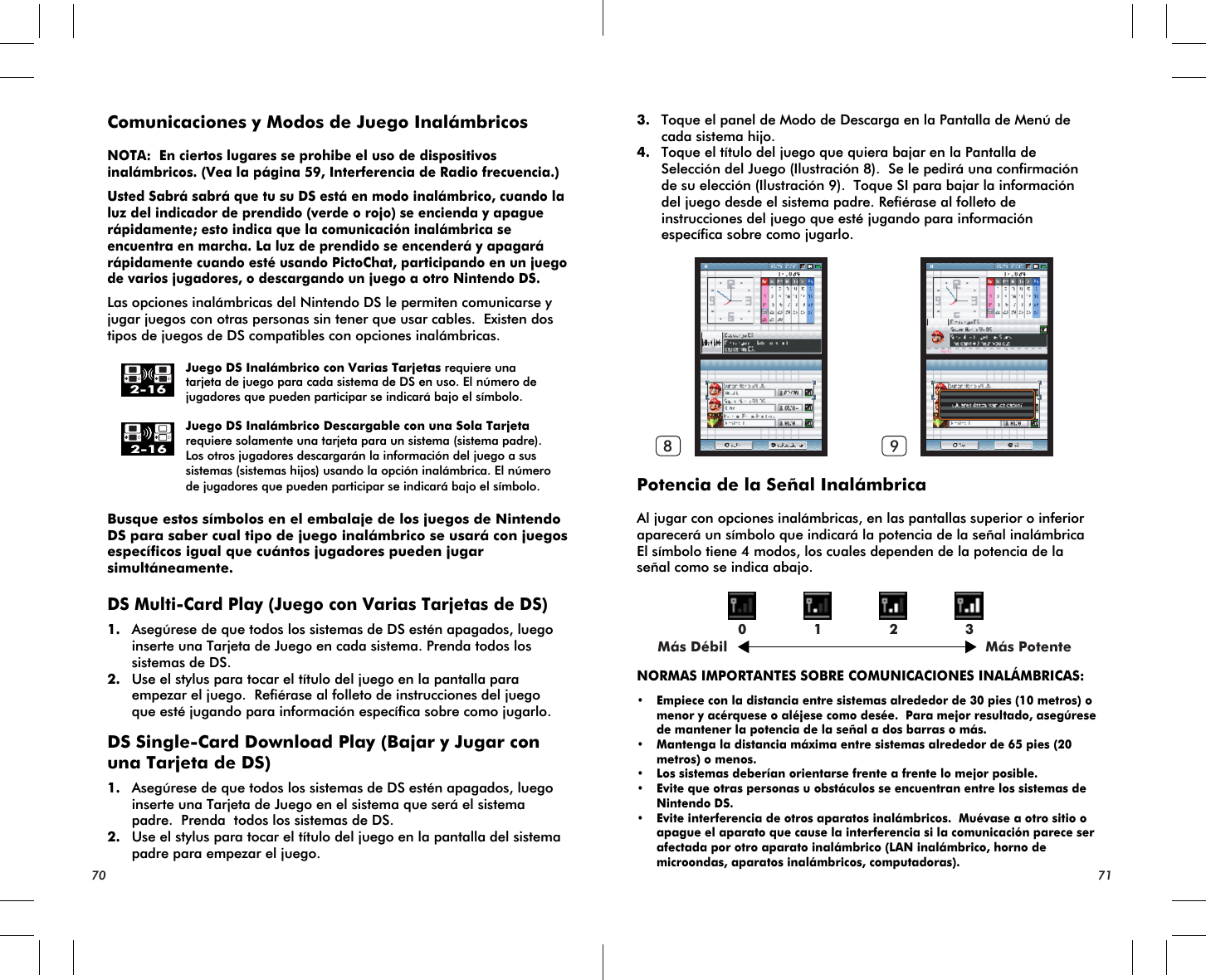 Más Débil Más Potente0 1 2 38 92-162-16Comunicaciones y Modos de Juego InalámbricosNOTA:  En ciertos lugares se prohibe el uso de dispositivos inalámbricos. (Vea la página 59, Interferencia de Radio frecuencia.)Usted Sabrá sabrá que tu su DS está en modo inalámbrico, cuando la luz del indicador de prendido (verde o rojo) se encienda y apague rápidamente; esto indica que la comunicación inalámbrica se encuentra en marcha. La luz de prendido se encenderá y apagará rápidamente cuando esté usando PictoChat, participando en un juego de varios jugadores, o descargando un juego a otro Nintendo DS.Las opciones inalámbricas del Nintendo DS le permiten comunicarse y jugar juegos con otras personas sin tener que usar cables.  Existen dos tipos de juegos de DS compatibles con opciones inalámbricas.    Juego DS Inalámbrico con Varias Tarjetas requiere una    tarjeta de juego para cada sistema de DS en uso. El número de    jugadores que pueden participar se indicará bajo el símbolo.    Juego DS Inalámbrico Descargable con una Sola Tarjeta    requiere solamente una tarjeta para un sistema (sistema padre).    Los otros jugadores descargarán la información del juego a sus    sistemas (sistemas hijos) usando la opción inalámbrica. El número    de jugadores que pueden participar se indicará bajo el símbolo.Busque estos símbolos en el embalaje de los juegos de Nintendo DS para saber cual tipo de juego inalámbrico se usará con juegos específicos igual que cuántos jugadores pueden jugar simultáneamente. DS Multi-Card Play (Juego con Varias Tarjetas de DS)1. Asegúrese de que todos los sistemas de DS estén apagados, luego inserte una Tarjeta de Juego en cada sistema. Prenda todos los sistemas de DS.2. Use el stylus para tocar el título del juego en la pantalla para empezar el juego.  Refiérase al folleto de instrucciones del juego que esté jugando para información específica sobre como jugarlo.DS Single-Card Download Play (Bajar y Jugar con una Tarjeta de DS)1. Asegúrese de que todos los sistemas de DS estén apagados, luego inserte una Tarjeta de Juego en el sistema que será el sistema padre.  Prenda  todos los sistemas de DS.2. Use el stylus para tocar el título del juego en la pantalla del sistema padre para empezar el juego.3. Toque el panel de Modo de Descarga en la Pantalla de Menú de cada sistema hijo.4. Toque el título del juego que quiera bajar en la Pantalla de Selección del Juego (Ilustración 8).  Se le pedirá una confirmación de su elección (Ilustración 9).  Toque SI para bajar la información del juego desde el sistema padre. Refiérase al folleto de instrucciones del juego que esté jugando para información específica sobre como jugarlo. Potencia de la Señal InalámbricaAl jugar con opciones inalámbricas, en las pantallas superior o inferior aparecerá un símbolo que indicará la potencia de la señal inalámbrica El símbolo tiene 4 modos, los cuales dependen de la potencia de la señal como se indica abajo.NORMAS IMPORTANTES SOBRE COMUNICACIONES INALÁMBRICAS:• Empiece con la distancia entre sistemas alrededor de 30 pies (10 metros) o menor y acérquese o aléjese como desée.  Para mejor resultado, asegúrese de mantener la potencia de la señal a dos barras o más. • Mantenga la distancia máxima entre sistemas alrededor de 65 pies (20 metros) o menos.• Los sistemas deberían orientarse frente a frente lo mejor posible.• Evite que otras personas u obstáculos se encuentran entre los sistemas de Nintendo DS.• Evite interferencia de otros aparatos inalámbricos.  Muévase a otro sitio o apague el aparato que cause la interferencia si la comunicación parece ser afectada por otro aparato inalámbrico (LAN inalámbrico, horno de microondas, aparatos inalámbricos, computadoras).70 71