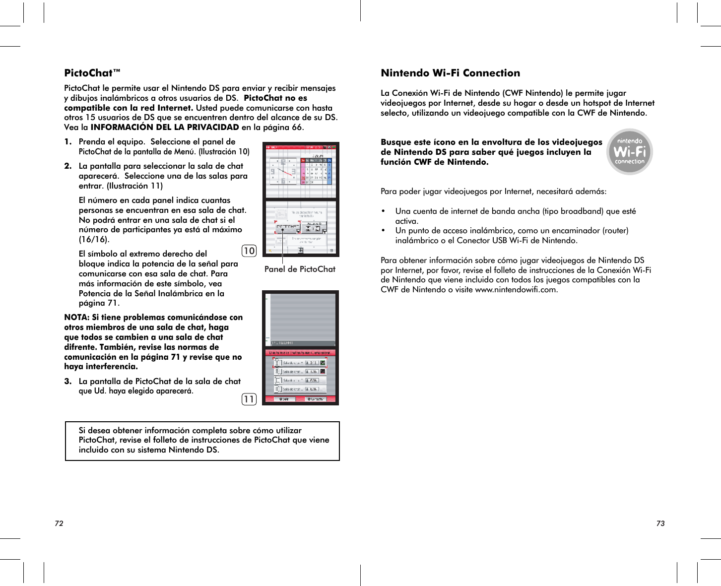 Panel de PictoChat1011PictoChat™PictoChat le permite usar el Nintendo DS para enviar y recibir mensajes y dibujos inalámbricos a otros usuarios de DS.  PictoChat no es compatible con la red Internet. Usted puede comunicarse con hasta otros 15 usuarios de DS que se encuentren dentro del alcance de su DS.  Vea la INFORMACIÓN DEL LA PRIVACIDAD en la página 66.1. Prenda el equipo.  Seleccione el panel dePictoChat de la pantalla de Menú. (Ilustración 10)2. La pantalla para seleccionar la sala de chat aparecerá.  Seleccione una de las salas para entrar. (Ilustración 11) El número en cada panel indica cuantas personas se encuentran en esa sala de chat.  No podrá entrar en una sala de chat si el número de participantes ya está al máximo (16/16). El símbolo al extremo derecho del bloque indica la potencia de la señal para comunicarse con esa sala de chat. Para más información de este símbolo, vea Potencia de la Señal Inalámbrica en la página 71. NOTA: Si tiene problemas comunicándose con otros miembros de una sala de chat, haga que todos se cambien a una sala de chat difrente. También, revise las normas de comunicación en la página 71 y revise que no haya interferencia.3. La pantalla de PictoChat de la sala de chat que Ud. haya elegido aparecerá. Si desea obtener información completa sobre cómo utilizar PictoChat, revise el folleto de instrucciones de PictoChat que viene incluido con su sistema Nintendo DS.Nintendo Wi-Fi ConnectionLa Conexión Wi-Fi de Nintendo (CWF Nintendo) le permite jugar videojuegos por Internet, desde su hogar o desde un hotspot de Internet selecto, utilizando un videojuego compatible con la CWF de Nintendo.Busque este ícono en la envoltura de los videojuegosde Nintendo DS para saber qué juegos incluyen lafunción CWF de Nintendo.Para poder jugar videojuegos por Internet, necesitará además:• Una cuenta de internet de banda ancha (tipo broadband) que esté activa.• Un punto de acceso inalámbrico, como un encaminador (router) inalámbrico o el Conector USB Wi-Fi de Nintendo.Para obtener información sobre cómo jugar videojuegos de Nintendo DS por Internet, por favor, revise el folleto de instrucciones de la Conexión Wi-Fi de Nintendo que viene incluido con todos los juegos compatibles con la CWF de Nintendo o visite www.nintendowifi.com.72 73