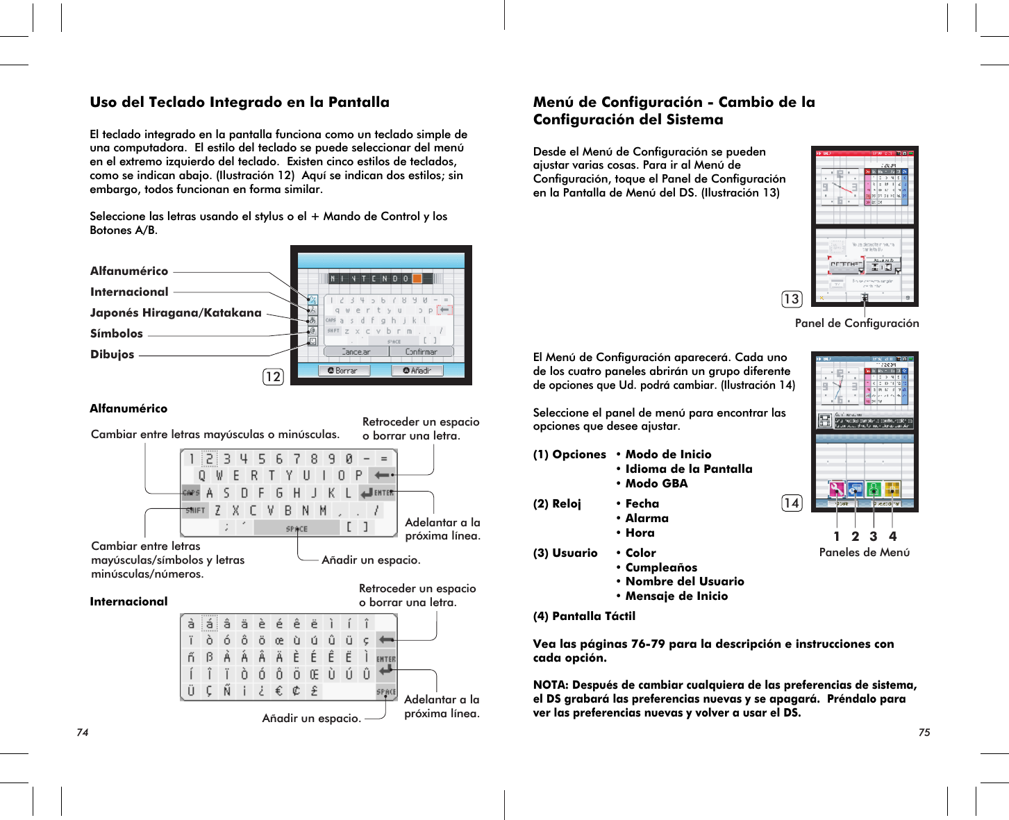 Cambiar entre letras mayúsculas o minúsculas. Retroceder un espacioo borrar una letra.Adelantar a lapróxima línea.Añadir un espacio.Retroceder un espacioo borrar una letra.Adelantar a lapróxima línea.Añadir un espacio.Cambiar entre letrasmayúsculas/símbolos y letrasminúsculas/números.12AlfanuméricoInternacionalJaponés Hiragana/KatakanaSímbolosDibujosPanel de ConfiguraciónPaneles de Menú13141 2 3 4Uso del Teclado Integrado en la PantallaEl teclado integrado en la pantalla funciona como un teclado simple de una computadora.  El estilo del teclado se puede seleccionar del menú en el extremo izquierdo del teclado.  Existen cinco estilos de teclados, como se indican abajo. (Ilustración 12)  Aquí se indican dos estilos; sin embargo, todos funcionan en forma similar.   Seleccione las letras usando el stylus o el + Mando de Control y los Botones A/B.AlfanuméricoInternacional74 75Menú de Configuración - Cambio de la Configuración del SistemaDesde el Menú de Configuración se pueden ajustar varias cosas. Para ir al Menú de Configuración, toque el Panel de Configuración en la Pantalla de Menú del DS. (Ilustración 13)El Menú de Configuración aparecerá. Cada uno de los cuatro paneles abrirán un grupo diferente de opciones que Ud. podrá cambiar. (Ilustración 14)Seleccione el panel de menú para encontrar las opciones que desee ajustar.(1) Opciones • Modo de Inicio • Idioma de la Pantalla • Modo GBA(2) Reloj • Fecha • Alarma • Hora(3) Usuario • Color • Cumpleaños • Nombre del Usuario • Mensaje de Inicio(4) Pantalla TáctilVea las páginas 76-79 para la descripción e instrucciones con cada opción.NOTA: Después de cambiar cualquiera de las preferencias de sistema, el DS grabará las preferencias nuevas y se apagará.  Préndalo para ver las preferencias nuevas y volver a usar el DS.