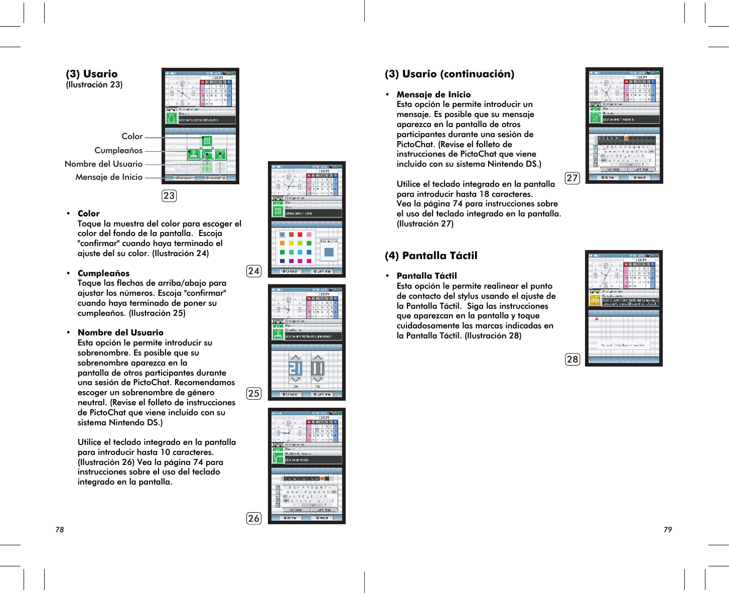 23242526ColorMensaje de InicioCumpleañosNombre del Usuario(3) Usario(Ilustración 23)• Color Toque la muestra del color para escoger el color del fondo de la pantalla.  Escoja  &quot;confirmar&quot; cuando haya terminado el ajuste del su color. (Ilustración 24)• Cumpleaños Toque las flechas de arriba/abajo para ajustar los números. Escoja &quot;confirmar&quot; cuando haya terminado de poner su cumpleaños. (Ilustración 25)• Nombre del Usuario Esta opción le permite introducir su sobrenombre. Es posible que su sobrenombre aparezca en la pantalla de otros participantes durante una sesión de PictoChat. Recomendamos escoger un sobrenombre de género neutral. (Revise el folleto de instrucciones de PictoChat que viene incluido con su sistema Nintendo DS.) Utilice el teclado integrado en la pantalla para introducir hasta 10 caracteres. (Ilustración 26) Vea la página 74 para instrucciones sobre el uso del teclado integrado en la pantalla.78 792728(3) Usario (continuación)• Mensaje de Inicio Esta opción le permite introducir un mensaje. Es posible que su mensaje aparezca en la pantalla de otros participantes durante una sesión de PictoChat. (Revise el folleto de instrucciones de PictoChat que viene incluido con su sistema Nintendo DS.)  Utilice el teclado integrado en la pantalla para introducir hasta 18 caracteres. Vea la página 74 para instrucciones sobre el uso del teclado integrado en la pantalla.  (Ilustración 27) (4) Pantalla Táctil• Pantalla Táctil Esta opción le permite realinear el punto de contacto del stylus usando el ajuste de la Pantalla Táctil.  Siga las instrucciones que aparezcan en la pantalla y toque cuidadosamente las marcas indicadas en la Pantalla Táctil. (Ilustración 28)