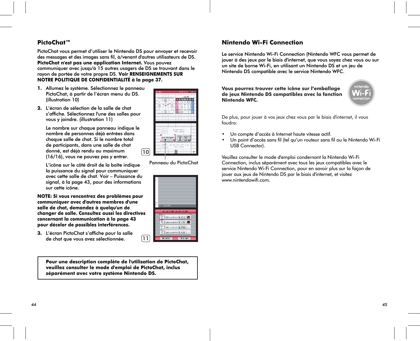 Panneau du PictoChat1011PictoChat™PictoChat vous permet d’utiliser le Nintendo DS pour envoyer et recevoir des messages et des images sans fil, à/venant d&apos;autres utilisateurs de DS. PictoChat n&apos;est pas une application Internet. Vous pouvez communiquer avec jusqu&apos;à 15 autres usagers de DS se trouvant dans le rayon de portée de votre propre DS. Voir RENSEIGNEMENTS SUR NOTRE POLITIQUE DE CONFIDENTIALITÉ à la page 37.1. Allumez le système. Sélectionnez le panneau PictoChat, à partir de l’écran menu du DS. (illustration 10)2. L’écran de sélection de la salle de chat s’affiche. Sélectionnez l&apos;une des salles pour vous y joindre. (illustration 11) Le nombre sur chaque panneau indique le nombre de personnes déjà entrées dans chaque salle de chat. Si le nombre total de participants, dans une salle de chat donné, est déjà rendu au maximum (16/16), vous ne pouvez pas y entrer. L’icône sur le côté droit de la boîte indique la puissance du signal pour communiquer avec cette salle de chat. Voir – Puissance du signal, à la page 43, pour des informations sur cette icône.NOTE: Si vous rencontrez des problèmes pour communiquer avec d&apos;autres membres d&apos;une salle de chat, demandez à quelqu&apos;un de changer de salle. Consultez aussi les directives concernant la communication à la page 43 pour déceler de possibles interférences.3. L’écran PictoChat s’affiche pour la salle de chat que vous avez sélectionnée. Pour une description complète de l&apos;utilisation de PictoChat, veuillez consulter le mode d&apos;emploi de PictoChat, inclus séparément avec votre système Nintendo DS.Nintendo Wi-Fi ConnectionLe service Nintendo Wi-Fi Connection (Nintendo WFC vous permet de jouer à des jeux par le biais d&apos;internet, que vous soyez chez vous ou sur un site de borne Wi-Fi, en utilisant un Nintendo DS et un jeu de Nintendo DS compatible avec le service Nintendo WFC.Vous pourrez trouver cette icône sur l’emballagede jeux Nintendo DS compatibles avec la fonctionNintendo WFC.De plus, pour jouer à vos jeux chez vous par le biais d&apos;internet, il vous faudra:• Un compte d’accès à Internet haute vitesse actif.• Un point d’accès sans fil (tel qu’un routeur sans fil ou le Nintendo Wi-Fi   USB Connector).Veuillez consulter le mode d&apos;emploi condernant la Nintendo Wi-Fi Connection, inclus séparément avec tous les jeux compatibles avec le service Nintendo Wi-Fi Connection, pour en savoir plus sur la façon de jouer aux jeux de Nintendo DS par le biais d&apos;internet, et visitez www.nintendowifi.com.44 45