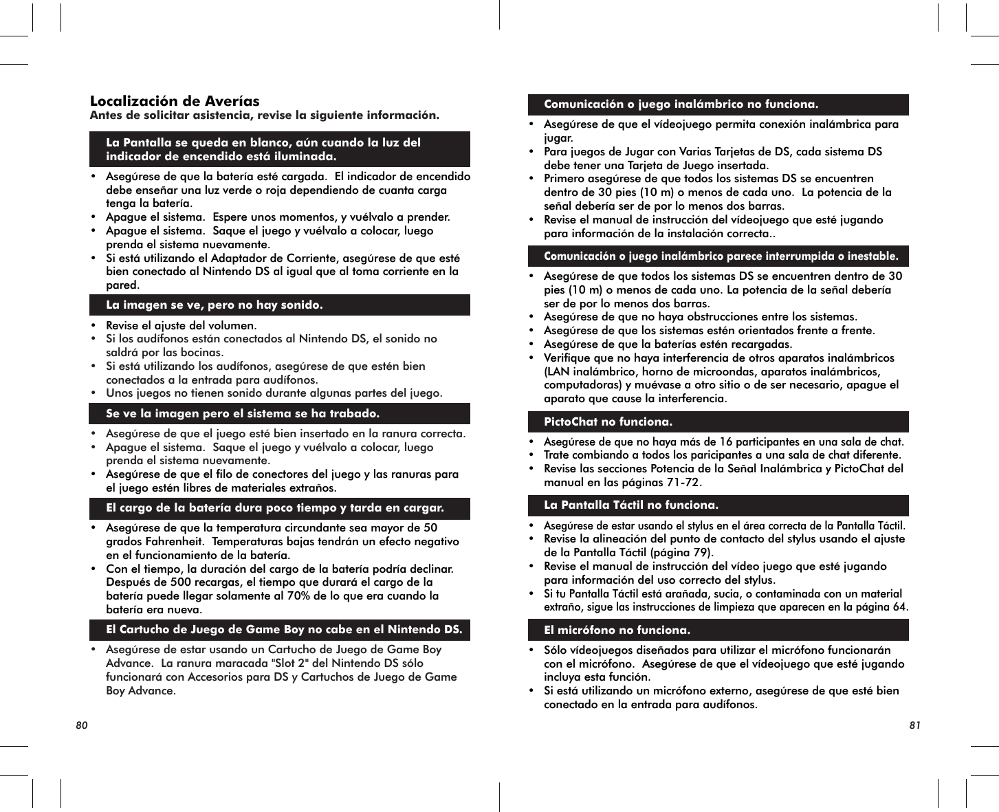 80 81Localización de AveríasAntes de solicitar asistencia, revise la siguiente información.La Pantalla se queda en blanco, aún cuando la luz del indicador de encendido está iluminada.• Asegúrese de que la batería esté cargada.  El indicador de encendido debe enseñar una luz verde o roja dependiendo de cuanta carga tenga la batería.• Apague el sistema.  Espere unos momentos, y vuélvalo a prender.• Apague el sistema.  Saque el juego y vuélvalo a colocar, luego prenda el sistema nuevamente.• Si está utilizando el Adaptador de Corriente, asegúrese de que esté bien conectado al Nintendo DS al igual que al toma corriente en la pared. La imagen se ve, pero no hay sonido.• Revise el ajuste del volumen.• Si los audífonos están conectados al Nintendo DS, el sonido no saldrá por las bocinas.• Si está utilizando los audífonos, asegúrese de que estén bien conectados a la entrada para audífonos.  • Unos juegos no tienen sonido durante algunas partes del juego. Se ve la imagen pero el sistema se ha trabado.• Asegúrese de que el juego esté bien insertado en la ranura correcta.• Apague el sistema.  Saque el juego y vuélvalo a colocar, luego prenda el sistema nuevamente.• Asegúrese de que el filo de conectores del juego y las ranuras para el juego estén libres de materiales extraños. El cargo de la batería dura poco tiempo y tarda en cargar.• Asegúrese de que la temperatura circundante sea mayor de 50 grados Fahrenheit.  Temperaturas bajas tendrán un efecto negativo en el funcionamiento de la batería.• Con el tiempo, la duración del cargo de la batería podría declinar.  Después de 500 recargas, el tiempo que durará el cargo de la batería puede llegar solamente al 70% de lo que era cuando la batería era nueva.El Cartucho de Juego de Game Boy no cabe en el Nintendo DS.• Asegúrese de estar usando un Cartucho de Juego de Game Boy Advance.  La ranura maracada &quot;Slot 2&quot; del Nintendo DS sólo funcionará con Accesorios para DS y Cartuchos de Juego de Game Boy Advance. Comunicación o juego inalámbrico no funciona.• Asegúrese de que el vídeojuego permita conexión inalámbrica para jugar.• Para juegos de Jugar con Varias Tarjetas de DS, cada sistema DS debe tener una Tarjeta de Juego insertada.• Primero asegúrese de que todos los sistemas DS se encuentren dentro de 30 pies (10 m) o menos de cada uno.  La potencia de la señal debería ser de por lo menos dos barras. • Revise el manual de instrucción del vídeojuego que esté jugando para información de la instalación correcta..Comunicación o juego inalámbrico parece interrumpida o inestable.• Asegúrese de que todos los sistemas DS se encuentren dentro de 30 pies (10 m) o menos de cada uno. La potencia de la señal debería ser de por lo menos dos barras. • Asegúrese de que no haya obstrucciones entre los sistemas.• Asegúrese de que los sistemas estén orientados frente a frente.• Asegúrese de que la baterías estén recargadas.• Verifique que no haya interferencia de otros aparatos inalámbricos (LAN inalámbrico, horno de microondas, aparatos inalámbricos, computadoras) y muévase a otro sitio o de ser necesario, apague el aparato que cause la interferencia. PictoChat no funciona.•Asegúrese de que no haya más de 16 participantes en una sala de chat.•Trate combiando a todos los paricipantes a una sala de chat diferente.• Revise las secciones Potencia de la Señal Inalámbrica y PictoChat del manual en las páginas 71-72. La Pantalla Táctil no funciona.•Asegúrese de estar usando el stylus en el área correcta de la Pantalla Táctil.• Revise la alineación del punto de contacto del stylus usando el ajuste de la Pantalla Táctil (página 79).• Revise el manual de instrucción del vídeo juego que esté jugando para información del uso correcto del stylus.•Si tu Pantalla Táctil está arañada, sucia, o contaminada con un materialextraño, sigue las instrucciones de limpieza que aparecen en la página 64. El micrófono no funciona.• Sólo vídeojuegos diseñados para utilizar el micrófono funcionarán con el micrófono.  Asegúrese de que el vídeojuego que esté jugando incluya esta función.• Si está utilizando un micrófono externo, asegúrese de que esté bien conectado en la entrada para audífonos.