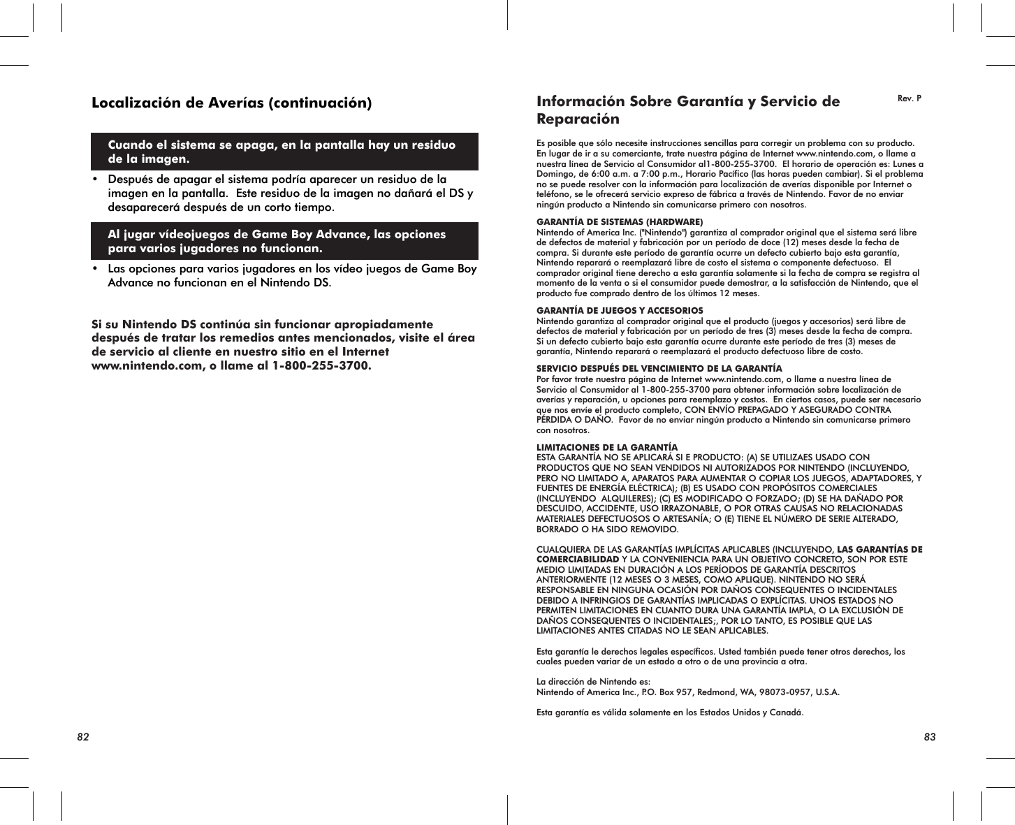 82 83Localización de Averías (continuación)  Cuando el sistema se apaga, en la pantalla hay un residuo de la imagen.• Después de apagar el sistema podría aparecer un residuo de la imagen en la pantalla.  Este residuo de la imagen no dañará el DS y desaparecerá después de un corto tiempo. Al jugar vídeojuegos de Game Boy Advance, las opciones para varios jugadores no funcionan.• Las opciones para varios jugadores en los vídeo juegos de Game Boy Advance no funcionan en el Nintendo DS.Si su Nintendo DS continúa sin funcionar apropiadamente después de tratar los remedios antes mencionados, visite el área de servicio al cliente en nuestro sitio en el Internet www.nintendo.com, o llame al 1-800-255-3700.Información Sobre Garantía y Servicio de ReparaciónEs posible que sólo necesite instrucciones sencillas para corregir un problema con su producto. En lugar de ir a su comerciante, trate nuestra página de Internet www.nintendo.com, o llame a nuestra línea de Servicio al Consumidor al1-800-255-3700.  El horario de operación es: Lunes a Domingo, de 6:00 a.m. a 7:00 p.m., Horario Pacífico (las horas pueden cambiar). Si el problema no se puede resolver con la información para localización de averías disponible por Internet o teléfono, se le ofrecerá servicio expreso de fábrica a través de Nintendo. Favor de no enviar ningún producto a Nintendo sin comunicarse primero con nosotros.GARANTÍA DE SISTEMAS (HARDWARE)Nintendo of America Inc. (&quot;Nintendo&quot;) garantiza al comprador original que el sistema será libre de defectos de material y fabricación por un período de doce (12) meses desde la fecha de compra. Si durante este período de garantía ocurre un defecto cubierto bajo esta garantía, Nintendo reparará o reemplazará libre de costo el sistema o componente defectuoso.  El comprador original tiene derecho a esta garantía solamente si la fecha de compra se registra al momento de la venta o si el consumidor puede demostrar, a la satisfacción de Nintendo, que el producto fue comprado dentro de los últimos 12 meses. GARANTÍA DE JUEGOS Y ACCESORIOSNintendo garantiza al comprador original que el producto (juegos y accesorios) será libre de defectos de material y fabricación por un período de tres (3) meses desde la fecha de compra.Si un defecto cubierto bajo esta garantía ocurre durante este período de tres (3) meses de garantía, Nintendo reparará o reemplazará el producto defectuoso libre de costo.SERVICIO DESPUÉS DEL VENCIMIENTO DE LA GARANTÍAPor favor trate nuestra página de Internet www.nintendo.com, o llame a nuestra línea de Servicio al Consumidor al 1-800-255-3700 para obtener información sobre localización de averías y reparación, u opciones para reemplazo y costos.  En ciertos casos, puede ser necesario que nos envíe el producto completo, CON ENVÍO PREPAGADO Y ASEGURADO CONTRA PÉRDIDA O DAÑO.  Favor de no enviar ningún producto a Nintendo sin comunicarse primero con nosotros.LIMITACIONES DE LA GARANTÍAESTA GARANTÍA NO SE APLICARÁ SI E PRODUCTO: (A) SE UTILIZAES USADO CON PRODUCTOS QUE NO SEAN VENDIDOS NI AUTORIZADOS POR NINTENDO (INCLUYENDO, PERO NO LIMITADO A, APARATOS PARA AUMENTAR O COPIAR LOS JUEGOS, ADAPTADORES, Y FUENTES DE ENERGÍA ELÉCTRICA); (B) ES USADO CON PROPÓSITOS COMERCIALES (INCLUYENDO  ALQUILERES); (C) ES MODIFICADO O FORZADO; (D) SE HA DAÑADO POR DESCUIDO, ACCIDENTE, USO IRRAZONABLE, O POR OTRAS CAUSAS NO RELACIONADAS MATERIALES DEFECTUOSOS O ARTESANÍA; O (E) TIENE EL NÚMERO DE SERIE ALTERADO, BORRADO O HA SIDO REMOVIDO. CUALQUIERA DE LAS GARANTÍAS IMPLÍCITAS APLICABLES (INCLUYENDO, LAS GARANTÍAS DE COMERCIABILIDAD Y LA CONVENIENCIA PARA UN OBJETIVO CONCRETO, SON POR ESTE MEDIO LIMITADAS EN DURACIÓN A LOS PERÍODOS DE GARANTÍA DESCRITOS ANTERIORMENTE (12 MESES O 3 MESES, COMO APLIQUE). NINTENDO NO SERÁ RESPONSABLE EN NINGUNA OCASIÓN POR DAÑOS CONSEQUENTES O INCIDENTALES DEBIDO A INFRINGIOS DE GARANTÍAS IMPLICADAS O EXPLÍCITAS. UNOS ESTADOS NO PERMITEN LIMITACIONES EN CUANTO DURA UNA GARANTÍA IMPLA, O LA EXCLUSIÓN DE DAÑOS CONSEQUENTES O INCIDENTALES;, POR LO TANTO, ES POSIBLE QUE LAS LIMITACIONES ANTES CITADAS NO LE SEAN APLICABLES. Esta garantía le derechos legales específicos. Usted también puede tener otros derechos, los cuales pueden variar de un estado a otro o de una provincia a otra. La dirección de Nintendo es:Nintendo of America Inc., P.O. Box 957, Redmond, WA, 98073-0957, U.S.A. Esta garantía es válida solamente en los Estados Unidos y Canadá.Rev. P