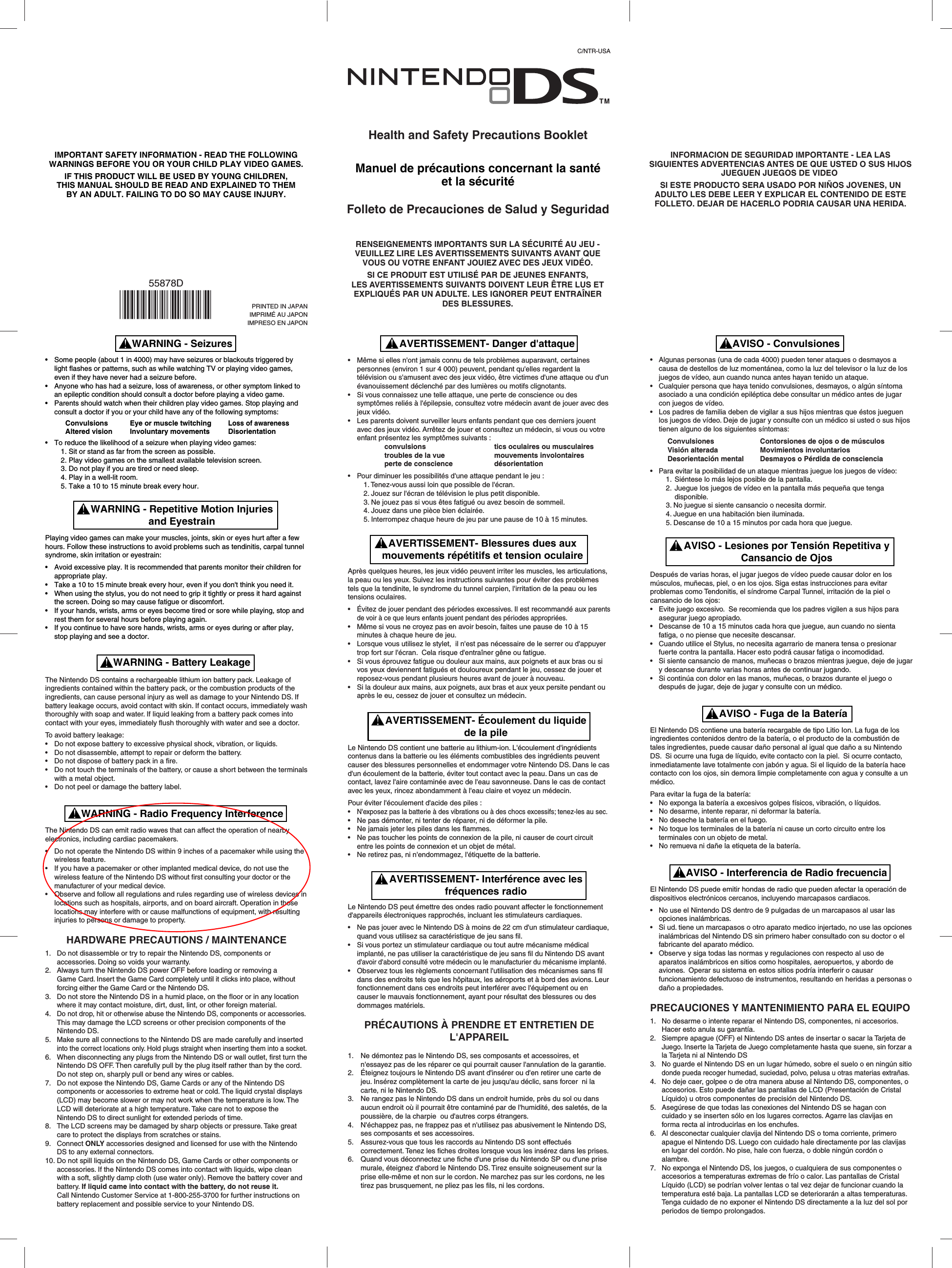 • Some people (about 1 in 4000) may have seizures or blackouts triggered by light flashes or patterns, such as while watching TV or playing video games, even if they have never had a seizure before.• Anyone who has had a seizure, loss of awareness, or other symptom linked to an epileptic condition should consult a doctor before playing a video game.• Parents should watch when their children play video games. Stop playing and consult a doctor if you or your child have any of the following symptoms:   ConvulsionsEye or muscle twitchingLoss of awareness   Altered visionInvoluntary movementsDisorientation• To reduce the likelihood of a seizure when playing video games:  1. Sit or stand as far from the screen as possible.  2. Play video games on the smallest available television screen.  3. Do not play if you are tired or need sleep.  4. Play in a well-lit room.  5. Take a 10 to 15 minute break every hour.Playing video games can make your muscles, joints, skin or eyes hurt after a few hours. Follow these instructions to avoid problems such as tendinitis, carpal tunnel syndrome, skin irritation or eyestrain:• Avoid excessive play. It is recommended that parents monitor their children for appropriate play.• Take a 10 to 15 minute break every hour, even if you don&apos;t think you need it.• When using the stylus, you do not need to grip it tightly or press it hard against the screen. Doing so may cause fatigue or discomfort.• If your hands, wrists, arms or eyes become tired or sore while playing, stop and rest them for several hours before playing again.• If you continue to have sore hands, wrists, arms or eyes during or after play, stop playing and see a doctor.The Nintendo DS contains a rechargeable lithium ion battery pack. Leakage ofingredients contained within the battery pack, or the combustion products of the ingredients, can cause personal injury as well as damage to your Nintendo DS. If battery leakage occurs, avoid contact with skin. If contact occurs, immediately wash thoroughly with soap and water. If liquid leaking from a battery pack comes into contact with your eyes, immediately flush thoroughly with water and see a doctor. To avoid battery leakage:• Do not expose battery to excessive physical shock, vibration, or liquids.• Do not disassemble, attempt to repair or deform the battery.• Do not dispose of battery pack in a fire.• Do not touch the terminals of the battery, or cause a short between the terminals with a metal object.• Do not peel or damage the battery label.The Nintendo DS can emit radio waves that can affect the operation of nearby electronics, including cardiac pacemakers.• Do not operate the Nintendo DS within 9 inches of a pacemaker while using the wireless feature.• If you have a pacemaker or other implanted medical device, do not use the wireless feature of the Nintendo DS without first consulting your doctor or the manufacturer of your medical device.• Observe and follow all regulations and rules regarding use of wireless devices in locations such as hospitals, airports, and on board aircraft. Operation in those locations may interfere with or cause malfunctions of equipment, with resulting injuries to persons or damage to property.HARDWARE PRECAUTIONS / MAINTENANCE1. Do not disassemble or try to repair the Nintendo DS, components or accessories. Doing so voids your warranty.2. Always turn the Nintendo DS power OFF before loading or removing a Game Card. Insert the Game Card completely until it clicks into place, without forcing either the Game Card or the Nintendo DS. 3. Do not store the Nintendo DS in a humid place, on the floor or in any location where it may contact moisture, dirt, dust, lint, or other foreign material.4.Do not drop, hit or otherwise abuse the Nintendo DS, components or accessories. This may damage the LCD screens or other precision components of the Nintendo DS.5. Make sure all connections to the Nintendo DS are made carefully and insertedinto the correct locations only. Hold plugs straight when inserting them into a socket.6. When disconnecting any plugs from the Nintendo DS or wall outlet, first turn the Nintendo DS OFF. Then carefully pull by the plug itself rather than by the cord. Do not step on, sharply pull or bend any wires or cables.7. Do not expose the Nintendo DS, Game Cards or any of the Nintendo DS components or accessories to extreme heat or cold. The liquid crystal displays (LCD) may become slower or may not work when the temperature is low. The LCD will deteriorate at a high temperature. Take care not to expose the Nintendo DS to direct sunlight for extended periods of time.8. The LCD screens may be damaged by sharp objects or pressure. Take great care to protect the displays from scratches or stains.9. Connect ONLY accessories designed and licensed for use with the Nintendo DS to any external connectors.10.Do not spill liquids on the Nintendo DS, Game Cards or other components or accessories. If the Nintendo DS comes into contact with liquids, wipe clean with a soft, slightly damp cloth (use water only). Remove the battery cover and battery. If liquid came into contact with the battery, do not reuse it. Call Nintendo Customer Service at 1-800-255-3700 for further instructions on battery replacement and possible service to your Nintendo DS.WARNING - SeizuresWARNING - Repetitive Motion Injuriesand EyestrainAVISO - Lesiones por Tensión Repetitiva yCansancio de OjosAVISO - Fuga de la BateríaWARNING - Battery LeakageWARNING - Radio Frequency InterferenceAVERTISSEMENT- Interférence avec lesfréquences radioAVISO - Interferencia de Radio frecuenciaIMPORTANT SAFETY INFORMATION - READ THE FOLLOWINGWARNINGS BEFORE YOU OR YOUR CHILD PLAY VIDEO GAMES.IF THIS PRODUCT WILL BE USED BY YOUNG CHILDREN,THIS MANUAL SHOULD BE READ AND EXPLAINED TO THEMBY AN ADULT. FAILING TO DO SO MAY CAUSE INJURY.Health and Safety Precautions BookletManuel de précautions concernant la santéet la sécuritéFolleto de Precauciones de Salud y Seguridad• Algunas personas (una de cada 4000) pueden tener ataques o desmayos a causa de destellos de luz momentánea, como la luz del televisor o la luz de los juegos de vídeo, aun cuando nunca antes hayan tenido un ataque.• Cualquier persona que haya tenido convulsiones, desmayos, o algún síntoma asociado a una condición epiléptica debe consultar un médico antes de jugar con juegos de vídeo.• Los padres de familia deben de vigilar a sus hijos mientras que éstos jueguen los juegos de vídeo. Deje de jugar y consulte con un médico si usted o sus hijos tienen alguno de los siguientes síntomas:Convulsiones Contorsiones de ojos o de músculos Visión alterada Movimientos involuntarios Desorientación mental Desmayos o Pérdida de consciencia • Para evitar la posibilidad de un ataque mientras juegue los juegos de vídeo:  1.Siéntese lo más lejos posible de la pantalla.  2.Juegue los juegos de vídeo en la pantalla más pequeña que tenga   disponible.  3. No juegue si siente cansancio o necesita dormir.  4. Juegue en una habitación bien iluminada.  5. Descanse de 10 a 15 minutos por cada hora que juegue.Después de varias horas, el jugar juegos de vídeo puede causar dolor en los músculos, muñecas, piel, o en los ojos. Siga estas instrucciones para evitar problemas como Tendonitis, el síndrome Carpal Tunnel, irritación de la piel o cansancio de los ojos:• Evite juego excesivo.  Se recomienda que los padres vigilen a sus hijos para asegurar juego apropiado. • Descanse de 10 a 15 minutos cada hora que juegue, aun cuando no sienta fatiga, o no piense que necesite descansar.• Cuando utilice el Stylus, no necesita agarrario de manera tensa o presionar fuerte contra la pantalla. Hacer esto podrá causar fatiga o incomodidad.• Si siente cansancio de manos, muñecas o brazos mientras juegue, deje de jugar y descanse durante varias horas antes de continuar jugando.• Si continúa con dolor en las manos, muñecas, o brazos durante el juego o después de jugar, deje de jugar y consulte con un médico.El Nintendo DS contiene una batería recargable de tipo Litio Ion. La fuga de los ingredientes contenidos dentro de la batería, o el producto de la combustión de tales ingredientes, puede causar daño personal al igual que daño a su Nintendo DS.  Si ocurre una fuga de líquido, evite contacto con la piel.  Si ocurre contacto, inmediatamente lave totalmente con jabón y agua. Si el liquido de la batería hace contacto con los ojos, sin demora limpie completamente con agua y consulte a un médico. Para evitar la fuga de la batería:• No exponga la batería a excesivos golpes físicos, vibración, o líquidos.     • No desarme, intente reparar, ni deformar la batería.• No deseche la batería en el fuego.• No toque los terminales de la batería ni cause un corto circuito entre los terminales con un objeto de metal.• No remueva ni dañe la etiqueta de la batería. El Nintendo DS puede emitir hondas de radio que pueden afectar la operación de dispositivos electrónicos cercanos, incluyendo marcapasos cardiacos.• No use el Nintendo DS dentro de 9 pulgadas de un marcapasos al usar las opciones inalámbricas.• Si ud. tiene un marcapasos o otro aparato medico injertado, no use las opciones inalámbricas del Nintendo DS sin primero haber consultado con su doctor o el fabricante del aparato médico.• Observe y siga todas las normas y regulaciones con respecto al uso de aparatos inalámbricos en sitios como hospitales, aeropuertos, y abordo de aviones.  Operar su sistema en estos sitios podría interferir o causar funcionamiento defectuoso de instrumentos, resultando en heridas a personas o daño a propiedades.     PRECAUCIONES Y MANTENIMIENTO PARA EL EQUIPO1. No desarme o intente reparar el Nintendo DS, componentes, ni accesorios.  Hacer esto anula su garantía.2. Siempre apague (OFF) el Nintendo DS antes de insertar o sacar la Tarjeta de Juego. Inserte la Tarjeta de Juego completamente hasta que suene, sin forzar a la Tarjeta ni al Nintendo DS 3. No guarde el Nintendo DS en un lugar húmedo, sobre el suelo o en ningún sitiodonde pueda recoger humedad, suciedad, polvo, pelusa u otras materias extrañas.4. No deje caer, golpee o de otra manera abuse al Nintendo DS, componentes, o accesorios. Esto puede dañar las pantallas de LCD (Presentación de Cristal Líquido) u otros componentes de precisión del Nintendo DS. 5. Asegúrese de que todas las conexiones del Nintendo DS se hagan con cuidado y se inserten sólo en los lugares correctos. Agarre las clavijas en forma recta al introducirlas en los enchufes.6. Al desconectar cualquier clavija del Nintendo DS o toma corriente, primero apague el Nintendo DS. Luego con cuidado hale directamente por las clavijas en lugar del cordón. No pise, hale con fuerza, o doble ningún cordón o alambre.7. No exponga el Nintendo DS, los juegos, o cualquiera de sus componentes o accesorios a temperaturas extremas de frío o calor. Las pantallas de Cristal Líquido (LCD) se podrían volver lentas o tal vez dejar de funcionar cuando la temperatura esté baja. La pantallas LCD se deteriorarán a altas temperaturas. Tenga cuidado de no exponer el Nintendo DS directamente a la luz del sol por periodos de tiempo prolongados.AVISO - ConvulsionesAVERTISSEMENT- Danger d&apos;attaqueAVERTISSEMENT- Blessures dues auxmouvements répétitifs et tension oculaireAVERTISSEMENT- Écoulement du liquidede la pile• Même si elles n&apos;ont jamais connu de tels problèmes auparavant, certaines personnes (environ 1 sur 4 000) peuvent, pendant qu&apos;elles regardent la télévision ou s&apos;amusent avec des jeux vidéo, être victimes d&apos;une attaque ou d&apos;un évanouissement déclenché par des lumières ou motifs clignotants.• Si vous connaissez une telle attaque, une perte de conscience ou des symptômes reliés à l&apos;épilepsie, consultez votre médecin avant de jouer avec des jeux vidéo.• Les parents doivent surveiller leurs enfants pendant que ces derniers jouent avec des jeux vidéo. Arrêtez de jouer et consultez un médecin, si vous ou votre enfant présentez les symptômes suivants :    convulsions  tics oculaires ou musculaires    troubles de la vue  mouvements involontaires    perte de conscience  désorientation • Pour diminuer les possibilités d&apos;une attaque pendant le jeu :  1. Tenez-vous aussi loin que possible de l&apos;écran.  2. Jouez sur l&apos;écran de télévision le plus petit disponible.  3. Ne jouez pas si vous êtes fatigué ou avez besoin de sommeil.  4. Jouez dans une pièce bien éclairée.  5. Interrompez chaque heure de jeu par une pause de 10 à 15 minutes.Après quelques heures, les jeux vidéo peuvent irriter les muscles, les articulations, la peau ou les yeux. Suivez les instructions suivantes pour éviter des problèmes tels que la tendinite, le syndrome du tunnel carpien, l&apos;irritation de la peau ou les tensions oculaires.• Évitez de jouer pendant des périodes excessives. Il est recommandé aux parents de voir à ce que leurs enfants jouent pendant des périodes appropriées.• Même si vous ne croyez pas en avoir besoin, faites une pause de 10 à 15 minutes à chaque heure de jeu.• Lorsque vous utilisez le stylet,  il n&apos;est pas nécessaire de le serrer ou d&apos;appuyer trop fort sur l&apos;écran.  Cela risque d&apos;entraîner gêne ou fatigue.• Si vous éprouvez fatigue ou douleur aux mains, aux poignets et aux bras ou si vos yeux deviennent fatigués et douloureux pendant le jeu, cessez de jouer et reposez-vous pendant plusieurs heures avant de jouer à nouveau.• Si la douleur aux mains, aux poignets, aux bras et aux yeux persite pendant ou après le eu, cessez de jouer et consultez un médecin.Le Nintendo DS contient une batterie au lithium-ion. L&apos;écoulement d&apos;ingrédients contenus dans la batterie ou les éléments combustibles des ingrédients peuvent causer des blessures personnelles et endommager votre Nintendo DS. Dans le cas d&apos;un écoulement de la batterie, éviter tout contact avec la peau. Dans un cas de contact, lavez l&apos;aire contaminée avec de l&apos;eau savonneuse. Dans le cas de contact avec les yeux, rincez abondamment à l&apos;eau claire et voyez un médecin.Pour éviter l&apos;écoulement d&apos;acide des piles :•N&apos;exposez pas la batterie à des vibrations ou à des chocs excessifs; tenez-les au sec.• Ne pas démonter, ni tenter de réparer, ni de déformer la pile.• Ne jamais jeter les piles dans les flammes.• Ne pas toucher les points de connexion de la pile, ni causer de court circuit entre les points de connexion et un objet de métal.• Ne retirez pas, ni n&apos;endommagez, l&apos;étiquette de la batterie.Le Nintendo DS peut émettre des ondes radio pouvant affecter le fonctionnement d&apos;appareils électroniques rapprochés, incluant les stimulateurs cardiaques. • Ne pas jouer avec le Nintendo DS à moins de 22 cm d&apos;un stimulateur cardiaque, quand vous utilisez sa caractéristique de jeu sans fil.• Si vous portez un stimulateur cardiaque ou tout autre mécanisme médical implanté, ne pas utiliser la caractéristique de jeu sans fil du Nintendo DS avantd&apos;avoir d&apos;abord consulté votre médecin ou le manufacturier du mécanisme implanté.• Observez tous les règlements concernant l&apos;utilisation des mécanismes sans fil dans des endroits tels que les hôpitaux, les aéroports et à bord des avions. Leur fonctionnement dans ces endroits peut interférer avec l&apos;équipement ou en causer le mauvais fonctionnement, ayant pour résultat des blessures ou des dommages matériels.PRÉCAUTIONS À PRENDRE ET ENTRETIEN DE L&apos;APPAREIL1. Ne démontez pas le Nintendo DS, ses composants et accessoires, et n&apos;essayez pas de les réparer ce qui pourrait causer l&apos;annulation de la garantie.2. Éteignez toujours le Nintendo DS avant d&apos;insérer ou d&apos;en retirer une carte de jeu. Insérez complètement la carte de jeu jusqu&apos;au déclic, sans forcer  ni la carte, ni le Nintendo DS.3. Ne rangez pas le Nintendo DS dans un endroit humide, près du sol ou dans aucun endroit où il pourrait être contaminé par de l&apos;humidité, des saletés, de la poussière, de la charpie  ou d&apos;autres corps étrangers.4. N&apos;échappez pas, ne frappez pas et n&apos;utilisez pas abusivement le Nintendo DS, ses composants et ses accessoires. 5. Assurez-vous que tous les raccords au Nintendo DS sont effectués correctement. Tenez les fiches droites lorsque vous les insérez dans les prises.6. Quand vous déconnectez une fiche d&apos;une prise du Nintendo SP ou d&apos;une prise murale, éteignez d&apos;abord le Nintendo DS. Tirez ensuite soigneusement sur la prise elle-même et non sur le cordon. Ne marchez pas sur les cordons, ne les tirez pas brusquement, ne pliez pas les fils, ni les cordons.RENSEIGNEMENTS IMPORTANTS SUR LA SÉCURITÉ AU JEU -VEUILLEZ LIRE LES AVERTISSEMENTS SUIVANTS AVANT QUEVOUS OU VOTRE ENFANT JOUIEZ AVEC DES JEUX VIDÉO.SI CE PRODUIT EST UTILISÉ PAR DE JEUNES ENFANTS,LES AVERTISSEMENTS SUIVANTS DOIVENT LEUR ÊTRE LUS ETEXPLIQUÉS PAR UN ADULTE. LES IGNORER PEUT ENTRAÎNERDES BLESSURES.INFORMACION DE SEGURIDAD IMPORTANTE - LEA LASSIGUIENTES ADVERTENCIAS ANTES DE QUE USTED O SUS HIJOSJUEGUEN JUEGOS DE VIDEO SI ESTE PRODUCTO SERA USADO POR NIÑOS JOVENES, UNADULTO LES DEBE LEER Y EXPLICAR EL CONTENIDO DE ESTEFOLLETO. DEJAR DE HACERLO PODRIA CAUSAR UNA HERIDA.C/NTR-USAPRINTED IN JAPANIMPRIMÉ AU JAPONIMPRESO EN JAPON55878D