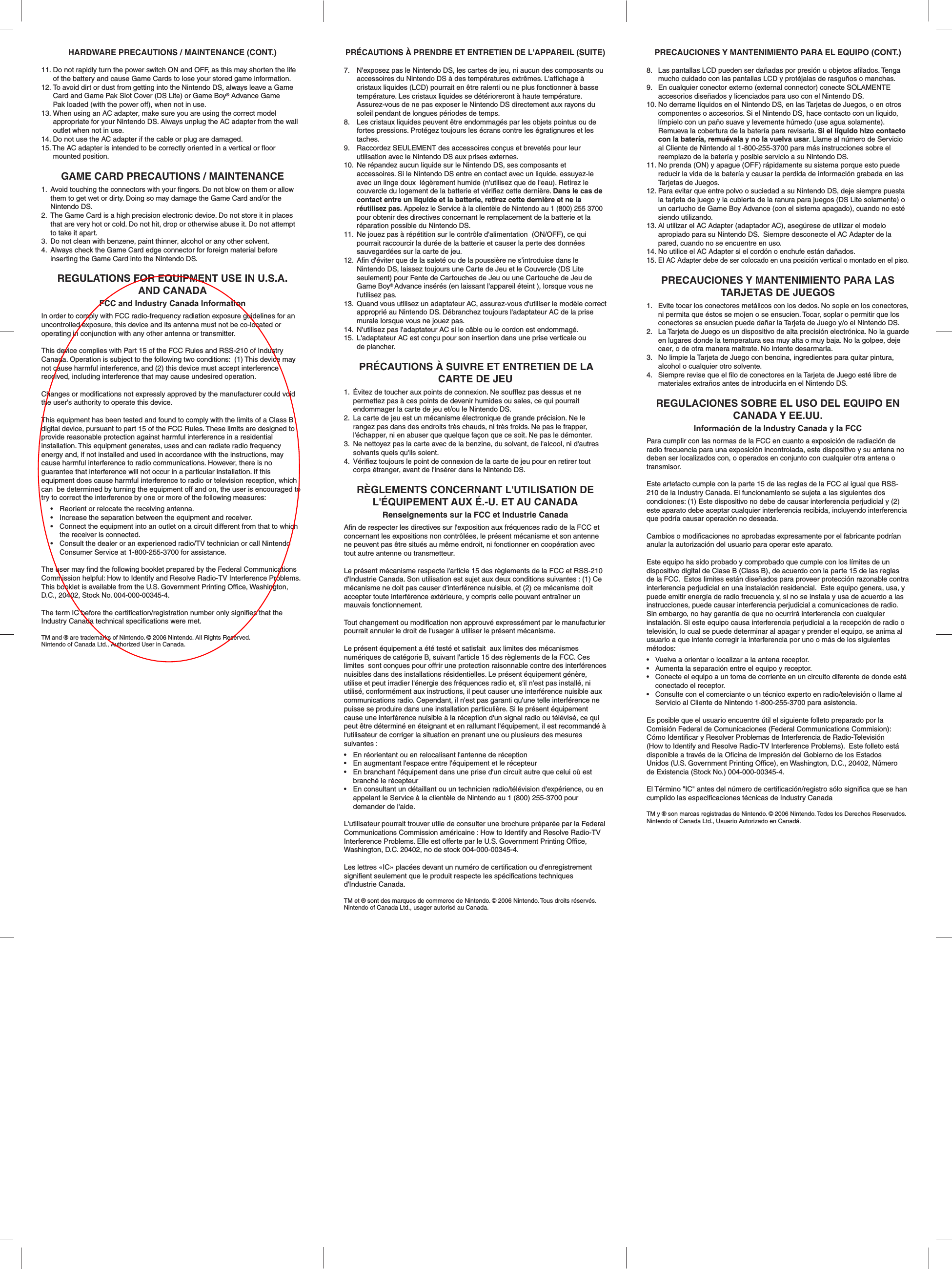 HARDWARE PRECAUTIONS / MAINTENANCE (CONT.)11.Do not rapidly turn the power switch ON and OFF, as this may shorten the life of the battery and cause Game Cards to lose your stored game information.12.To avoid dirt or dust from getting into the Nintendo DS, always leave a Game Card and Game Pak Slot Cover (DS Lite) or Game Boy® Advance Game Pak loaded (with the power off), when not in use.13.When using an AC adapter, make sure you are using the correct model appropriate for your Nintendo DS. Always unplug the AC adapter from the wall outlet when not in use.14.Do not use the AC adapter if the cable or plug are damaged.15. The AC adapter is intended to be correctly oriented in a vertical or floor mounted position.GAME CARD PRECAUTIONS / MAINTENANCE1. Avoid touching the connectors with your fingers. Do not blow on them or allow them to get wet or dirty. Doing so may damage the Game Card and/or the Nintendo DS.2. The Game Card is a high precision electronic device. Do not store it in places that are very hot or cold. Do not hit, drop or otherwise abuse it. Do not attempt to take it apart.3. Do not clean with benzene, paint thinner, alcohol or any other solvent.4. Always check the Game Card edge connector for foreign material before inserting the Game Card into the Nintendo DS.REGULATIONS FOR EQUIPMENT USE IN U.S.A.AND CANADAFCC and Industry Canada InformationIn order to comply with FCC radio-frequency radiation exposure guidelines for an uncontrolled exposure, this device and its antenna must not be co-located or operating in conjunction with any other antenna or transmitter.This device complies with Part 15 of the FCC Rules and RSS-210 of Industry Canada. Operation is subject to the following two conditions:  (1) This device may not cause harmful interference, and (2) this device must accept interference received, including interference that may cause undesired operation.Changes or modifications not expressly approved by the manufacturer could void the user&apos;s authority to operate this device.This equipment has been tested and found to comply with the limits of a Class B digital device, pursuant to part 15 of the FCC Rules. These limits are designed to provide reasonable protection against harmful interference in a residential installation. This equipment generates, uses and can radiate radio frequency energy and, if not installed and used in accordance with the instructions, may cause harmful interference to radio communications. However, there is no guarantee that interference will not occur in a particular installation. If this equipment does cause harmful interference to radio or television reception, which can  be determined by turning the equipment off and on, the user is encouraged to try to correct the interference by one or more of the following measures: • Reorient or relocate the receiving antenna. • Increase the separation between the equipment and receiver. • Connect the equipment into an outlet on a circuit different from that to which  the receiver is connected. • Consult the dealer or an experienced radio/TV technician or call Nintendo  Consumer Service at 1-800-255-3700 for assistance.The user may find the following booklet prepared by the Federal Communications Commission helpful: How to Identify and Resolve Radio-TV Interference Problems. This booklet is available from the U.S. Government Printing Office, Washington, D.C., 20402, Stock No. 004-000-00345-4.The term IC before the certification/registration number only signifies that the Industry Canada technical specifications were met.TM and ® are trademarks of Nintendo. © 2006 Nintendo. All Rights Reserved.Nintendo of Canada Ltd., Authorized User in Canada.PRECAUCIONES Y MANTENIMIENTO PARA EL EQUIPO (CONT.)8. Las pantallas LCD pueden ser dañadas por presión u objetos afilados. Tenga mucho cuidado con las pantallas LCD y protéjalas de rasguños o manchas.9. En cualquier conector externo (external connector) conecte SOLAMENTE accesorios diseñados y licenciados para uso con el Nintendo DS. 10.No derrame líquidos en el Nintendo DS, en las Tarjetas de Juegos, o en otros componentes o accesorios. Si el Nintendo DS, hace contacto con un liquido, límpielo con un paño suave y levemente húmedo (use agua solamente). Remueva la cobertura de la batería para revisarla. Si el líquido hizo contacto con la batería, remuévala y no la vuelva usar. Llame al número de Servicio al Cliente de Nintendo al 1-800-255-3700 para más instrucciones sobre el reemplazo de la batería y posible servicio a su Nintendo DS.11.No prenda (ON) y apague (OFF) rápidamente su sistema porque esto puede reducir la vida de la batería y causar la perdida de información grabada en las Tarjetas de Juegos.12.Para evitar que entre polvo o suciedad a su Nintendo DS, deje siempre puesta la tarjeta de juego y la cubierta de la ranura para juegos (DS Lite solamente) o un cartucho de Game Boy Advance (con el sistema apagado), cuando no esté siendo utilizando.13.Al utilizar el AC Adapter (adaptador AC), asegúrese de utilizar el modelo apropiado para su Nintendo DS.  Siempre desconecte el AC Adapter de la pared, cuando no se encuentre en uso.14.No utilice el AC Adapter si el cordón o enchufe están dañados.15.El AC Adapter debe de ser colocado en una posición vertical o montado en el piso.  PRECAUCIONES Y MANTENIMIENTO PARA LAS TARJETAS DE JUEGOS1. Evite tocar los conectores metálicos con los dedos. No sople en los conectores, ni permita que éstos se mojen o se ensucien. Tocar, soplar o permitir que los conectores se ensucien puede dañar la Tarjeta de Juego y/o el Nintendo DS.2. La Tarjeta de Juego es un dispositivo de alta precisión electrónica. No la guarde en lugares donde la temperatura sea muy alta o muy baja. No la golpee, deje caer, o de otra manera maltrate. No intente desarmarla.3. No limpie la Tarjeta de Juego con bencina, ingredientes para quitar pintura, alcohol o cualquier otro solvente.4. Siempre revise que el filo de conectores en la Tarjeta de Juego esté libre de materiales extraños antes de introducirla en el Nintendo DS.REGULACIONES SOBRE EL USO DEL EQUIPO EN CANADA Y EE.UU.Información de la Industry Canada y la FCCPara cumplir con las normas de la FCC en cuanto a exposición de radiación de radio frecuencia para una exposición incontrolada, este dispositivo y su antena no deben ser localizados con, o operados en conjunto con cualquier otra antena o transmisor. Este artefacto cumple con la parte 15 de las reglas de la FCC al igual que RSS-210 de la Industry Canada. El funcionamiento se sujeta a las siguientes dos condiciones: (1) Este dispositivo no debe de causar interferencia perjudicial y (2) este aparato debe aceptar cualquier interferencia recibida, incluyendo interferencia que podría causar operación no deseada.Cambios o modificaciones no aprobadas expresamente por el fabricante podrían anular la autorización del usuario para operar este aparato.Este equipo ha sido probado y comprobado que cumple con los límites de un dispositivo digital de Clase B (Class B), de acuerdo con la parte 15 de las reglas de la FCC.  Estos limites están diseñados para proveer protección razonable contra interferencia perjudicial en una instalación residencial.  Este equipo genera, usa, y puede emitir energía de radio frecuencia y, si no se instala y usa de acuerdo a las instrucciones, puede causar interferencia perjudicial a comunicaciones de radio.  Sin embargo, no hay garantía de que no ocurrirá interferencia con cualquier instalación. Si este equipo causa interferencia perjudicial a la recepción de radio o televisión, lo cual se puede determinar al apagar y prender el equipo, se anima al usuario a que intente corregir la interferencia por uno o más de los siguientes métodos:• Vuelva a orientar o localizar a la antena receptor.• Aumenta la separación entre el equipo y receptor. • Conecte el equipo a un toma de corriente en un circuito diferente de donde está conectado el receptor.   • Consulte con el comerciante o un técnico experto en radio/televisión o llame al Servicio al Cliente de Nintendo 1-800-255-3700 para asistencia. Es posible que el usuario encuentre útil el siguiente folleto preparado por laComisión Federal de Comunicaciones (Federal Communications Commision):Cómo Identificar y Resolver Problemas de Interferencia de Radio-Televisión(How to Identify and Resolve Radio-TV Interference Problems).  Este folleto estádisponible a través de la Oficina de Impresión del Gobierno de los EstadosUnidos (U.S. Government Printing Office), en Washington, D.C., 20402, Númerode Existencia (Stock No.) 004-000-00345-4.El Término &quot;IC&quot; antes del número de certificación/registro sólo significa que se han cumplido las especificaciones técnicas de Industry CanadaTM y ® son marcas registradas de Nintendo. © 2006 Nintendo. Todos los Derechos Reservados. Nintendo of Canada Ltd., Usuario Autorizado en Canadá.PRÉCAUTIONS À PRENDRE ET ENTRETIEN DE L&apos;APPAREIL (SUITE)7. N&apos;exposez pas le Nintendo DS, les cartes de jeu, ni aucun des composants ou accessoires du Nintendo DS à des températures extrêmes. L&apos;affichage à cristaux liquides (LCD) pourrait en être ralenti ou ne plus fonctionner à basse température. Les cristaux liquides se détérioreront à haute température. Assurez-vous de ne pas exposer le Nintendo DS directement aux rayons du soleil pendant de longues périodes de temps.8. Les cristaux liquides peuvent être endommagés par les objets pointus ou de fortes pressions. Protégez toujours les écrans contre les égratignures et les taches.9. Raccordez SEULEMENT des accessoires conçus et brevetés pour leur utilisation avec le Nintendo DS aux prises externes.10.Ne répandez aucun liquide sur le Nintendo DS, ses composants et accessoires. Si le Nintendo DS entre en contact avec un liquide, essuyez-le avec un linge doux  légèrement humide (n&apos;utilisez que de l&apos;eau). Retirez le couvercle du logement de la batterie et vérifiez cette dernière. Dans le cas de contact entre un liquide et la batterie, retirez cette dernière et ne laréutilisez pas. Appelez le Service à la clientèle de Nintendo au 1 (800) 255 3700 pour obtenir des directives concernant le remplacement de la batterie et la réparation possible du Nintendo DS.11.Ne jouez pas à répétition sur le contrôle d&apos;alimentation  (ON/OFF), ce qui pourrait raccourcir la durée de la batterie et causer la perte des données sauvegardées sur la carte de jeu.12.Afin d&apos;éviter que de la saleté ou de la poussière ne s&apos;introduise dans le Nintendo DS, laissez toujours une Carte de Jeu et le Couvercle (DS Lite seulement) pour Fente de Cartouches de Jeu ou une Cartouche de Jeu de Game Boy® Advance insérés (en laissant l&apos;appareil éteint ), lorsque vous ne l&apos;utilisez pas.13.Quand vous utilisez un adaptateur AC, assurez-vous d&apos;utiliser le modèle correct approprié au Nintendo DS. Débranchez toujours l&apos;adaptateur AC de la prise murale lorsque vous ne jouez pas.14.N&apos;utilisez pas l&apos;adaptateur AC si le câble ou le cordon est endommagé.15.L&apos;adaptateur AC est conçu pour son insertion dans une prise verticale ou de plancher.PRÉCAUTIONS À SUIVRE ET ENTRETIEN DE LA CARTE DE JEU1. Évitez de toucher aux points de connexion. Ne soufflez pas dessus et ne permettez pas à ces points de devenir humides ou sales, ce qui pourrait endommager la carte de jeu et/ou le Nintendo DS.2. La carte de jeu est un mécanisme électronique de grande précision. Ne le rangez pas dans des endroits très chauds, ni très froids. Ne pas le frapper, l&apos;échapper, ni en abuser que quelque façon que ce soit. Ne pas le démonter.3. Ne nettoyez pas la carte avec de la benzine, du solvant, de l&apos;alcool, ni d&apos;autres solvants quels qu&apos;ils soient.4. Vérifiez toujours le point de connexion de la carte de jeu pour en retirer tout corps étranger, avant de l&apos;insérer dans le Nintendo DS.RÈGLEMENTS CONCERNANT L&apos;UTILISATION DE L&apos;ÉQUIPEMENT AUX É.-U. ET AU CANADARenseignements sur la FCC et Industrie CanadaAfin de respecter les directives sur l&apos;exposition aux fréquences radio de la FCC et concernant les expositions non contrôlées, le présent mécanisme et son antenne ne peuvent pas être situés au même endroit, ni fonctionner en coopération avec tout autre antenne ou transmetteur.Le présent mécanisme respecte l&apos;article 15 des règlements de la FCC et RSS-210 d&apos;Industrie Canada. Son utilisation est sujet aux deux conditions suivantes : (1) Ce mécanisme ne doit pas causer d&apos;interférence nuisible, et (2) ce mécanisme doit accepter toute interférence extérieure, y compris celle pouvant entraîner un mauvais fonctionnement.Tout changement ou modification non approuvé expressément par le manufacturier pourrait annuler le droit de l&apos;usager à utiliser le présent mécanisme.Le présent équipement a été testé et satisfait  aux limites des mécanismes numériques de catégorie B, suivant l&apos;article 15 des règlements de la FCC. Ces limites  sont conçues pour offrir une protection raisonnable contre des interférences nuisibles dans des installations résidentielles. Le présent équipement génère, utilise et peut irradier l&apos;énergie des fréquences radio et, s&apos;il n&apos;est pas installé, ni utilisé, conformément aux instructions, il peut causer une interférence nuisible aux communications radio. Cependant, il n&apos;est pas garanti qu&apos;une telle interférence ne puisse se produire dans une installation particulière. Si le présent équipement cause une interférence nuisible à la réception d&apos;un signal radio ou télévisé, ce qui peut être déterminé en éteignant et en rallumant l&apos;équipement, il est recommandé à l&apos;utilisateur de corriger la situation en prenant une ou plusieurs des mesures suivantes :• En réorientant ou en relocalisant l&apos;antenne de réception• En augmentant l&apos;espace entre l&apos;équipement et le récepteur• En branchant l&apos;équipement dans une prise d&apos;un circuit autre que celui où est branché le récepteur• En consultant un détaillant ou un technicien radio/télévision d&apos;expérience, ou en appelant le Service à la clientèle de Nintendo au 1 (800) 255-3700 pour demander de l&apos;aide.L&apos;utilisateur pourrait trouver utile de consulter une brochure préparée par la Federal Communications Commission américaine : How to Identify and Resolve Radio-TV Interference Problems. Elle est offerte par le U.S. Government Printing Office, Washington, D.C. 20402, no de stock 004-000-00345-4.Les lettres «IC» placées devant un numéro de certification ou d&apos;enregistrement signifient seulement que le produit respecte les spécifications techniques d&apos;Industrie Canada.TM et ® sont des marques de commerce de Nintendo. © 2006 Nintendo. Tous droits réservés. Nintendo of Canada Ltd., usager autorisé au Canada.