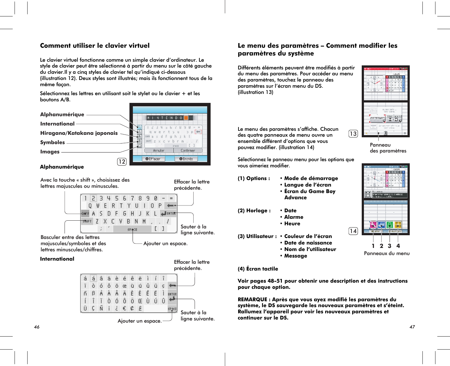 Avec la touche « shift », choisissez deslettres majuscules ou minuscules. Effacer la lettreprécédente.Effacer la lettreprécédente.Sauter à laligne suivante.Sauter à laligne suivante.Ajouter un espace.Ajouter un espace.Basculer entre des lettresmajuscules/symboles et deslettres minuscules/chiffres.12Panneaudes paramètresPanneaux du menu13141 2 3 4Comment utiliser le clavier virtuelLe clavier virtuel fonctionne comme un simple clavier d’ordinateur. Le style de clavier peut être sélectionné à partir du menu sur le côté gauche du clavier.Il y a cinq styles de clavier tel qu’indiqué ci-dessous (illustration 12). Deux styles sont illustrés; mais ils fonctionnent tous de la même façon.Sélectionnez les lettres en utilisant soit le stylet ou le clavier + et les boutons A/B.AlphanumériqueInternational46 47Le menu des paramètres – Comment modifier les paramètres du systèmeDifférents éléments peuvent être modifiés à partir du menu des paramètres. Pour accéder au menu des paramètres, touchez le panneau des paramètres sur l’écran menu du DS.(illustration 13)Le menu des paramètres s’affiche. Chacun des quatre panneaux de menu ouvre un ensemble différent d’options que vous pouvez modifier. (illustration 14)Sélectionnez le panneau menu pour les options que vous aimeriez modifier.(1) Options : • Mode de démarrage • Langue de l’écran • Écran du Game Boy    Advance (2) Horloge : • Date • Alarme • Heure(3) Utilisateur : • Couleur de l’écran • Date de naissance • Nom de l’utilisateur • Message(4) Écran tactileVoir pages 48-51 pour obtenir une description et des instructions pour chaque option.REMARQUE : Après que vous ayez modifié les paramètres du système, le DS sauvegarde les nouveaux paramètres et s’éteint. Rallumez l’appareil pour voir les nouveaux paramètres et continuer sur le DS.AlphanumériqueInternationalHiragana/Katakana japonaisSymbolesImages