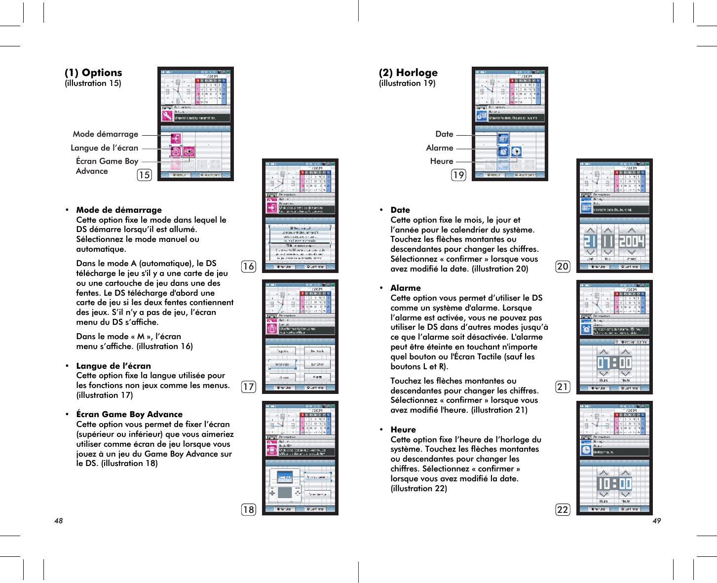 15161718Mode démarrageLangue de l’écranÉcran Game BoyAdvance 19202122(1) Options(illustration 15)• Mode de démarrage Cette option fixe le mode dans lequel le DS démarre lorsqu’il est allumé. Sélectionnez le mode manuel ou automatique. Dans le mode A (automatique), le DS télécharge le jeu s&apos;il y a une carte de jeu ou une cartouche de jeu dans une des fentes. Le DS télécharge d&apos;abord une carte de jeu si les deux fentes contiennent des jeux. S’il n’y a pas de jeu, l’écran menu du DS s’affiche. Dans le mode « M », l’écran menu s’affiche. (illustration 16)• Langue de l’écran Cette option fixe la langue utilisée pour les fonctions non jeux comme les menus. (illustration 17)• Écran Game Boy Advance Cette option vous permet de fixer l’écran (supérieur ou inférieur) que vous aimeriez utiliser comme écran de jeu lorsque vous jouez à un jeu du Game Boy Advance sur le DS. (illustration 18)48 49DateAlarmeHeure(2) Horloge(illustration 19)• Date Cette option fixe le mois, le jour et l’année pour le calendrier du système. Touchez les flèches montantes ou descendantes pour changer les chiffres. Sélectionnez « confirmer » lorsque vous avez modifié la date. (illustration 20)• Alarme Cette option vous permet d’utiliser le DS comme un système d&apos;alarme. Lorsque l’alarme est activée, vous ne pouvez pas utiliser le DS dans d’autres modes jusqu’à ce que l’alarme soit désactivée. L&apos;alarme peut être éteinte en touchant n&apos;importe quel bouton ou l&apos;Écran Tactile (sauf les boutons L et R). Touchez les flèches montantes ou descendantes pour changer les chiffres. Sélectionnez « confirmer » lorsque vous avez modifié l&apos;heure. (illustration 21)• Heure Cette option fixe l’heure de l’horloge du système. Touchez les flèches montantes ou descendantes pour changer les chiffres. Sélectionnez « confirmer » lorsque vous avez modifié la date. (illustration 22)