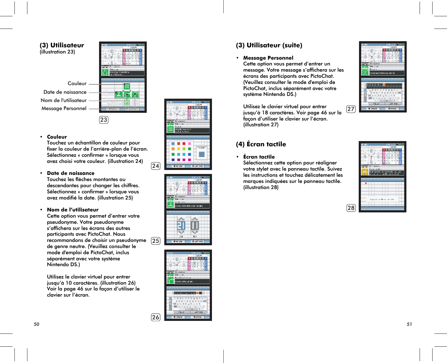 23242526CouleurMessage PersonnelDate de naissanceNom de l&apos;utilisateur(3) Utilisateur(illustration 23)• Couleur Touchez un échantillon de couleur pour fixer la couleur de l’arrière-plan de l’écran. Sélectionnez « confirmer » lorsque vous avez choisi votre couleur. (illustration 24)• Date de naissance Touchez les flèches montantes ou descendantes pour changer les chiffres. Sélectionnez « confirmer » lorsque vous avez modifié la date. (illustration 25)• Nom de l’utilisateur Cette option vous permet d’entrer votre pseudonyme. Votre pseudonyme s’affichera sur les écrans des autres participants avec PictoChat. Nous recommandons de choisir un pseudonyme de genre neutre. (Veuillez consulter le mode d&apos;emploi de PictoChat, inclus séparément avec votre système Nintendo DS.) Utilisez le clavier virtuel pour entrer jusqu’à 10 caractères. (illustration 26) Voir la page 46 sur la façon d’utiliser le clavier sur l’écran.50 512728(3) Utilisateur (suite)• Message Personnel Cette option vous permet d’entrer un message. Votre message s’affichera sur les écrans des participants avec PictoChat. (Veuillez consulter le mode d&apos;emploi de PictoChat, inclus séparément avec votre système Nintendo DS.)  Utilisez le clavier virtuel pour entrer jusqu’à 18 caractères. Voir page 46 sur la façon d’utiliser le clavier sur l’écran. (illustration 27)(4) Écran tactile• Écran tactile Sélectionnez cette option pour réaligner votre stylet avec le panneau tactile. Suivez les instructions et touchez délicatement les marques indiquées sur le panneau tactile. (illustration 28)