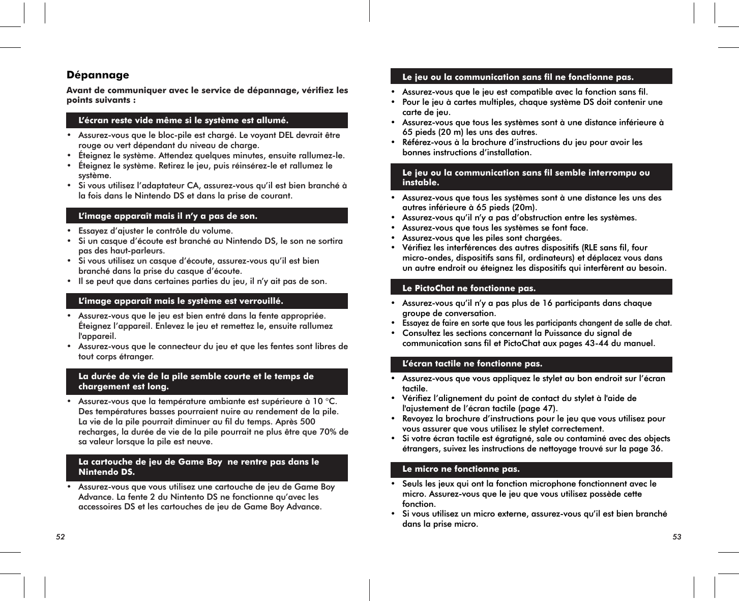 52 53DépannageAvant de communiquer avec le service de dépannage, vérifiez les points suivants :L’écran reste vide même si le système est allumé.• Assurez-vous que le bloc-pile est chargé. Le voyant DEL devrait être rouge ou vert dépendant du niveau de charge.• Éteignez le système. Attendez quelques minutes, ensuite rallumez-le.• Éteignez le système. Retirez le jeu, puis réinsérez-le et rallumez le système.• Si vous utilisez l’adaptateur CA, assurez-vous qu’il est bien branché à la fois dans le Nintendo DS et dans la prise de courant. L’image apparaît mais il n’y a pas de son.• Essayez d’ajuster le contrôle du volume.• Si un casque d’écoute est branché au Nintendo DS, le son ne sortira pas des haut-parleurs.• Si vous utilisez un casque d’écoute, assurez-vous qu’il est bien branché dans la prise du casque d’écoute.• Il se peut que dans certaines parties du jeu, il n’y ait pas de son. L’image apparaît mais le système est verrouillé.• Assurez-vous que le jeu est bien entré dans la fente appropriée. Éteignez l’appareil. Enlevez le jeu et remettez le, ensuite rallumez l&apos;appareil.• Assurez-vous que le connecteur du jeu et que les fentes sont libres de tout corps étranger.La durée de vie de la pile semble courte et le temps de chargement est long.• Assurez-vous que la température ambiante est supérieure à 10 °C. Des températures basses pourraient nuire au rendement de la pile. La vie de la pile pourrait diminuer au fil du temps. Après 500 recharges, la durée de vie de la pile pourrait ne plus être que 70% de sa valeur lorsque la pile est neuve. La cartouche de jeu de Game Boy  ne rentre pas dans le Nintendo DS.• Assurez-vous que vous utilisez une cartouche de jeu de Game Boy Advance. La fente 2 du Nintento DS ne fonctionne qu’avec les accessoires DS et les cartouches de jeu de Game Boy Advance. Le jeu ou la communication sans fil ne fonctionne pas.• Assurez-vous que le jeu est compatible avec la fonction sans fil.• Pour le jeu à cartes multiples, chaque système DS doit contenir une carte de jeu.• Assurez-vous que tous les systèmes sont à une distance inférieure à 65 pieds (20 m) les uns des autres.• Référez-vous à la brochure d’instructions du jeu pour avoir les bonnes instructions d’installation. Le jeu ou la communication sans fil semble interrompu ou instable.• Assurez-vous que tous les systèmes sont à une distance les uns des autres inférieure à 65 pieds (20m).• Assurez-vous qu’il n’y a pas d’obstruction entre les systèmes.• Assurez-vous que tous les systèmes se font face.• Assurez-vous que les piles sont chargées.• Vérifiez les interférences des autres dispositifs (RLE sans fil, four micro-ondes, dispositifs sans fil, ordinateurs) et déplacez vous dans un autre endroit ou éteignez les dispositifs qui interfèrent au besoin.Le PictoChat ne fonctionne pas.• Assurez-vous qu’il n’y a pas plus de 16 participants dans chaque groupe de conversation.•Essayez de faire en sorte que tous les participants changent de salle de chat.• Consultez les sections concernant la Puissance du signal de communication sans fil et PictoChat aux pages 43-44 du manuel. L’écran tactile ne fonctionne pas.• Assurez-vous que vous appliquez le stylet au bon endroit sur l’écran tactile.• Vérifiez l’alignement du point de contact du stylet à l&apos;aide de l&apos;ajustement de l’écran tactile (page 47).• Revoyez la brochure d’instructions pour le jeu que vous utilisez pour vous assurer que vous utilisez le stylet correctement.•Si votre écran tactile est égratigné, sale ou contaminé avec des objects étrangers, suivez les instructions de nettoyage trouvé sur la page 36.Le micro ne fonctionne pas.• Seuls les jeux qui ont la fonction microphone fonctionnent avec le micro. Assurez-vous que le jeu que vous utilisez possède cette fonction.• Si vous utilisez un micro externe, assurez-vous qu’il est bien branché dans la prise micro.