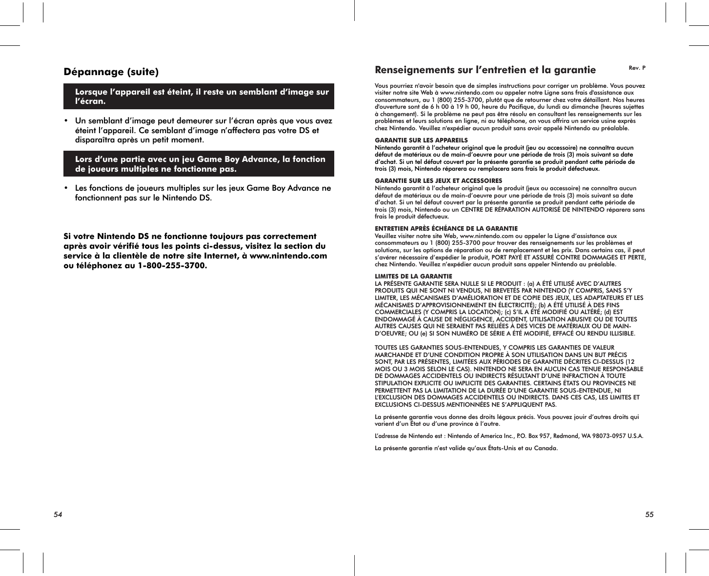 54 55Dépannage (suite) Lorsque l’appareil est éteint, il reste un semblant d’image sur l’écran.• Un semblant d’image peut demeurer sur l’écran après que vous avez éteint l’appareil. Ce semblant d’image n’affectera pas votre DS et disparaîtra après un petit moment. Lors d’une partie avec un jeu Game Boy Advance, la fonction de joueurs multiples ne fonctionne pas.• Les fonctions de joueurs multiples sur les jeux Game Boy Advance ne fonctionnent pas sur le Nintendo DS.Si votre Nintendo DS ne fonctionne toujours pas correctement après avoir vérifié tous les points ci-dessus, visitez la section du service à la clientèle de notre site Internet, à www.nintendo.com ou téléphonez au 1-800-255-3700.Renseignements sur l’entretien et la garantieVous pourriez n&apos;avoir besoin que de simples instructions pour corriger un problème. Vous pouvez visiter notre site Web à www.nintendo.com ou appeler notre Ligne sans frais d&apos;assistance aux consommateurs, au 1 (800) 255-3700, plutôt que de retourner chez votre détaillant. Nos heures d&apos;ouverture sont de 6 h 00 à 19 h 00, heure du Pacifique, du lundi au dimanche (heures sujettes à changement). Si le problème ne peut pas être résolu en consultant les renseignements sur les problèmes et leurs solutions en ligne, ni au téléphone, on vous offrira un service usine exprès chez Nintendo. Veuillez n&apos;expédier aucun produit sans avoir appelé Nintendo au préalable.GARANTIE SUR LES APPAREILSNintendo garantit à l’acheteur original que le produit (jeu ou accessoire) ne connaîtra aucun défaut de matériaux ou de main-d’oeuvre pour une période de trois (3) mois suivant sa date d’achat. Si un tel défaut couvert par la présente garantie se produit pendant cette période de trois (3) mois, Nintendo réparera ou remplacera sans frais le produit défectueux.GARANTIE SUR LES JEUX ET ACCESSOIRESNintendo garantit à l’acheteur original que le produit (jeux ou accessoire) ne connaîtra aucun défaut de matériaux ou de main-d’oeuvre pour une période de trois (3) mois suivant sa date d’achat. Si un tel défaut couvert par la présente garantie se produit pendant cette période de trois (3) mois, Nintendo ou un CENTRE DE RÉPARATION AUTORISÉ DE NINTENDO réparera sans frais le produit défectueux.ENTRETIEN APRÈS ÉCHÉANCE DE LA GARANTIEVeuillez visiter notre site Web, www.nintendo.com ou appeler la Ligne d’assistance aux consommateurs au 1 (800) 255-3700 pour trouver des renseignements sur les problèmes et solutions, sur les options de réparation ou de remplacement et les prix. Dans certains cas, il peut s’avérer nécessaire d’expédier le produit, PORT PAYÉ ET ASSURÉ CONTRE DOMMAGES ET PERTE, chez Nintendo. Veuillez n’expédier aucun produit sans appeler Nintendo au préalable.LIMITES DE LA GARANTIELA PRÉSENTE GARANTIE SERA NULLE SI LE PRODUIT : (a) A ÉTÉ UTILISÉ AVEC D’AUTRES PRODUITS QUI NE SONT NI VENDUS, NI BREVETÉS PAR NINTENDO (Y COMPRIS, SANS S’Y LIMITER, LES MÉCANISMES D’AMÉLIORATION ET DE COPIE DES JEUX, LES ADAPTATEURS ET LES MÉCANISMES D’APPROVISIONNEMENT EN ÉLECTRICITÉ); (b) A ÉTÉ UTILISÉ À DES FINS COMMERCIALES (Y COMPRIS LA LOCATION); (c) S’IL A ÉTÉ MODIFIÉ OU ALTÉRÉ; (d) EST ENDOMMAGÉ À CAUSE DE NÉGLIGENCE, ACCIDENT, UTILISATION ABUSIVE OU DE TOUTES AUTRES CAUSES QUI NE SERAIENT PAS RELIÉES À DES VICES DE MATÉRIAUX OU DE MAIN-D’OEUVRE; OU (e) SI SON NUMÉRO DE SÉRIE A ÉTÉ MODIFIÉ, EFFACÉ OU RENDU ILLISIBLE.TOUTES LES GARANTIES SOUS-ENTENDUES, Y COMPRIS LES GARANTIES DE VALEUR MARCHANDE ET D’UNE CONDITION PROPRE À SON UTILISATION DANS UN BUT PRÉCIS SONT, PAR LES PRÉSENTES, LIMITÉES AUX PÉRIODES DE GARANTIE DÉCRITES CI-DESSUS (12 MOIS OU 3 MOIS SELON LE CAS). NINTENDO NE SERA EN AUCUN CAS TENUE RESPONSABLE DE DOMMAGES ACCIDENTELS OU INDIRECTS RÉSULTANT D’UNE INFRACTION À TOUTE STIPULATION EXPLICITE OU IMPLICITE DES GARANTIES. CERTAINS ÉTATS OU PROVINCES NE PERMETTENT PAS LA LIMITATION DE LA DURÉE D’UNE GARANTIE SOUS-ENTENDUE, NI L’EXCLUSION DES DOMMAGES ACCIDENTELS OU INDIRECTS. DANS CES CAS, LES LIMITES ET EXCLUSIONS CI-DESSUS MENTIONNÉES NE S’APPLIQUENT PAS.La présente garantie vous donne des droits légaux précis. Vous pouvez jouir d’autres droits qui varient d’un État ou d’une province à l’autre.L’adresse de Nintendo est : Nintendo of America Inc., P.O. Box 957, Redmond, WA 98073-0957 U.S.A.La présente garantie n’est valide qu’aux États-Unis et au Canada.Rev. P