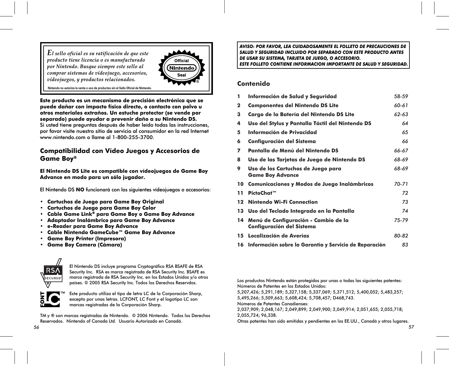 El sello oficial es su ratificación de que este producto tiene licencia o es manufacturadopor Nintendo. Busque siempre este sello alcomprar sistemas de vídeojuego, accesorios, vídeojuegos, y productos relacionados.Nintendo no autoriza la venta o uso de productos sin el Sello Oficial de Nintendo.AVISO: POR FAVOR, LEA CUIDADOSAMENTE EL FOLLETO DE PRECAUCIONES DESALUD Y SEGURIDAD INCLUIDO POR SEPARADO CON ESTE PRODUCTO ANTESDE USAR SU SISTEMA, TARJETA DE JUEGO, O ACCESORIO. ESTE FOLLETO CONTIENE INFORMACION IMPORTANTE DE SALUD Y SEGURIDAD.Los productos Nintendo están protegidos por unas o todas las siguientes patentes:Números de Patentes en los Estados Unidos:5,207,426; 5,291,189; 5,327,158; 5,337,069; 5,371,512; 5,400,052; 5,483,257; 5,495,266; 5,509,663; 5,608,424; 5,708,457; D468,743.Números de Patentes Canadienses:2,037,909; 2,048,167; 2,049,899; 2,049,900; 2,049,914; 2,051,655; 2,055,718; 2,055,724; 96,338.Otras patentes han sido emitidas y pendientes en los EE.UU., Canadá y otros lugares. El Nintendo DS incluye programa Cryptográfico RSA BSAFE de RSA Security Inc.  RSA es marca registrada de RSA Security Inc. BSAFE es marca registrada de RSA Security Inc. en los Estados Unidos y/o otros países. © 2005 RSA Security Inc. Todos los Derechos Reservdos. Este producto utiliza el tipo de letra LC de la Corporación Sharp, excepto por unas letras. LCFONT, LC Font y el logotipo LC son marcas registradas de la Corporación Sharp.TM y ® son marcas registradas de Nintendo.  © 2006 Nintendo.  Todos los Derechos Reservados.  Nintendo of Canada Ltd.  Usuario Autorizado en Canadá.Contenido1 Información de Salud y Seguridad 58-592 Componentes del Nintendo DS Lite 60-613 Cargo de la Batería del Nintendo DS Lite 62-634 Uso del Stylus y Pantalla Táctil del Nintendo DS 645 Información de Privacidad 656 Configuración del Sistema 667 Pantalla de Menú del Nintendo DS 66-678 Uso de las Tarjetas de Juego de Nintendo DS 68-699 Uso de los Cartuchos de Juego para 68-69 Game Boy Advance10 Comunicaciones y Modos de Juego Inalámbricos 70-7111 PictoChat™ 7212 Nintendo Wi-Fi Connection 7313 Uso del Teclado Integrado en la Pantalla 7414 Menú de Configuración - Cambio de la 75-79 Configuración del Sistema15 Localización de Averías 80-8216Información sobre la Garantía y Servicio de Reparación83Este producto es un mecanismo de precisión electrónica que se puede dañar con impacto físico directo, o contacto con polvo u otros materiales extraños. Un estuche protector (se vende por separado) puede ayudar a prevenir daño a su Nintendo DS.Si usted tiene preguntas después de haber leído todas las instrucciones, por favor visite nuestro sitio de servicio al consumidor en la red Internet  www.nintendo.com o llame al 1-800-255-3700.Compatibilidad con Vídeo Juegos y Accesorios de Game Boy®El Nintendo DS Lite es compatible con vídeojuegos de Game Boy Advance en modo para un sólo jugador.El Nintendo DS NO funcionará con los siguientes vídeojuegos o accesorios:• Cartuchos de Juego para Game Boy Original• Cartuchos de Juego para Game Boy Color• Cable Game Link® para Game Boy o Game Boy Advance • Adaptador Inalámbrico para Game Boy Advance• e-Reader para Game Boy Advance• Cable Nintendo GameCube™ Game Boy Advance• Game Boy Printer (Impresora)• Game Boy Camera (Cámara)56 57