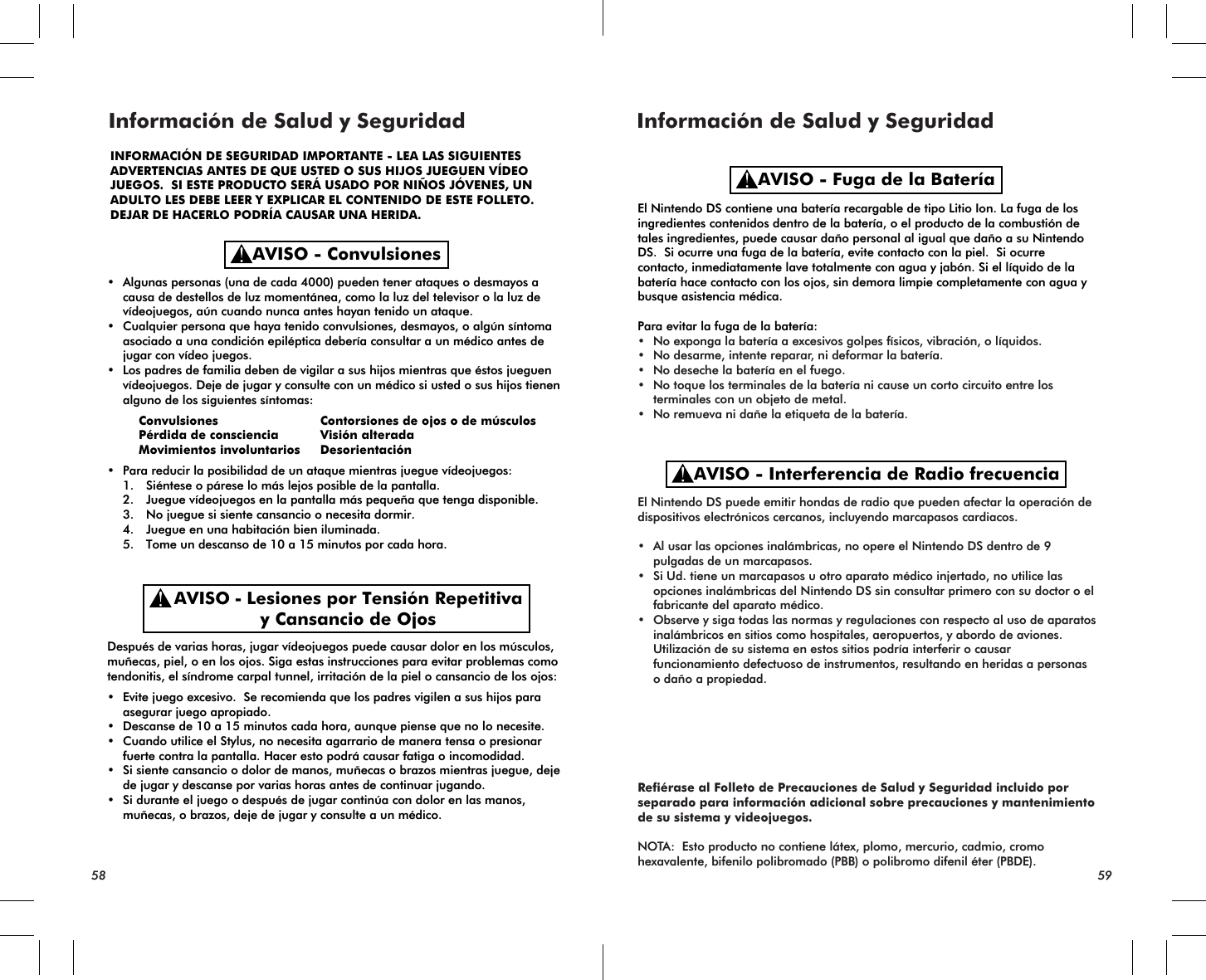 • Algunas personas (una de cada 4000) pueden tener ataques o desmayos a causa de destellos de luz momentánea, como la luz del televisor o la luz de vídeojuegos, aún cuando nunca antes hayan tenido un ataque.• Cualquier persona que haya tenido convulsiones, desmayos, o algún síntoma asociado a una condición epiléptica debería consultar a un médico antes de jugar con vídeo juegos.• Los padres de familia deben de vigilar a sus hijos mientras que éstos jueguen vídeojuegos. Deje de jugar y consulte con un médico si usted o sus hijos tienen alguno de los siguientes síntomas: Convulsiones Contorsiones de ojos o de músculos Pérdida de consciencia Visión alterada  Movimientos involuntarios Desorientación• Para reducir la posibilidad de un ataque mientras juegue vídeojuegos: 1. Siéntese o párese lo más lejos posible de la pantalla. 2. Juegue vídeojuegos en la pantalla más pequeña que tenga disponible. 3. No juegue si siente cansancio o necesita dormir. 4. Juegue en una habitación bien iluminada. 5. Tome un descanso de 10 a 15 minutos por cada hora.Después de varias horas, jugar vídeojuegos puede causar dolor en los músculos, muñecas, piel, o en los ojos. Siga estas instrucciones para evitar problemas como tendonitis, el síndrome carpal tunnel, irritación de la piel o cansancio de los ojos:• Evite juego excesivo.  Se recomienda que los padres vigilen a sus hijos para asegurar juego apropiado. • Descanse de 10 a 15 minutos cada hora, aunque piense que no lo necesite.• Cuando utilice el Stylus, no necesita agarrario de manera tensa o presionar fuerte contra la pantalla. Hacer esto podrá causar fatiga o incomodidad.• Si siente cansancio o dolor de manos, muñecas o brazos mientras juegue, deje de jugar y descanse por varias horas antes de continuar jugando.• Si durante el juego o después de jugar continúa con dolor en las manos, muñecas, o brazos, deje de jugar y consulte a un médico.El Nintendo DS contiene una batería recargable de tipo Litio Ion. La fuga de los ingredientes contenidos dentro de la batería, o el producto de la combustión de tales ingredientes, puede causar daño personal al igual que daño a su Nintendo DS.  Si ocurre una fuga de la batería, evite contacto con la piel.  Si ocurre contacto, inmediatamente lave totalmente con agua y jabón. Si el líquido de la batería hace contacto con los ojos, sin demora limpie completamente con agua y busque asistencia médica. Para evitar la fuga de la batería:• No exponga la batería a excesivos golpes físicos, vibración, o líquidos.     • No desarme, intente reparar, ni deformar la batería.• No deseche la batería en el fuego.• No toque los terminales de la batería ni cause un corto circuito entre los terminales con un objeto de metal.• No remueva ni dañe la etiqueta de la batería.El Nintendo DS puede emitir hondas de radio que pueden afectar la operación de dispositivos electrónicos cercanos, incluyendo marcapasos cardiacos.• Al usar las opciones inalámbricas, no opere el Nintendo DS dentro de 9 pulgadas de un marcapasos.• Si Ud. tiene un marcapasos u otro aparato médico injertado, no utilice las opciones inalámbricas del Nintendo DS sin consultar primero con su doctor o el fabricante del aparato médico.• Observe y siga todas las normas y regulaciones con respecto al uso de aparatos inalámbricos en sitios como hospitales, aeropuertos, y abordo de aviones.  Utilización de su sistema en estos sitios podría interferir o causar funcionamiento defectuoso de instrumentos, resultando en heridas a personas o daño a propiedad.Refiérase al Folleto de Precauciones de Salud y Seguridad incluido por separado para información adicional sobre precauciones y mantenimiento de su sistema y videojuegos.NOTA:  Esto producto no contiene látex, plomo, mercurio, cadmio, cromo hexavalente, bifenilo polibromado (PBB) o polibromo difenil éter (PBDE).AVISO - ConvulsionesAVISO - Lesiones por Tensión Repetitivay Cansancio de OjosAVISO - Fuga de la BateríaAVISO - Interferencia de Radio frecuenciaInformación de Salud y Seguridad Información de Salud y Seguridad58 59INFORMACIÓN DE SEGURIDAD IMPORTANTE - LEA LAS SIGUIENTESADVERTENCIAS ANTES DE QUE USTED O SUS HIJOS JUEGUEN VÍDEO JUEGOS.  SI ESTE PRODUCTO SERÁ USADO POR NIÑOS JÓVENES, UN ADULTO LES DEBE LEER Y EXPLICAR EL CONTENIDO DE ESTE FOLLETO.DEJAR DE HACERLO PODRÍA CAUSAR UNA HERIDA.