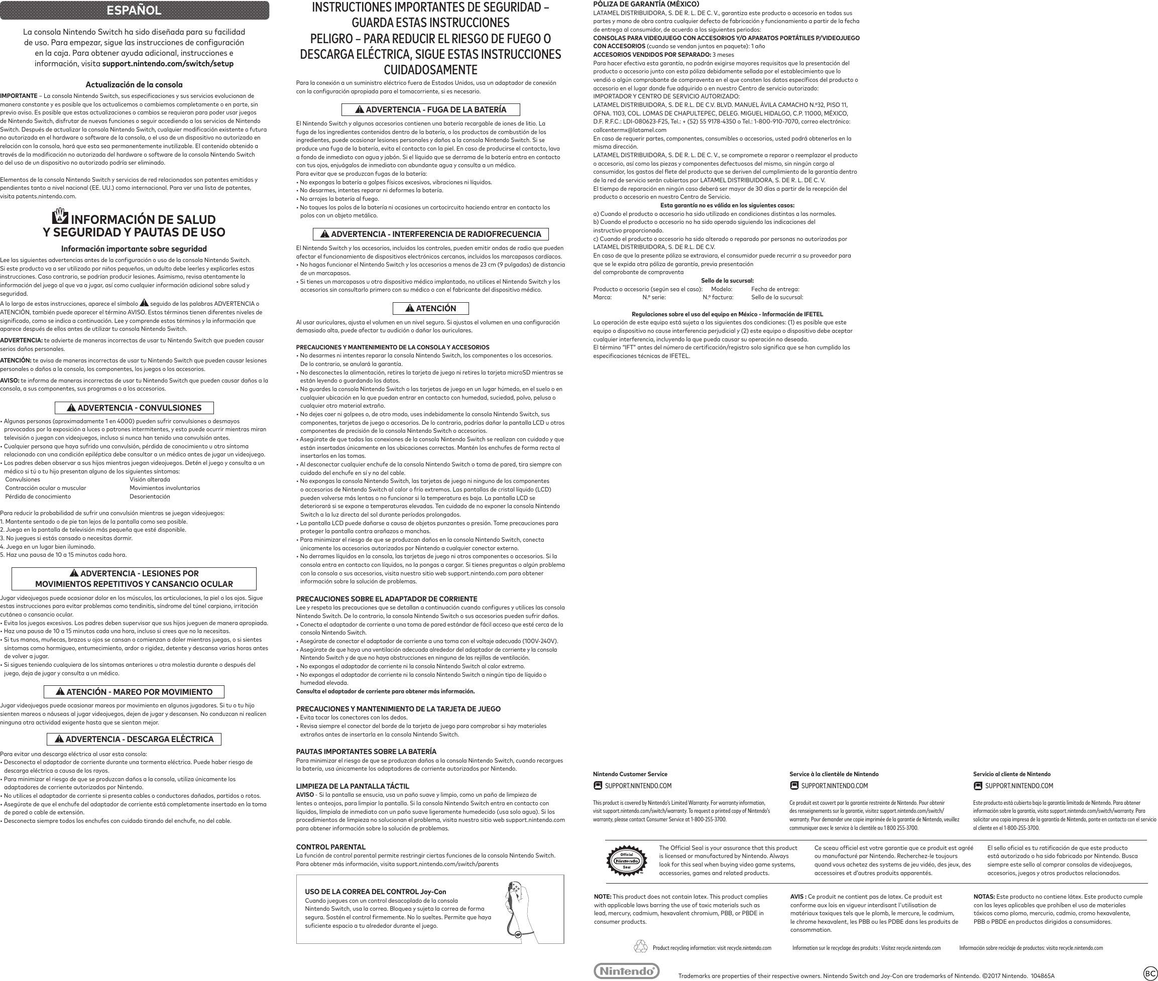 Trademarks are properties of their respective owners. Nintendo Switch and Joy-Con are trademarks of Nintendo. ©2017 Nintendo. 104865Ais licensed or manufactured by Nintendo. Always look for this seal when buying video game systems, accessories, games and related products.ou manufacturé par Nintendo. Recherchez-le toujours quand vous achetez des systems de jeu vidéo, des jeux, des accessoires et d’autres produits apparentés.está autorizado o ha sido fabricado por Nintendo. Busca siempre este sello al comprar consolas de videojuegos, accesorios, juegos y otros productos relacionados.Information sur le recyclage des produits : Visitez recycle.nintendo.comProduct recycling information: visit recycle.nintendo.com Información sobre reciclaje de productos: visita recycle.nintendo.comNintendo Customer Service SUPPORT.NINTENDO.COM This product is covered by Nintendo’s Limited Warranty. For warranty information, visit support.nintendo.com/switch/warranty. To request a printed copy of Nintendo’s warranty, please contact Consumer Service at 1-800-255-3700.Service à la clientèle de Nintendo SUPPORT.NINTENDO.COM Ce produit est couvert par la garantie restreinte de Nintendo. Pour obtenir des renseignements sur la garantie, visitez support.nintendo.com/switch/warranty. Pour demander une copie imprimée de la garantie de Nintendo, veuillez communiquer avec le service à la clientèle au 1 800 255-3700.Servicio al cliente de Nintendo SUPPORT.NINTENDO.COM Este producto está cubierto bajo la garantía limitada de Nintendo. Para obtener información sobre la garantía, visita support.nintendo.com/switch/warranty. Para solicitar una copia impresa de la garantía de Nintendo, ponte en contacto con el servicio al cliente en el 1-800-255-3700.ESPAÑOLLa consola Nintendo Switch ha sido diseñada para su facilidad en la caja. Para obtener ayuda adicional, instrucciones e support.nintendo.com/switch/setupActualización de la consolaIMPORTANTEmanera constante y es posible que los actualicemos o cambiemos completamente o en parte, sin previo aviso. Es posible que estas actualizaciones o cambios se requieran para poder usar juegos de Nintendo Switch, disfrutar de nuevas funciones o seguir accediendo a los servicios de Nintendo no autorizada en el hardware o software de la consola, o el uso de un dispositivo no autorizado en o del uso de un dispositivo no autorizado podría ser eliminado.Elementos de la consola Nintendo Switch y servicios de red relacionados son patentes emitidas y pendientes tanto a nivel nacional (EE. UU.) como internacional. Para ver una lista de patentes, visita patents.nintendo.com. INFORMACIÓN DE SALUD Y SEGURIDAD Y PAUTAS DE USOInformación importante sobre seguridadSi este producto va a ser utilizado por niños pequeños, un adulto debe leerles y explicarles estas instrucciones. Caso contrario, se podrían producir lesiones. Asimismo, revisa atentamente la seguridad.A lo largo de estas instrucciones, aparece el símbolo seguido de las palabras ADVERTENCIA o ATENCIÓN, también puede aparecer el término AVISO. Estos términos tienen diferentes niveles de aparece después de ellos antes de utilizar tu consola Nintendo Switch. te advierte de maneras incorrectas de usar tu Nintendo Switch que pueden causar serios daños personales.ATENCIÓN: te avisa de maneras incorrectas de usar tu Nintendo Switch que pueden causar lesiones personales o daños a la consola, los componentes, los juegos o los accesorios. te informa de maneras incorrectas de usar tu Nintendo Switch que pueden causar daños a la consola, a sus componentes, sus programas o a los accesorios. • Algunas personas (aproximadamente 1 en 4000) pueden sufrir convulsiones o desmayos • Los padres deben observar a sus hijos mientras juegan videojuegos. Detén el juego y consulta a un médico si tú o tu hijo presentan alguno de los siguientes síntomas: 1. Mantente sentado o de pie tan lejos de la pantalla como sea posible.3. No juegues si estás cansado o necesitas dormir.4. Juega en un lugar bien iluminado.5. Haz una pausa de 10 a 15 minutos cada hora. Jugar videojuegos puede ocasionar dolor en los músculos, las articulaciones, la piel o los ojos. Sigue cutánea o cansancio ocular.• Evita los juegos excesivos. Los padres deben supervisar que sus hijos jueguen de manera apropiada.• Haz una pausa de 10 a 15 minutos cada una hora, incluso si crees que no la necesitas.• Si tus manos, muñecas, brazos u ojos se cansan o comienzan a doler mientras juegas, o si sientes síntomas como hormigueo, entumecimiento, ardor o rigidez, detente y descansa varias horas antes de volver a jugar.• Si sigues teniendo cualquiera de los síntomas anteriores u otra molestia durante o después del juego, deja de jugar y consulta a un médico. Jugar videojuegos puede ocasionar mareos por movimiento en algunos jugadores. Si tu o tu hijo sienten mareos o náuseas al jugar videojuegos, dejen de jugar y descansen. No conduzcan ni realicen ninguna otra actividad exigente hasta que se sientan mejor.Para evitar una descarga eléctrica al usar esta consola:• Desconecta el adaptador de corriente durante una tormenta eléctrica. Puede haber riesgo de descarga eléctrica a causa de los rayos.• Para minimizar el riesgo de que se produzcan daños a la consola, utiliza únicamente los adaptadores de corriente autorizados por Nintendo.• No utilices el adaptador de corriente si presenta cables o conductores dañados, partidos o rotos.• Asegúrate de que el enchufe del adaptador de corriente está completamente insertado en la toma • Desconecta siempre todos los enchufes con cuidado tirando del enchufe, no del cable.INSTRUCTIONES IMPORTANTES DE SEGURIDAD – GUARDA ESTAS INSTRUCCIONESPELIGRO – PARA REDUCIR EL RIESGO DE FUEGO O DESCARGA ELÉCTRICA, SIGUE ESTAS INSTRUCCIONES CUIDADOSAMENTEEl Nintendo Switch y algunos accesorios contienen una batería recargable de iones de litio. La ingredientes, puede ocasionar lesiones personales y daños a la consola Nintendo Switch. Si se produce una fuga de la batería, evita el contacto con la piel. En caso de producirse el contacto, lava con tus ojos, enjuágalos de inmediato con abundante agua y consulta a un médico.Para evitar que se produzcan fugas de la batería:• No expongas la batería a golpes físicos excesivos, vibraciones ni líquidos.• No desarmes, intentes reparar ni deformes la batería.• No arrojes la batería al fuego.• No toques los polos de la batería ni ocasiones un cortocircuito haciendo entrar en contacto los polos con un objeto metálico.El Nintendo Switch y los accesorios, incluidos los controles, pueden emitir ondas de radio que pueden • No hagas funcionar el Nintendo Switch y los accesorios a menos de 23 cm (9 pulgadas) de distancia de un marcapasos.• Si tienes un marcapasos u otro dispositivo médico implantado, no utilices el Nintendo Switch y los accesorios sin consultarlo primero con su médico o con el fabricante del dispositivo médico. ATENCIÓNPRECAUCIONES Y MANTENIMIENTO DE LA CONSOLA Y ACCESORIOS• No desarmes ni intentes reparar la consola Nintendo Switch, los componentes o los accesorios. De lo contrario, se anulará la garantía.están leyendo o guardando los datos.• No guardes la consola Nintendo Switch o las tarjetas de juego en un lugar húmedo, en el suelo o en cualquier otro material extraño.• No dejes caer ni golpees o, de otro modo, uses indebidamente la consola Nintendo Switch, sus componentes, tarjetas de juego o accesorios. De lo contrario, podrías dañar la pantalla LCD u otros • Asegúrate de que todas las conexiones de la consola Nintendo Switch se realizan con cuidado y que están insertadas únicamente en las ubicaciones correctas. Mantén los enchufes de forma recta al insertarlos en las tomas. • Al desconectar cualquier enchufe de la consola Nintendo Switch o toma de pared, tira siempre con cuidado del enchufe en sí y no del cable.• No expongas la consola Nintendo Switch, las tarjetas de juego ni ninguno de los componentes o accesorios de Nintendo Switch al calor o frío extremos. Las pantallas de cristal líquido (LCD) pueden volverse más lentas o no funcionar si la temperatura es baja. La pantalla LCD se deteriorará si se expone a temperaturas elevadas. Ten cuidado de no exponer la consola Nintendo Switch a la luz directa del sol durante períodos prolongados.proteger la pantalla contra arañazos o manchas.• Para minimizar el riesgo de que se produzcan daños en la consola Nintendo Switch, conecta únicamente los accesorios autorizados por Nintendo a cualquier conector externo.• No derrames líquidos en la consola, las tarjetas de juego ni otros componentes o accesorios. Si la consola entra en contacto con líquidos, no la pongas a cargar. Si tienes preguntas o algún problema con la consola o sus accesorios, visita nuestro sitio web support.nintendo.com para obtener Nintendo Switch. De lo contrario, la consola Nintendo Switch o sus accesorios pueden sufrir daños.• Conecta el adaptador de corriente a una toma de pared estándar de fácil acceso que esté cerca de la consola Nintendo Switch.• Asegúrate de conectar el adaptador de corriente a una toma con el voltaje adecuado (100V-240V).• No expongas el adaptador de corriente ni la consola Nintendo Switch al calor extremo.• No expongas el adaptador de corriente ni la consola Nintendo Switch a ningún tipo de líquido o humedad elevada.Consulta el adaptador de corriente para obtener más información.• Evita tocar los conectores con los dedos. • Revisa siempre el conector del borde de la tarjeta de juego para comprobar si hay materiales extraños antes de insertarla en la consola Nintendo Switch.Para minimizar el riesgo de que se produzcan daños a la consola Nintendo Switch, cuando recargues la batería, usa únicamente los adaptadores de corriente autorizados por Nintendo.- Si la pantalla se ensucia, usa un paño suave y limpio, como un paño de limpieza de lentes o anteojos, para limpiar la pantalla. Si la consola Nintendo Switch entra en contacto con líquidos, límpiala de inmediato con un paño suave ligeramente humedecido (usa solo agua). Si los procedimientos de limpieza no solucionan el problema, visita nuestro sitio web support.nintendo.com CONTROL PARENTAL Cuando juegues con un control desacoplado de la consola Nintendo Switch, usa la correa. Bloquea y sujeta la correa de forma LATAMEL DISTRIBUIDORA, S. DE R. L. DE C. V., garantiza este producto o accesorio en todas sus de entrega al consumidor, de acuerdo a los siguientes periodos:CON ACCESORIOS (cuando se vendan juntos en paquete): 1 año 3 mesesaccesorio en el lugar donde fue adquirido o en nuestro Centro de servicio autorizado:IMPORTADOR Y CENTRO DE SERVICIO AUTORIZADO:LATAMEL DISTRIBUIDORA, S. DE R.L. DE C.V. BLVD. MANUEL ÁVILA CAMACHO N.º32, PISO 11, OFNA. 1103, COL. LOMAS DE CHAPULTEPEC, DELEG. MIGUEL HIDALGO, C.P. 11000, MÉXICO, callcentermx@latamel.comEn caso de requerir partes, componentes, consumibles o accesorios, usted podrá obtenerlos en la LATAMEL DISTRIBUIDORA, S. DE R. L. DE C. V., se compromete a reparar o reemplazar el producto o accesorio, así como las piezas y componentes defectuosos del mismo, sin ningún cargo al de la red de servicio serán cubiertos por LATAMEL DISTRIBUIDORA, S. DE R. L. DE C. V.producto o accesorio en nuestro Centro de Servicio.Esta garantía no es válida en los siguientes casos:a) Cuando el producto o accesorio ha sido utilizado en condiciones distintas a las normales.b) Cuando el producto o accesorio no ha sido operado siguiendo las indicaciones delinstructivo proporcionado.c) Cuando el producto o accesorio ha sido alterado o reparado por personas no autorizadas por LATAMEL DISTRIBUIDORA, S. DE R.L. DE C.V.del comprobante de compraventaSello de la sucursal:Producto o accesorio (según sea el caso): Modelo: Fecha de entrega:Marca: N.º serie: N.º factura: Sello de la sucursal:equipo o dispositivo no cause interferencia perjudicial y (2) este equipo o dispositivo debe aceptar NOTE: This product does not contain latex. This product complies with applicable laws barring the use of toxic materials such as lead, mercury, cadmium, hexavalent chromium, PBB, or PBDE in consumer products. NOTAS: Este producto no contiene látex. Este producto cumple con las leyes aplicables que prohíben el uso de materiales PBB o PBDE en productos dirigidos a consumidores. Ce produit ne contient pas de latex. Ce produit est conforme aux lois en vigueur interdisant l'utilisation de matériaux toxiques tels que le plomb, le mercure, le cadmium, le chrome hexavalent, les PBB ou les PDBE dans les produits de consommation.