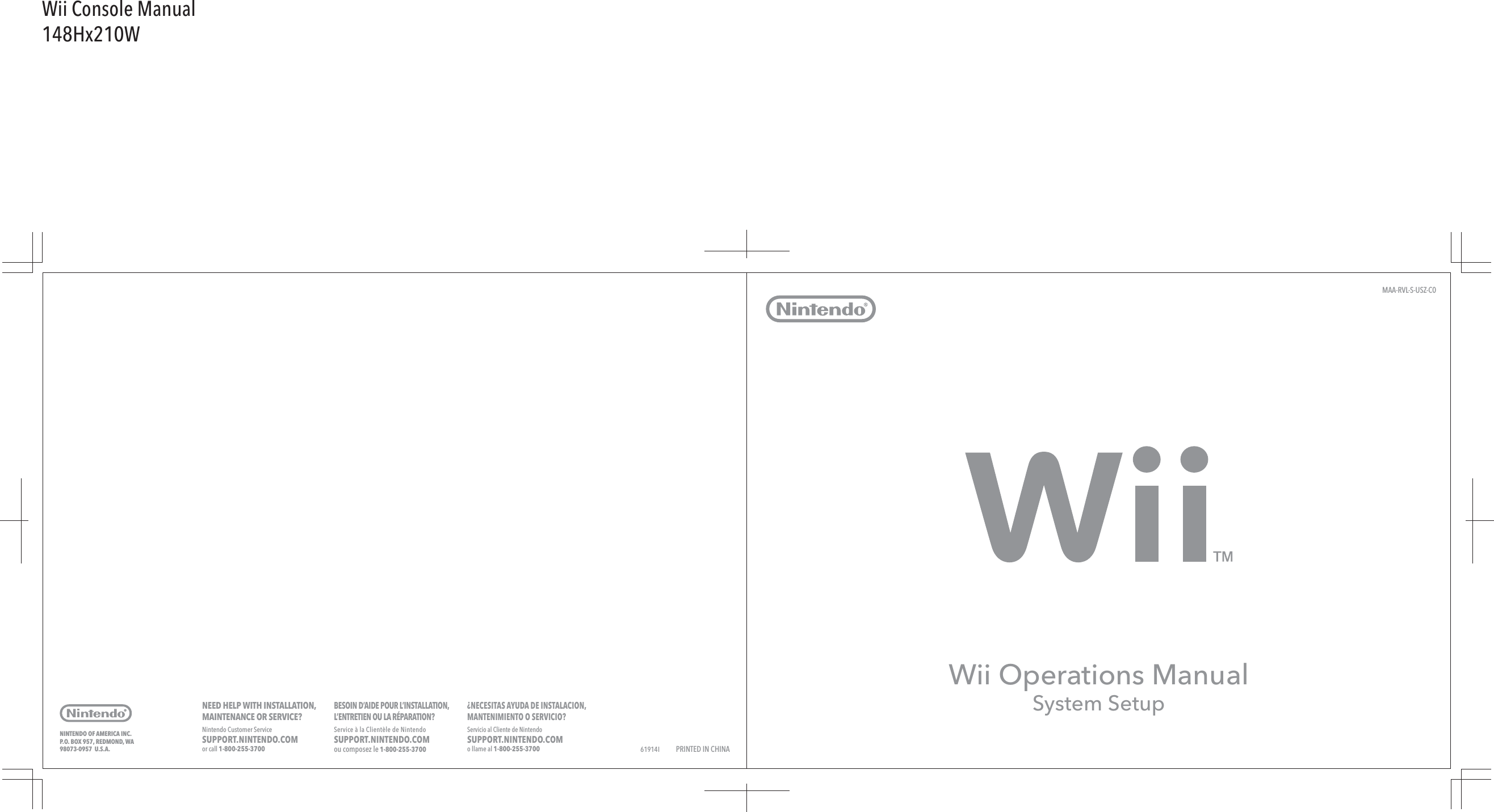 Wii Console Manual148Hx210WWii Operations ManualSystem SetupPRINTED IN CHINAMAA-RVL-S-USZ-C0NINTENDO OF AMERICA INC.  P.O. BOX 957, REDMOND, WA 98073-0957  U.S.A. 61914INEED HELP WITH INSTALLATION,MAINTENANCE OR SERVICE?Nintendo Customer ServiceSUPPORT.NINTENDO.COMor call 1-800-255-3700BESOIN D’AIDE POUR L’INSTALLATION,L’ENTRETIEN OU LA RÉPARATION?Service à la Clientèle de NintendoSUPPORT.NINTENDO.COMou composez le 1-800-255-3700¿NECESITAS AYUDA DE INSTALACION, MANTENIMIENTO O SERVICIO?Servicio al Cliente de NintendoSUPPORT.NINTENDO.COMo llame al 1-800-255-3700