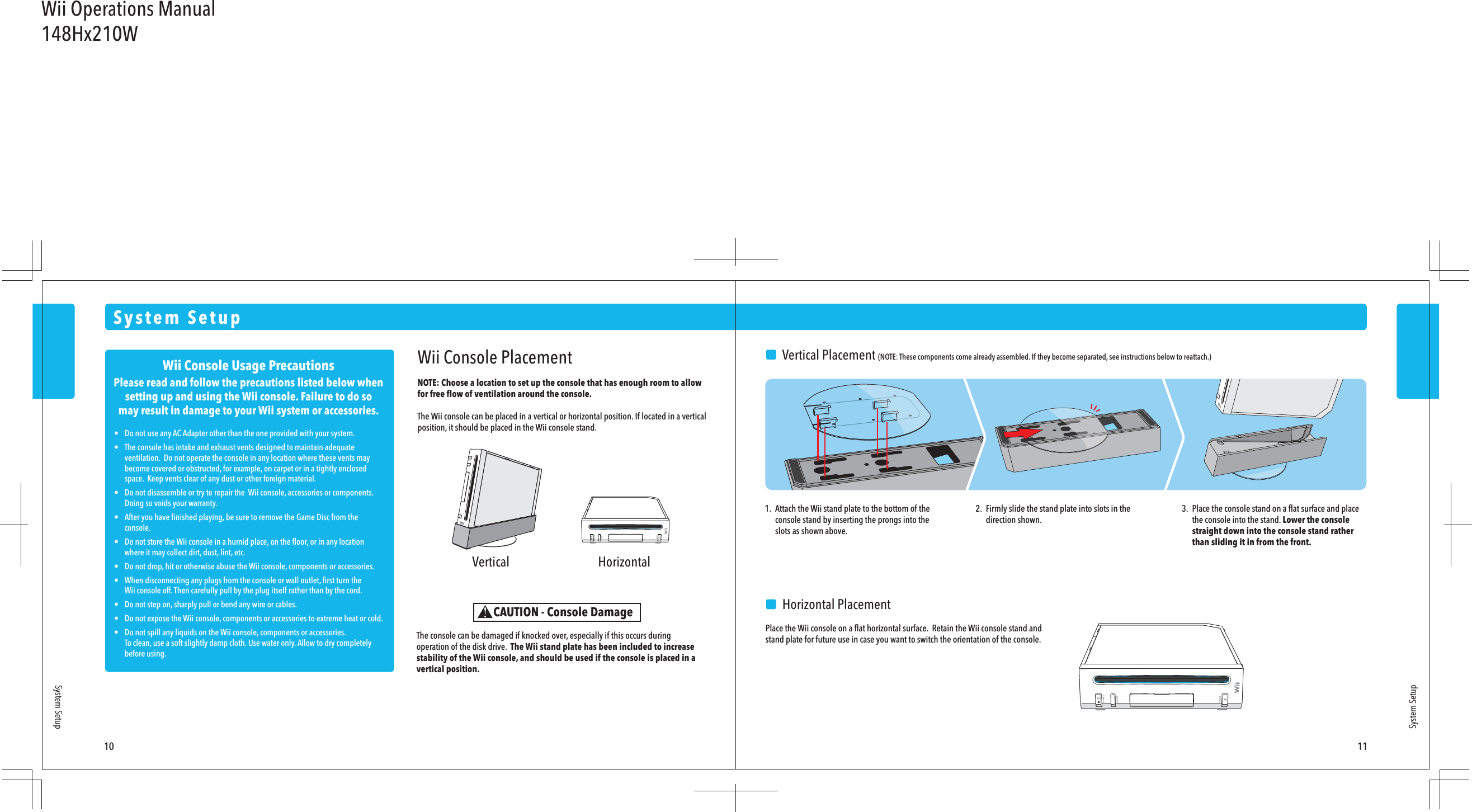 Wii Console Usage PrecautionsPlease read and follow the precautions listed below whensetting up and using the Wii console. Failure to do somay result in damage to your Wii system or accessories.•  Do not use any AC Adapter other than the one provided with your system.•  The console has intake and exhaust vents designed to maintain adequate  ventilation.  Do not operate the console in any location where these vents may  become covered or obstructed, for example, on carpet or in a tightly enclosed  space.  Keep vents clear of any dust or other foreign material.•  Do not disassemble or try to repair the  Wii console, accessories or components.   Doing so voids your warranty.•  After you have ﬁnished playing, be sure to remove the Game Disc from the  console.•  Do not store the Wii console in a humid place, on the ﬂoor, or in any location  where it may collect dirt, dust, lint, etc.•  Do not drop, hit or otherwise abuse the Wii console, components or accessories.•  When disconnecting any plugs from the console or wall outlet, ﬁrst turn the  Wii console off. Then carefully pull by the plug itself rather than by the cord.•  Do not step on, sharply pull or bend any wire or cables.•  Do not expose the Wii console, components or accessories to extreme heat or cold.•  Do not spill any liquids on the Wii console, components or accessories.  To clean, use a soft slightly damp cloth. Use water only. Allow to dry completely  before using. Vertical Horizontal10 11System SetupSystem SetupWii Console PlacementNOTE: Choose a location to set up the console that has enough room to allow for free ﬂow of ventilation around the console. The Wii console can be placed in a vertical or horizontal position. If located in a vertical position, it should be placed in the Wii console stand.The console can be damaged if knocked over, especially if this occurs during operation of the disk drive.  The Wii stand plate has been included to increase stability of the Wii console, and should be used if the console is placed in a vertical position.CAUTION - Console Damage1.  Attach the Wii stand plate to the bottom of the  console stand by inserting the prongs into the  slots as shown above.2.  Firmly slide the stand plate into slots in the  direction shown.3.  Place the console stand on a ﬂat surface and place  the console into the stand. Lower the console  straight down into the console stand rather  than sliding it in from the front.    Horizontal PlacementPlace the Wii console on a ﬂat horizontal surface.  Retain the Wii console stand and stand plate for future use in case you want to switch the orientation of the console.System Setup    Vertical Placement (NOTE: These components come already assembled. If they become separated, see instructions below to reattach.)Wii Operations Manual148Hx210W