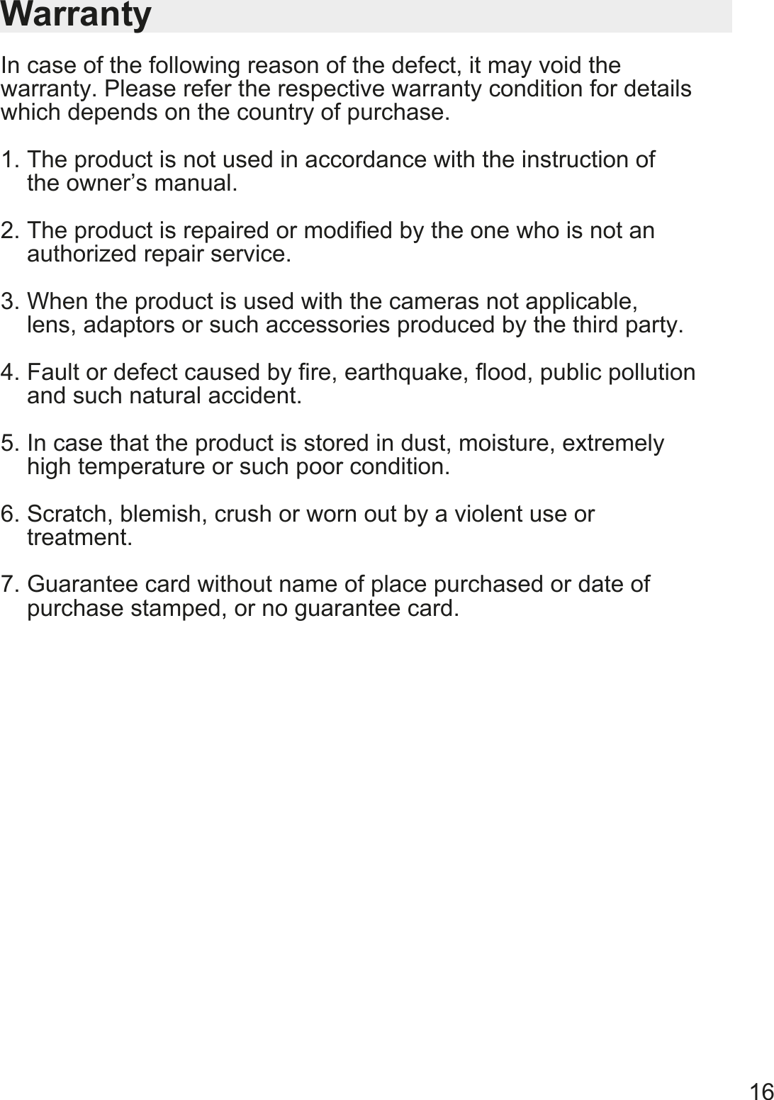 16WarrantyIn case of the following reason of the defect, it may void the warranty. Please refer the respective warranty condition for details which depends on the country of purchase.1. The product is not used in accordance with the instruction of     the owner&rsquo;s manual.2. The product is repaired or modified by the one who is not an     authorized repair service.3. When the product is used with the cameras not applicable,     lens, adaptors or such accessories produced by the third party.4. Fault or defect caused by fire, earthquake, flood, public pollution       and such natural accident.5. In case that the product is stored in dust, moisture, extremely     high temperature or such poor condition.6. Scratch, blemish, crush or worn out by a violent use or     treatment.7. Guarantee card without name of place purchased or date of     purchase stamped, or no guarantee card.