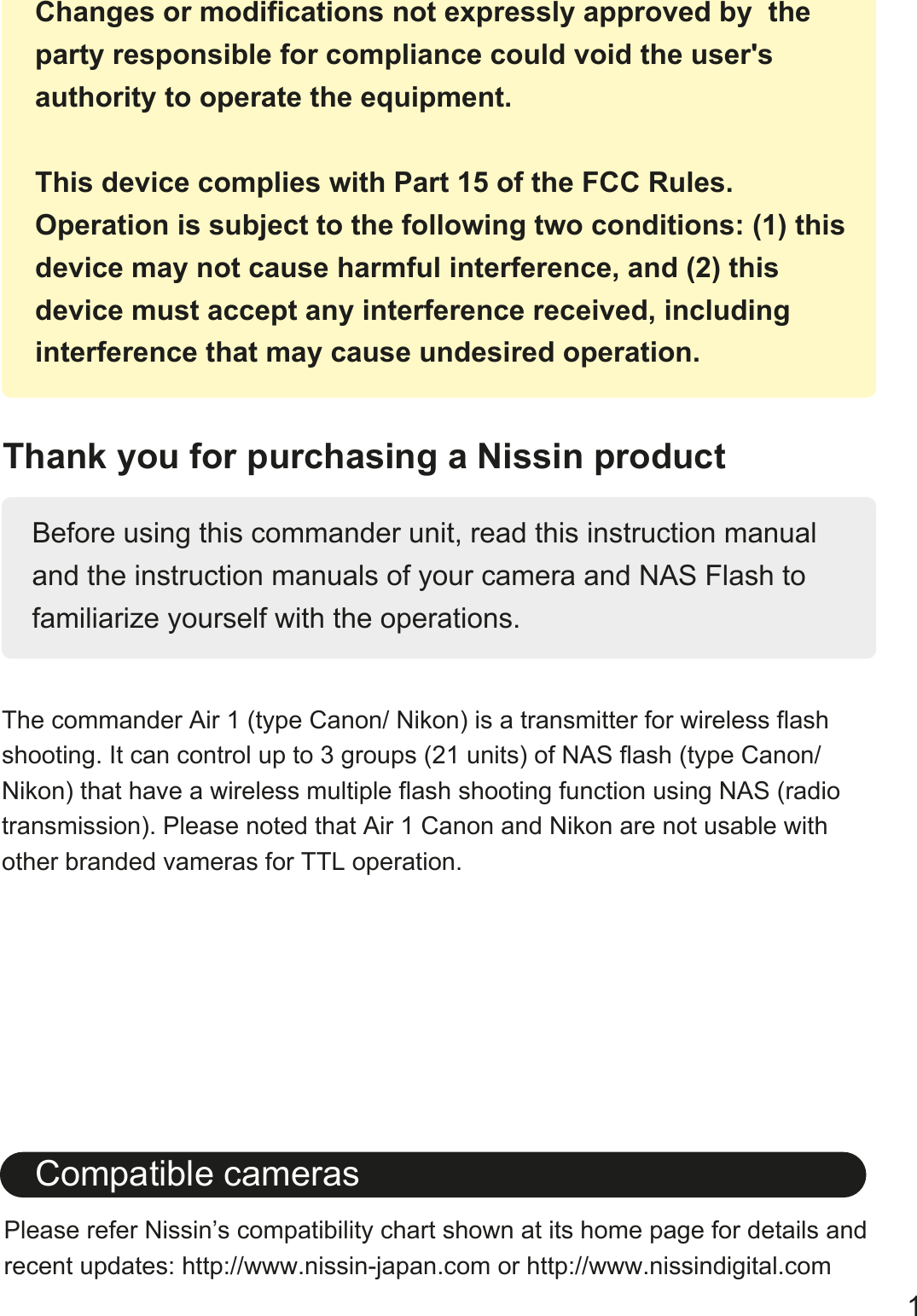 Thank you for purchasing a Nissin productBefore using this commander unit, read this instruction manual and the instruction manuals of your camera and NAS Flash to familiarize yourself with the operations. The commander Air 1 (type Canon/ Nikon) is a transmitter for wireless flash shooting. It can control up to 3 groups (21 units) of NAS flash (type Canon/ Nikon) that have a wireless multiple flash shooting function using NAS (radio transmission). Please noted that Air 1 Canon and Nikon are not usable with other branded vameras for TTL operation.   Please refer Nissin&rsquo;s compatibility chart shown at its home page for details and recent updates: http://www.nissin-japan.com or http://www.nissindigital.comCompatible cameras1Changes or modifications not expressly approved by  the party responsible for compliance could void the user's authority to operate the equipment. This device complies with Part 15 of the FCC Rules. Operation is subject to the following two conditions: (1) this device may not cause harmful interference, and (2) thisdevice must accept any interference received, including interference that may cause undesired operation.