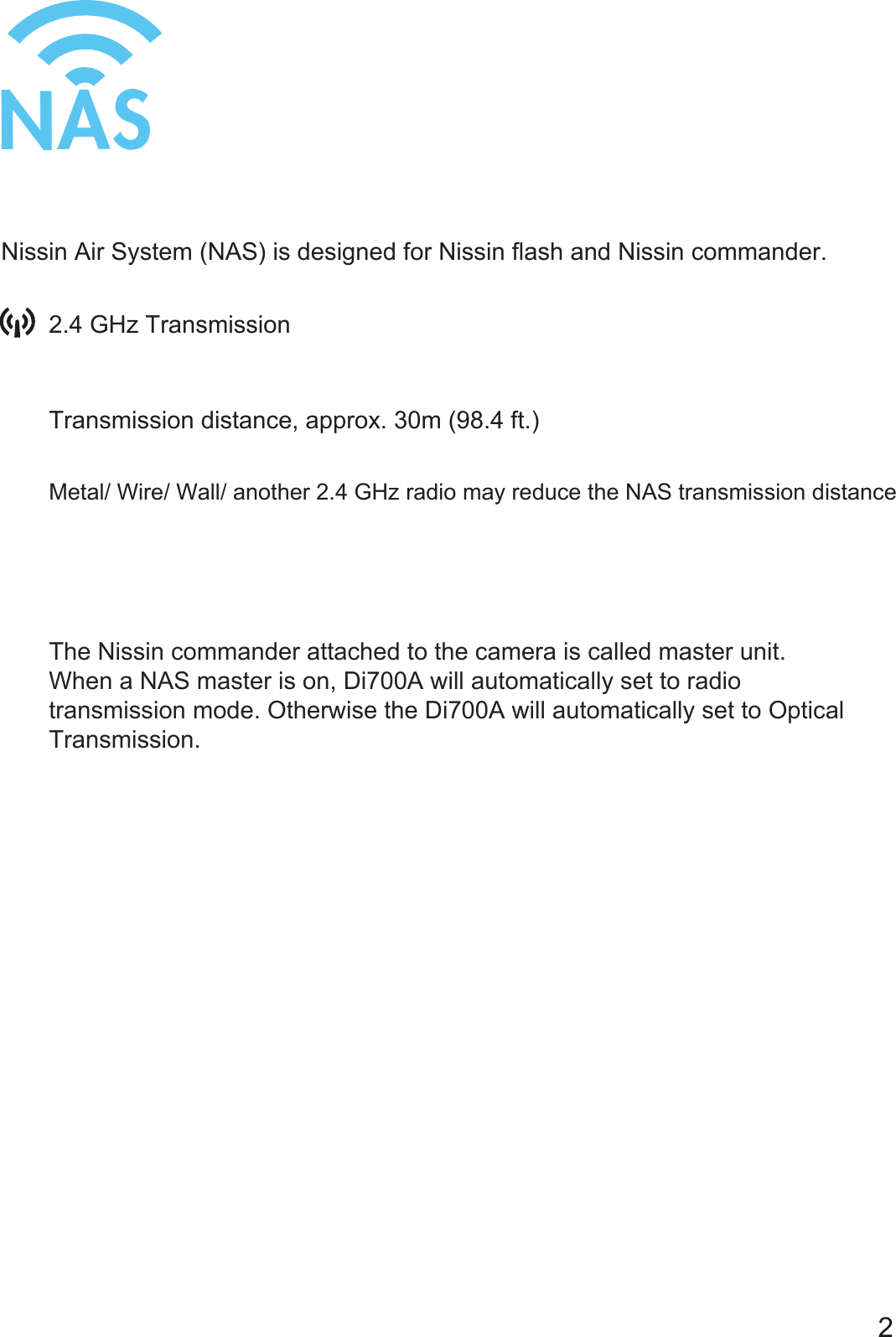NASThe Nissin commander attached to the camera is called master unit.When a NAS master is on, Di700A will automatically set to radio transmission mode. Otherwise the Di700A will automatically set to Optical Transmission.Nissin Air System (NAS) is designed for Nissin flash and Nissin commander.Transmission distance, approx. 30m (98.4 ft.)22.4 GHz TransmissionMetal/ Wire/ Wall/ another 2.4 GHz radio may reduce the NAS transmission distance