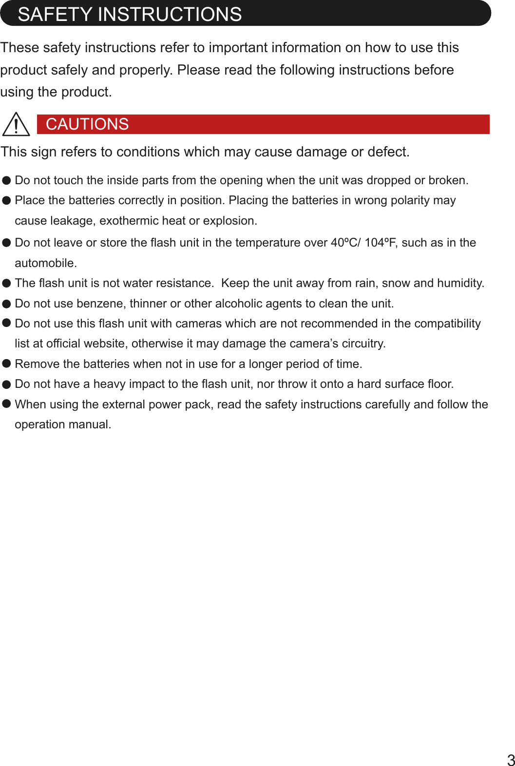 These safety instructions refer to important information on how to use this product safely and properly. Please read the following instructions before using the product.SAFETY INSTRUCTIONSDo not touch the inside parts from the opening when the unit was dropped or broken.Place the batteries correctly in position. Placing the batteries in wrong polarity may cause leakage, exothermic heat or explosion.CAUTIONSDo not leave or store the flash unit in the temperature over 40&ordm;C/ 104&ordm;F, such as in the automobile.The flash unit is not water resistance.  Keep the unit away from rain, snow and humidity.Do not use benzene, thinner or other alcoholic agents to clean the unit. Do not use this flash unit with cameras which are not recommended in the compatibility list at official website, otherwise it may damage the camera&rsquo;s circuitry.Remove the batteries when not in use for a longer period of time.Do not have a heavy impact to the flash unit, nor throw it onto a hard surface floor.When using the external power pack, read the safety instructions carefully and follow the operation manual.This sign refers to conditions which may cause damage or defect.3
