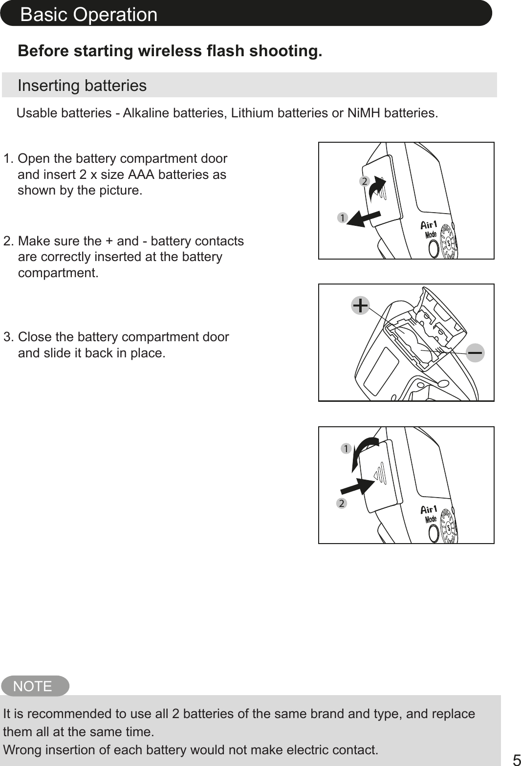 Inserting batteriesBefore starting wireless flash shooting.1. Open the battery compartment door    and insert 2 x size AAA batteries as    shown by the picture.2. Make sure the + and - battery contacts    are correctly inserted at the battery    compartment.3. Close the battery compartment door    and slide it back in place. NOTEIt is recommended to use all 2 batteries of the same brand and type, and replace them all at the same time. Wrong insertion of each battery would not make electric contact. Usable batteries - Alkaline batteries, Lithium batteries or NiMH batteries.Basic Operation52112