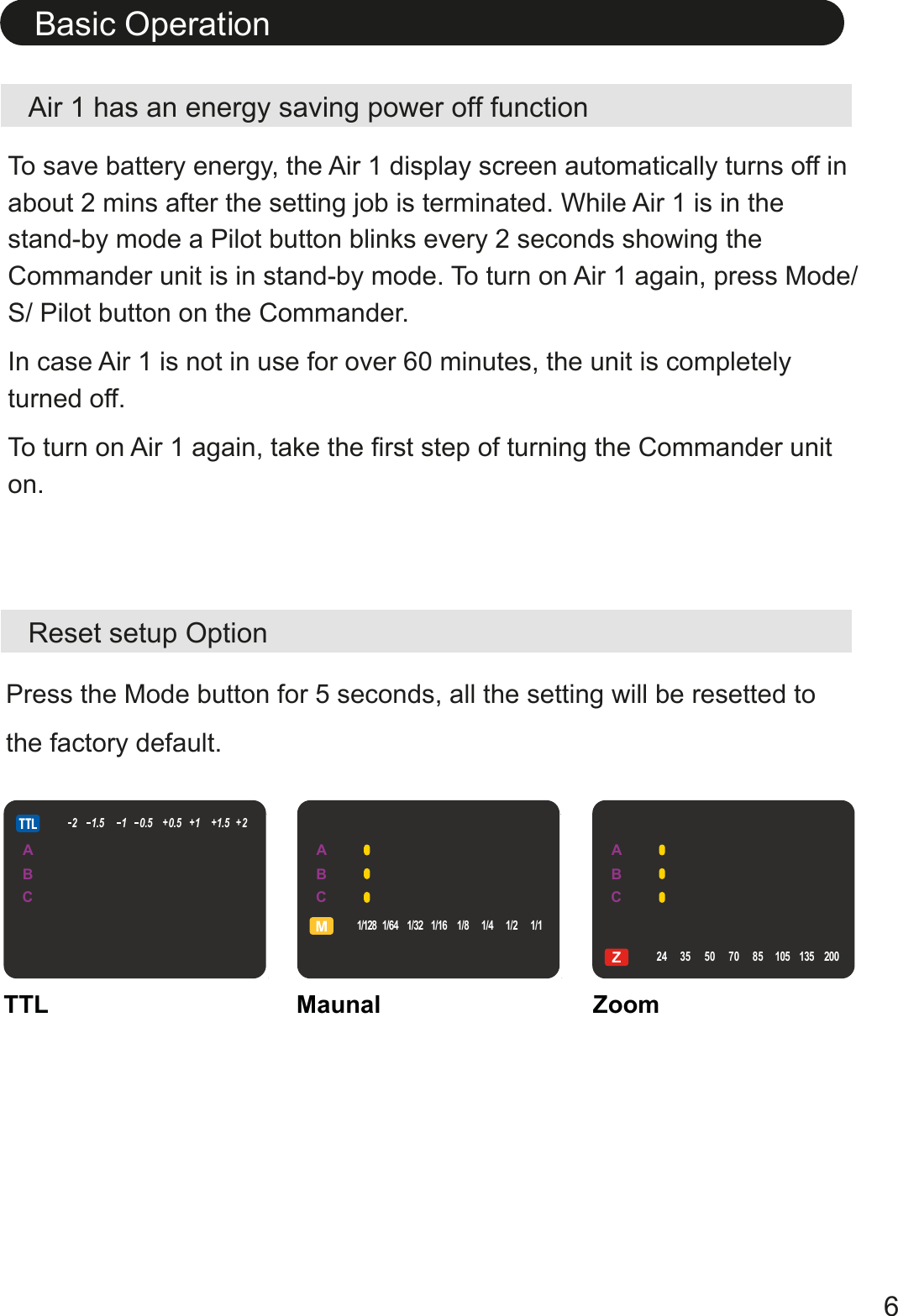 Air 1 has an energy saving power off functionReset setup OptionTo save battery energy, the Air 1 display screen automatically turns off in about 2 mins after the setting job is terminated. While Air 1 is in the stand-by mode a Pilot button blinks every 2 seconds showing the Commander unit is in stand-by mode. To turn on Air 1 again, press Mode/ S/ Pilot button on the Commander. In case Air 1 is not in use for over 60 minutes, the unit is completely turned off.To turn on Air 1 again, take the first step of turning the Commander unit on.Basic Operation6Press the Mode button for 5 seconds, all the setting will be resetted to the factory default.TTL Maunal ZoomABCZ24 35 50 70 85 105 1352001/128 1/64 1/32 1/16 1/8 1/4 1/2 1/121.5 10.5 0.5 11.5 2+++ +ABCZ24 35 50 70 85 105 1352001/128 1/64 1/32 1/16 1/8 1/4 1/2 1/121.5 10.5 0.5 11.5 2+++ +ABCZ24 35 50 70 85 105 1352001/128 1/64 1/32 1/16 1/8 1/4 1/2 1/121.5 10.5 0.5 11.5 2+++ +