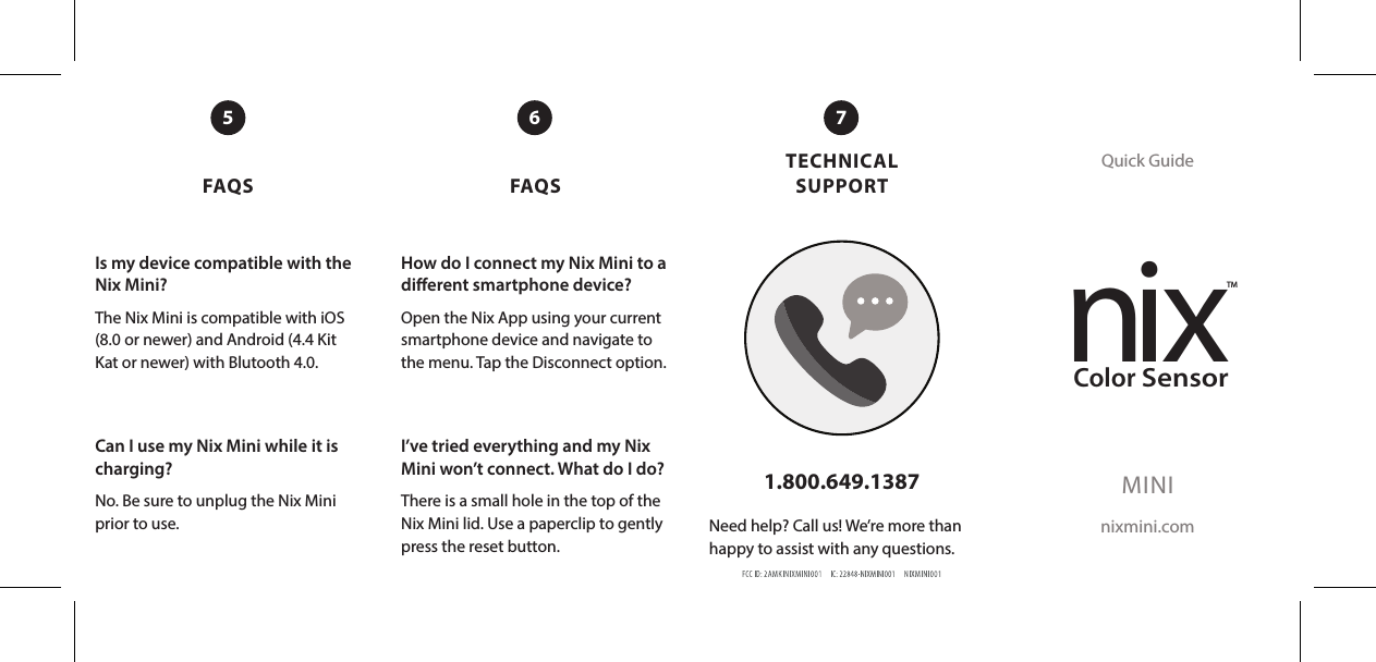 FAQS FAQSTECHNICAL SUPPORTQuick GuideMINInixmini.com1.800.649.1387Need help? Call us! We’re more than happy to assist with any questions.5 76Is my device compatible with the Nix Mini?The Nix Mini is compatible with iOS (8.0 or newer) and Android (4.4 Kit Kat or newer) with Blutooth 4.0. Can I use my Nix Mini while it is charging? No. Be sure to unplug the Nix Mini prior to use. How do I connect my Nix Mini to a dierent smartphone device?Open the Nix App using your current smartphone device and navigate to the menu. Tap the Disconnect option.I’ve tried everything and my Nix Mini won’t connect. What do I do?There is a small hole in the top of the Nix Mini lid. Use a paperclip to gently press the reset button.nixTMColorSensor