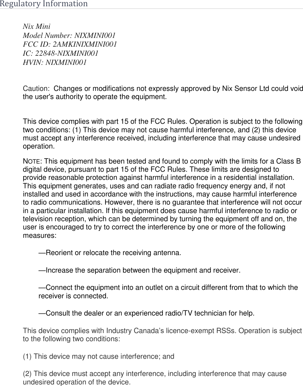    Regulatory Information  Nix Mini Model Number: NIXMINI001 FCC ID: 2AMKINIXMINI001 IC: 22848-NIXMINI001 HVIN: NIXMINI001   Caution:  Changes or modifications not expressly approved by Nix Sensor Ltd could void the user's authority to operate the equipment.     This device complies with part 15 of the FCC Rules. Operation is subject to the following two conditions: (1) This device may not cause harmful interference, and (2) this device must accept any interference received, including interference that may cause undesired operation. NOTE: This equipment has been tested and found to comply with the limits for a Class B digital device, pursuant to part 15 of the FCC Rules. These limits are designed to provide reasonable protection against harmful interference in a residential installation. This equipment generates, uses and can radiate radio frequency energy and, if not installed and used in accordance with the instructions, may cause harmful interference to radio communications. However, there is no guarantee that interference will not occur in a particular installation. If this equipment does cause harmful interference to radio or television reception, which can be determined by turning the equipment off and on, the user is encouraged to try to correct the interference by one or more of the following measures: &mdash;Reorient or relocate the receiving antenna. &mdash;Increase the separation between the equipment and receiver. &mdash;Connect the equipment into an outlet on a circuit different from that to which the receiver is connected. &mdash;Consult the dealer or an experienced radio/TV technician for help. This device complies with Industry Canada&rsquo;s licence-exempt RSSs. Operation is subject to the following two conditions: (1) This device may not cause interference; and (2) This device must accept any interference, including interference that may cause undesired operation of the device. 