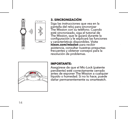 143. SINCRONIZACIÓN Siga las instrucciones que vea en la pantalla del reloj para sincronizar The Mission con su teléfono. Cuando esté sincronizado, siga el tutorial de The Mission, que le guiará durante la configuración y le explicará las funciones y características disponibles. Visite nixon.com/mission para recibir asistencia, consultar nuestras preguntas frecuentes y obtener consejos para la resolución de problemas. IMPORTANTE: Asegúrese de que el Mic-Lock (patente pendiente) esté correctamente cerrado antes de exponer The Mission a cualquier líquido o humedad. Si no lo hace, puede dañar permanentemente su smartwatch. 