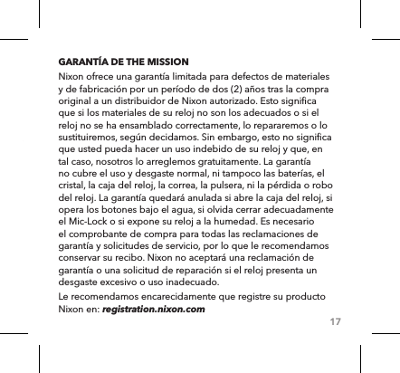 17GARANTÍA DE THE MISSIONNixon ofrece una garantía limitada para defectos de materiales y de fabricación por un período de dos (2) años tras la compra original a un distribuidor de Nixon autorizado. Esto significa que si los materiales de su reloj no son los adecuados o si el reloj no se ha ensamblado correctamente, lo repararemos o lo sustituiremos, según decidamos. Sin embargo, esto no significa que usted pueda hacer un uso indebido de su reloj y que, en tal caso, nosotros lo arreglemos gratuitamente. La garantía no cubre el uso y desgaste normal, ni tampoco las baterías, el cristal, la caja del reloj, la correa, la pulsera, ni la pérdida o robo del reloj. La garantía quedará anulada si abre la caja del reloj, si opera los botones bajo el agua, si olvida cerrar adecuadamente el Mic-Lock o si expone su reloj a la humedad. Es necesario el comprobante de compra para todas las reclamaciones de garantía y solicitudes de servicio, por lo que le recomendamos conservar su recibo. Nixon no aceptará una reclamación de garantía o una solicitud de reparación si el reloj presenta un desgaste excesivo o uso inadecuado.Le recomendamos encarecidamente que registre su producto Nixon en: registration.nixon.com