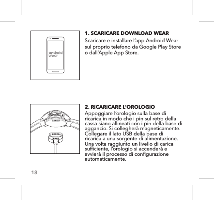 181. SCARICARE DOWNLOAD WEAR   Scaricare e installare l’app Android Wear sul proprio telefono da Google Play Store o dall’Apple App Store.2. RICARICARE L’OROLOGIO Appoggiare l’orologio sulla base di ricarica in modo che i pin sul retro della cassa siano allineati con i pin della base di aggancio. Si collegherà magneticamente. Collegare il lato USB della base di ricarica a una sorgente di alimentazione. Una volta raggiunto un livello di carica sufficiente, l’orologio si accenderà e avvierà il processo di configurazione automaticamente. 