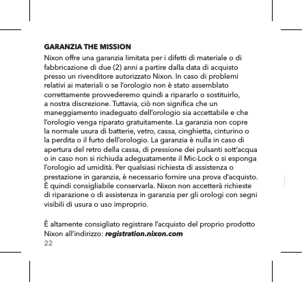 22GARANZIA THE MISSIONNixon offre una garanzia limitata per i difetti di materiale o di fabbricazione di due (2) anni a partire dalla data di acquisto presso un rivenditore autorizzato Nixon. In caso di problemi relativi ai materiali o se l’orologio non è stato assemblato correttamente provvederemo quindi a ripararlo o sostituirlo, a nostra discrezione. Tuttavia, ciò non significa che un maneggiamento inadeguato dell’orologio sia accettabile e che l’orologio venga riparato gratuitamente. La garanzia non copre la normale usura di batterie, vetro, cassa, cinghietta, cinturino o la perdita o il furto dell’orologio. La garanzia è nulla in caso di apertura del retro della cassa, di pressione dei pulsanti sott’acqua o in caso non si richiuda adeguatamente il Mic-Lock o si esponga l’orologio ad umidità. Per qualsiasi richiesta di assistenza o prestazione in garanzia, è necessario fornire una prova d’acquisto. È quindi consigliabile conservarla. Nixon non accetterà richieste di riparazione o di assistenza in garanzia per gli orologi con segni visibili di usura o uso improprio.  È altamente consigliato registrare l’acquisto del proprio prodotto Nixon all’indirizzo: registration.nixon.com