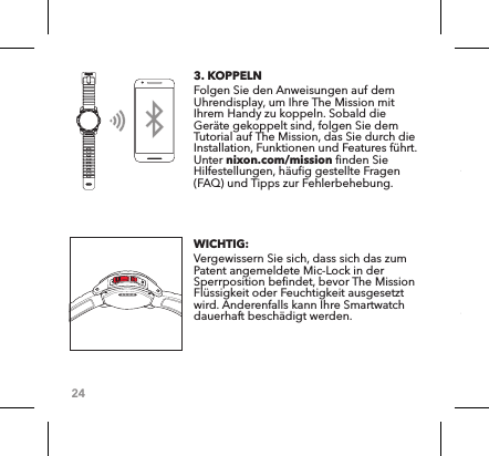 243. KOPPELN Folgen Sie den Anweisungen auf dem Uhrendisplay, um Ihre The Mission mit Ihrem Handy zu koppeln. Sobald die Geräte gekoppelt sind, folgen Sie dem Tutorial auf The Mission, das Sie durch die Installation, Funktionen und Features führt. Unter nixon.com/mission finden Sie Hilfestellungen, häufig gestellte Fragen (FAQ) und Tipps zur Fehlerbehebung. WICHTIG:Vergewissern Sie sich, dass sich das zum Patent angemeldete Mic-Lock in der Sperrposition befindet, bevor The Mission Flüssigkeit oder Feuchtigkeit ausgesetzt wird. Anderenfalls kann Ihre Smartwatch dauerhaft beschädigt werden. 